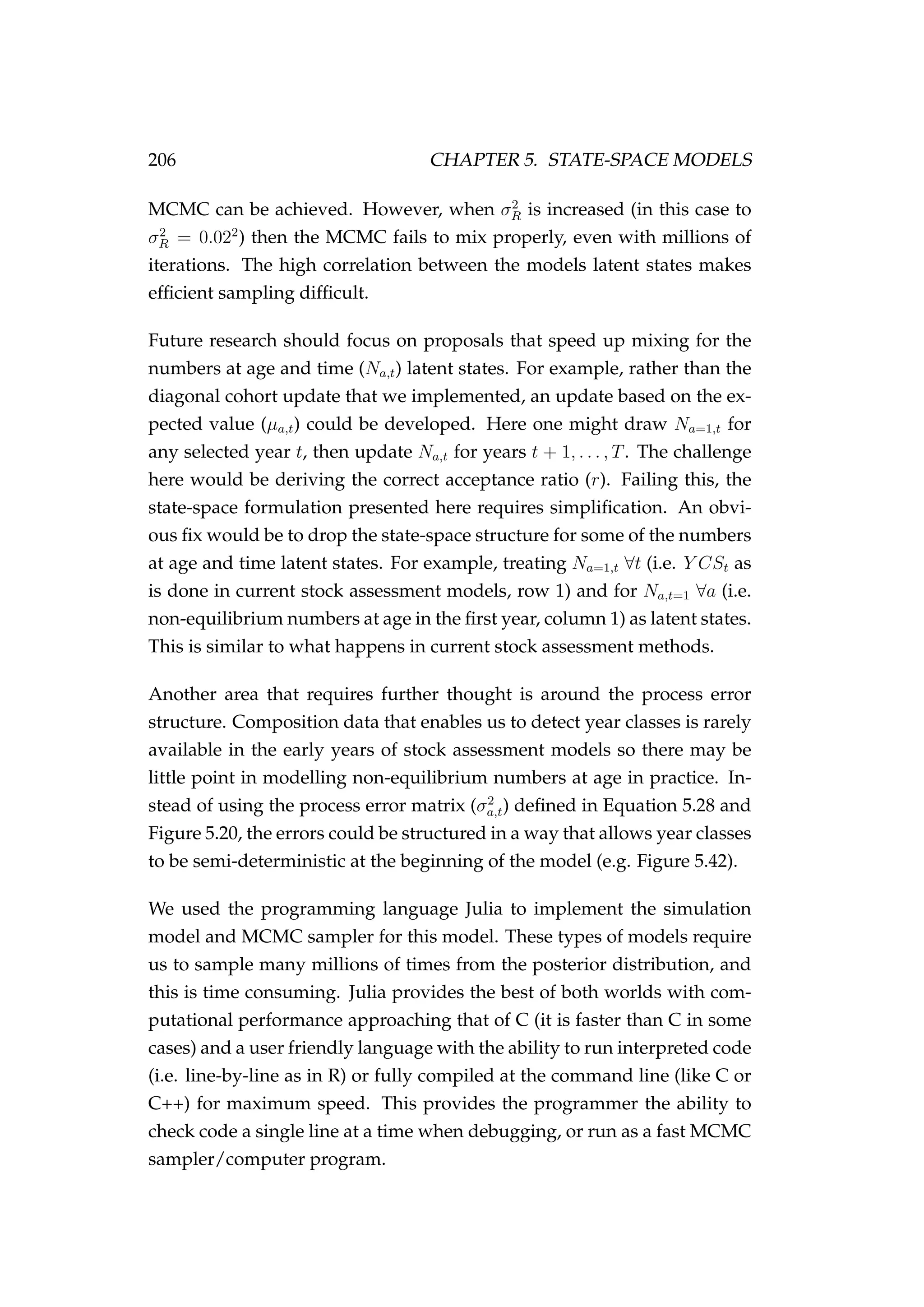 206 CHAPTER 5. STATE-SPACE MODELS
MCMC can be achieved. However, when σ2
R is increased (in this case to
σ2
R = 0.022
) then the MCMC fails to mix properly, even with millions of
iterations. The high correlation between the models latent states makes
efﬁcient sampling difﬁcult.
Future research should focus on proposals that speed up mixing for the
numbers at age and time (Na,t) latent states. For example, rather than the
diagonal cohort update that we implemented, an update based on the ex-
pected value (µa,t) could be developed. Here one might draw Na=1,t for
any selected year t, then update Na,t for years t + 1, . . . , T. The challenge
here would be deriving the correct acceptance ratio (r). Failing this, the
state-space formulation presented here requires simpliﬁcation. An obvi-
ous ﬁx would be to drop the state-space structure for some of the numbers
at age and time latent states. For example, treating Na=1,t ∀t (i.e. Y CSt as
is done in current stock assessment models, row 1) and for Na,t=1 ∀a (i.e.
non-equilibrium numbers at age in the ﬁrst year, column 1) as latent states.
This is similar to what happens in current stock assessment methods.
Another area that requires further thought is around the process error
structure. Composition data that enables us to detect year classes is rarely
available in the early years of stock assessment models so there may be
little point in modelling non-equilibrium numbers at age in practice. In-
stead of using the process error matrix (σ2
a,t) deﬁned in Equation 5.28 and
Figure 5.20, the errors could be structured in a way that allows year classes
to be semi-deterministic at the beginning of the model (e.g. Figure 5.42).
We used the programming language Julia to implement the simulation
model and MCMC sampler for this model. These types of models require
us to sample many millions of times from the posterior distribution, and
this is time consuming. Julia provides the best of both worlds with com-
putational performance approaching that of C (it is faster than C in some
cases) and a user friendly language with the ability to run interpreted code
(i.e. line-by-line as in R) or fully compiled at the command line (like C or
C++) for maximum speed. This provides the programmer the ability to
check code a single line at a time when debugging, or run as a fast MCMC
sampler/computer program.
 
