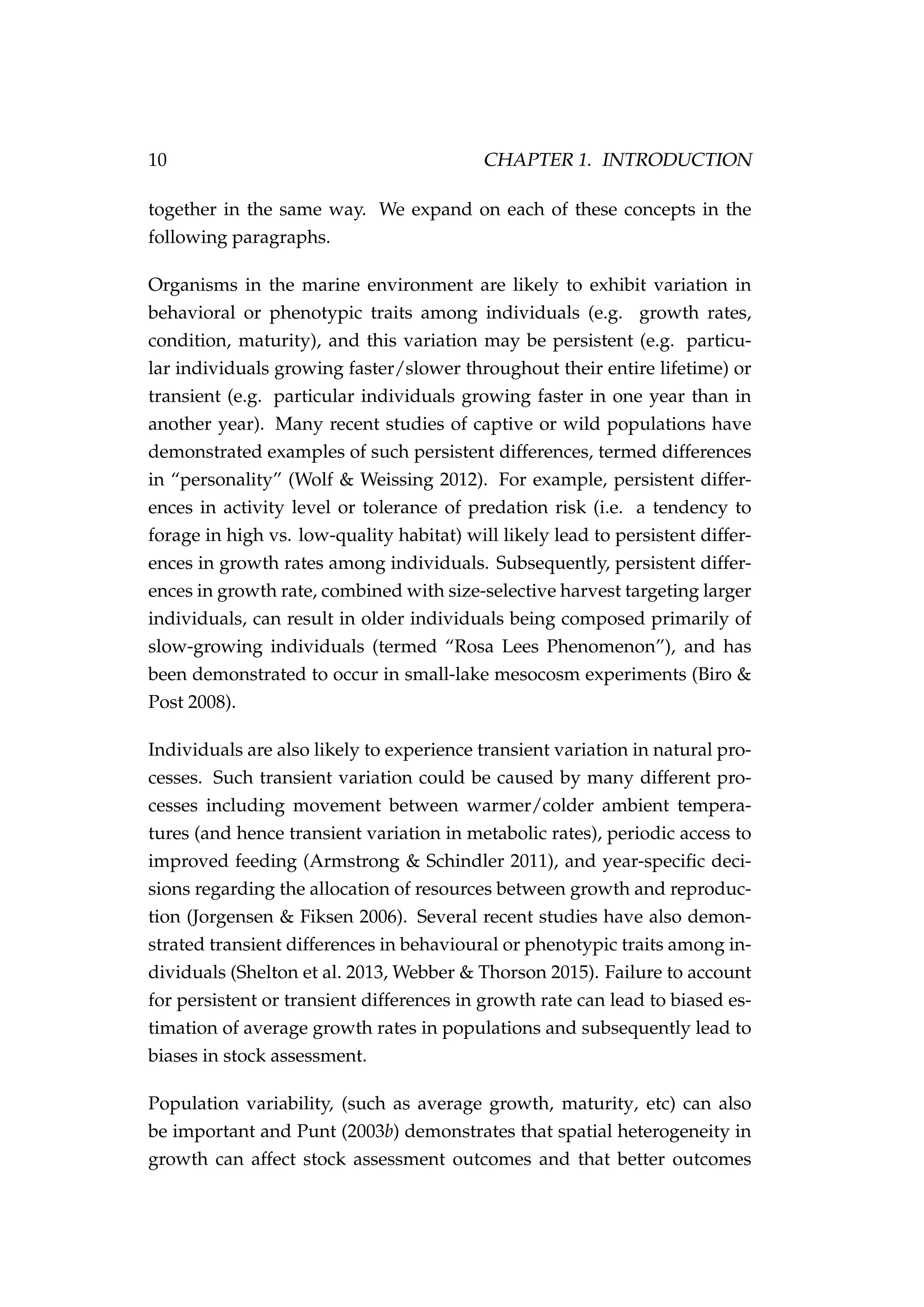 10 CHAPTER 1. INTRODUCTION
together in the same way. We expand on each of these concepts in the
following paragraphs.
Organisms in the marine environment are likely to exhibit variation in
behavioral or phenotypic traits among individuals (e.g. growth rates,
condition, maturity), and this variation may be persistent (e.g. particu-
lar individuals growing faster/slower throughout their entire lifetime) or
transient (e.g. particular individuals growing faster in one year than in
another year). Many recent studies of captive or wild populations have
demonstrated examples of such persistent differences, termed differences
in “personality” (Wolf & Weissing 2012). For example, persistent differ-
ences in activity level or tolerance of predation risk (i.e. a tendency to
forage in high vs. low-quality habitat) will likely lead to persistent differ-
ences in growth rates among individuals. Subsequently, persistent differ-
ences in growth rate, combined with size-selective harvest targeting larger
individuals, can result in older individuals being composed primarily of
slow-growing individuals (termed “Rosa Lees Phenomenon”), and has
been demonstrated to occur in small-lake mesocosm experiments (Biro &
Post 2008).
Individuals are also likely to experience transient variation in natural pro-
cesses. Such transient variation could be caused by many different pro-
cesses including movement between warmer/colder ambient tempera-
tures (and hence transient variation in metabolic rates), periodic access to
improved feeding (Armstrong & Schindler 2011), and year-speciﬁc deci-
sions regarding the allocation of resources between growth and reproduc-
tion (Jorgensen & Fiksen 2006). Several recent studies have also demon-
strated transient differences in behavioural or phenotypic traits among in-
dividuals (Shelton et al. 2013, Webber & Thorson 2015). Failure to account
for persistent or transient differences in growth rate can lead to biased es-
timation of average growth rates in populations and subsequently lead to
biases in stock assessment.
Population variability, (such as average growth, maturity, etc) can also
be important and Punt (2003b) demonstrates that spatial heterogeneity in
growth can affect stock assessment outcomes and that better outcomes
 