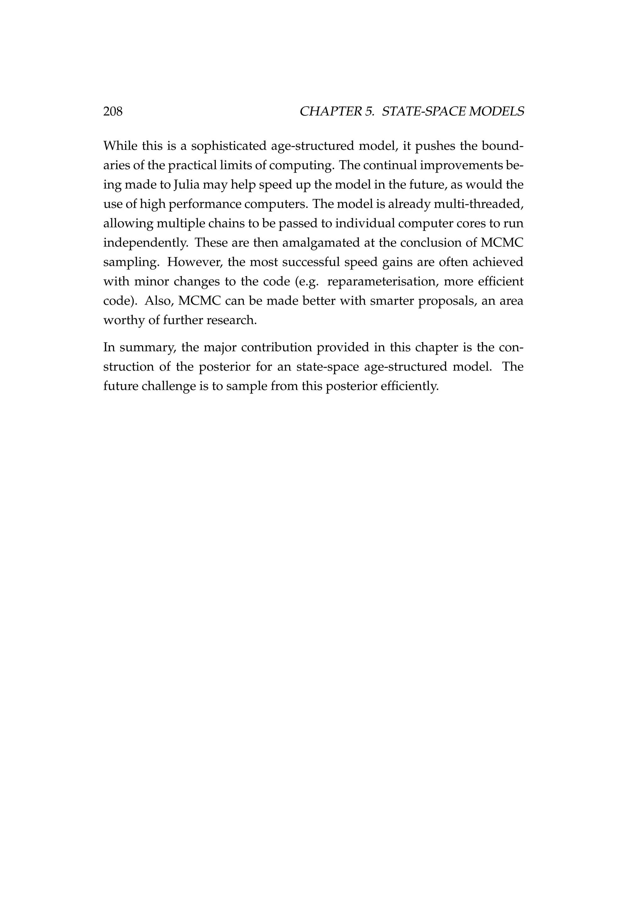 208 CHAPTER 5. STATE-SPACE MODELS
While this is a sophisticated age-structured model, it pushes the bound-
aries of the practical limits of computing. The continual improvements be-
ing made to Julia may help speed up the model in the future, as would the
use of high performance computers. The model is already multi-threaded,
allowing multiple chains to be passed to individual computer cores to run
independently. These are then amalgamated at the conclusion of MCMC
sampling. However, the most successful speed gains are often achieved
with minor changes to the code (e.g. reparameterisation, more efﬁcient
code). Also, MCMC can be made better with smarter proposals, an area
worthy of further research.
In summary, the major contribution provided in this chapter is the con-
struction of the posterior for an state-space age-structured model. The
future challenge is to sample from this posterior efﬁciently.
 