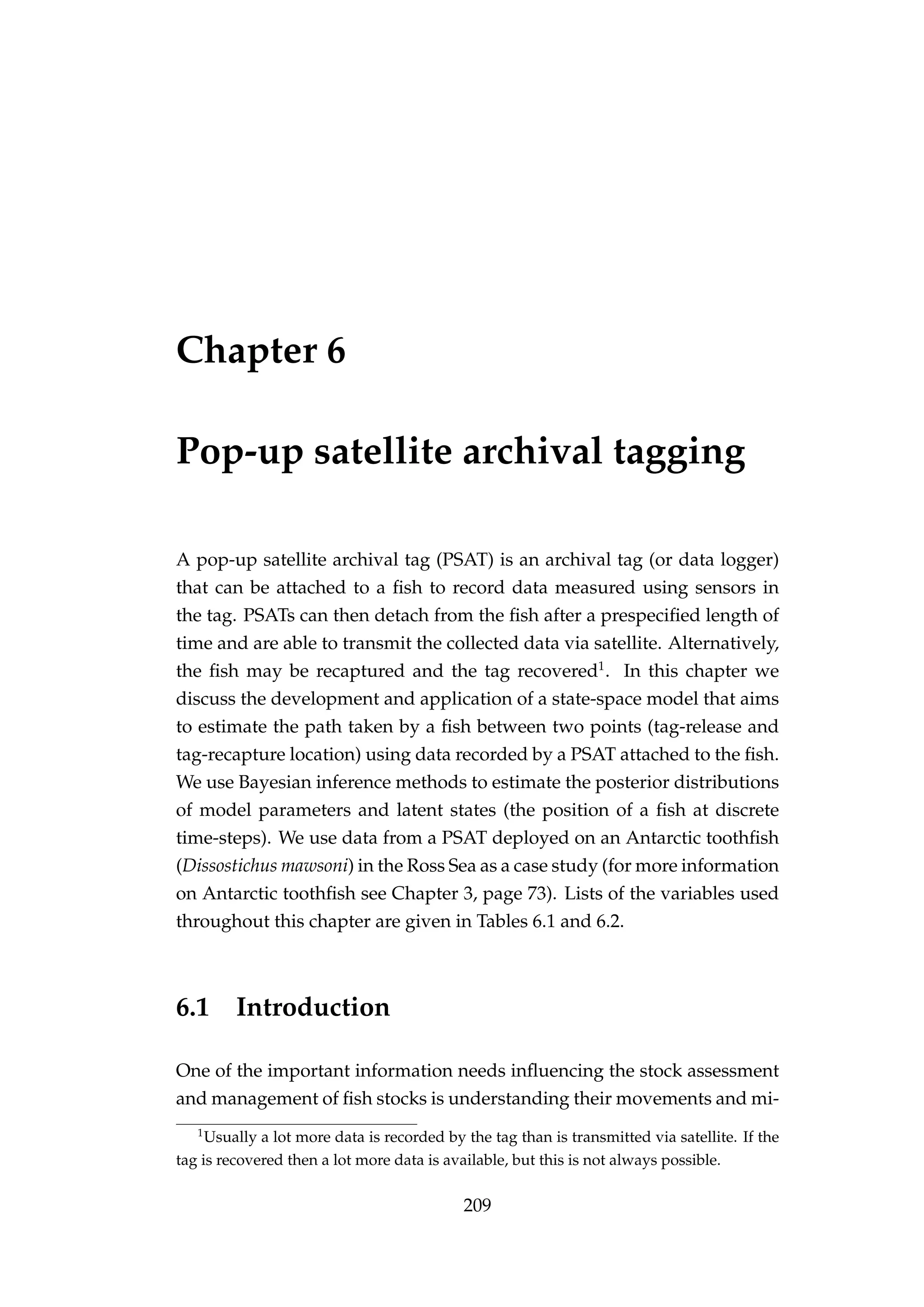 Chapter 6
Pop-up satellite archival tagging
A pop-up satellite archival tag (PSAT) is an archival tag (or data logger)
that can be attached to a ﬁsh to record data measured using sensors in
the tag. PSATs can then detach from the ﬁsh after a prespeciﬁed length of
time and are able to transmit the collected data via satellite. Alternatively,
the ﬁsh may be recaptured and the tag recovered1
. In this chapter we
discuss the development and application of a state-space model that aims
to estimate the path taken by a ﬁsh between two points (tag-release and
tag-recapture location) using data recorded by a PSAT attached to the ﬁsh.
We use Bayesian inference methods to estimate the posterior distributions
of model parameters and latent states (the position of a ﬁsh at discrete
time-steps). We use data from a PSAT deployed on an Antarctic toothﬁsh
(Dissostichus mawsoni) in the Ross Sea as a case study (for more information
on Antarctic toothﬁsh see Chapter 3, page 73). Lists of the variables used
throughout this chapter are given in Tables 6.1 and 6.2.
6.1 Introduction
One of the important information needs inﬂuencing the stock assessment
and management of ﬁsh stocks is understanding their movements and mi-
1
Usually a lot more data is recorded by the tag than is transmitted via satellite. If the
tag is recovered then a lot more data is available, but this is not always possible.
209
 