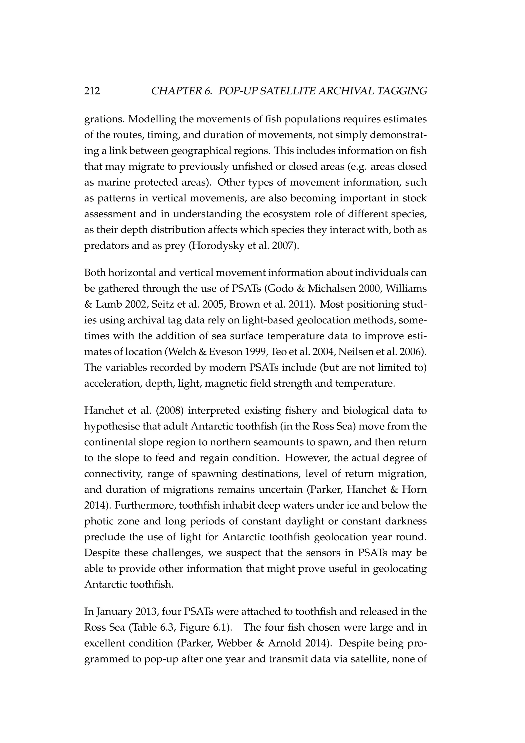 212 CHAPTER 6. POP-UP SATELLITE ARCHIVAL TAGGING
grations. Modelling the movements of ﬁsh populations requires estimates
of the routes, timing, and duration of movements, not simply demonstrat-
ing a link between geographical regions. This includes information on ﬁsh
that may migrate to previously unﬁshed or closed areas (e.g. areas closed
as marine protected areas). Other types of movement information, such
as patterns in vertical movements, are also becoming important in stock
assessment and in understanding the ecosystem role of different species,
as their depth distribution affects which species they interact with, both as
predators and as prey (Horodysky et al. 2007).
Both horizontal and vertical movement information about individuals can
be gathered through the use of PSATs (Godo & Michalsen 2000, Williams
& Lamb 2002, Seitz et al. 2005, Brown et al. 2011). Most positioning stud-
ies using archival tag data rely on light-based geolocation methods, some-
times with the addition of sea surface temperature data to improve esti-
mates of location (Welch & Eveson 1999, Teo et al. 2004, Neilsen et al. 2006).
The variables recorded by modern PSATs include (but are not limited to)
acceleration, depth, light, magnetic ﬁeld strength and temperature.
Hanchet et al. (2008) interpreted existing ﬁshery and biological data to
hypothesise that adult Antarctic toothﬁsh (in the Ross Sea) move from the
continental slope region to northern seamounts to spawn, and then return
to the slope to feed and regain condition. However, the actual degree of
connectivity, range of spawning destinations, level of return migration,
and duration of migrations remains uncertain (Parker, Hanchet & Horn
2014). Furthermore, toothﬁsh inhabit deep waters under ice and below the
photic zone and long periods of constant daylight or constant darkness
preclude the use of light for Antarctic toothﬁsh geolocation year round.
Despite these challenges, we suspect that the sensors in PSATs may be
able to provide other information that might prove useful in geolocating
Antarctic toothﬁsh.
In January 2013, four PSATs were attached to toothﬁsh and released in the
Ross Sea (Table 6.3, Figure 6.1). The four ﬁsh chosen were large and in
excellent condition (Parker, Webber & Arnold 2014). Despite being pro-
grammed to pop-up after one year and transmit data via satellite, none of
 