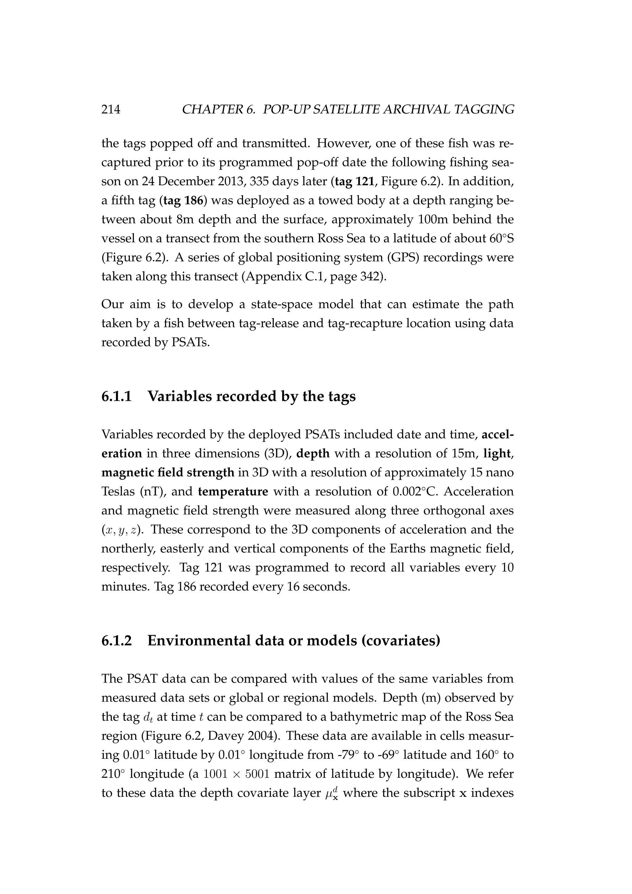 214 CHAPTER 6. POP-UP SATELLITE ARCHIVAL TAGGING
the tags popped off and transmitted. However, one of these ﬁsh was re-
captured prior to its programmed pop-off date the following ﬁshing sea-
son on 24 December 2013, 335 days later (tag 121, Figure 6.2). In addition,
a ﬁfth tag (tag 186) was deployed as a towed body at a depth ranging be-
tween about 8m depth and the surface, approximately 100m behind the
vessel on a transect from the southern Ross Sea to a latitude of about 60◦
S
(Figure 6.2). A series of global positioning system (GPS) recordings were
taken along this transect (Appendix C.1, page 342).
Our aim is to develop a state-space model that can estimate the path
taken by a ﬁsh between tag-release and tag-recapture location using data
recorded by PSATs.
6.1.1 Variables recorded by the tags
Variables recorded by the deployed PSATs included date and time, accel-
eration in three dimensions (3D), depth with a resolution of 15m, light,
magnetic ﬁeld strength in 3D with a resolution of approximately 15 nano
Teslas (nT), and temperature with a resolution of 0.002◦
C. Acceleration
and magnetic ﬁeld strength were measured along three orthogonal axes
(x, y, z). These correspond to the 3D components of acceleration and the
northerly, easterly and vertical components of the Earths magnetic ﬁeld,
respectively. Tag 121 was programmed to record all variables every 10
minutes. Tag 186 recorded every 16 seconds.
6.1.2 Environmental data or models (covariates)
The PSAT data can be compared with values of the same variables from
measured data sets or global or regional models. Depth (m) observed by
the tag dt at time t can be compared to a bathymetric map of the Ross Sea
region (Figure 6.2, Davey 2004). These data are available in cells measur-
ing 0.01◦
latitude by 0.01◦
longitude from -79◦
to -69◦
latitude and 160◦
to
210◦
longitude (a 1001 × 5001 matrix of latitude by longitude). We refer
to these data the depth covariate layer µd
x where the subscript x indexes
 