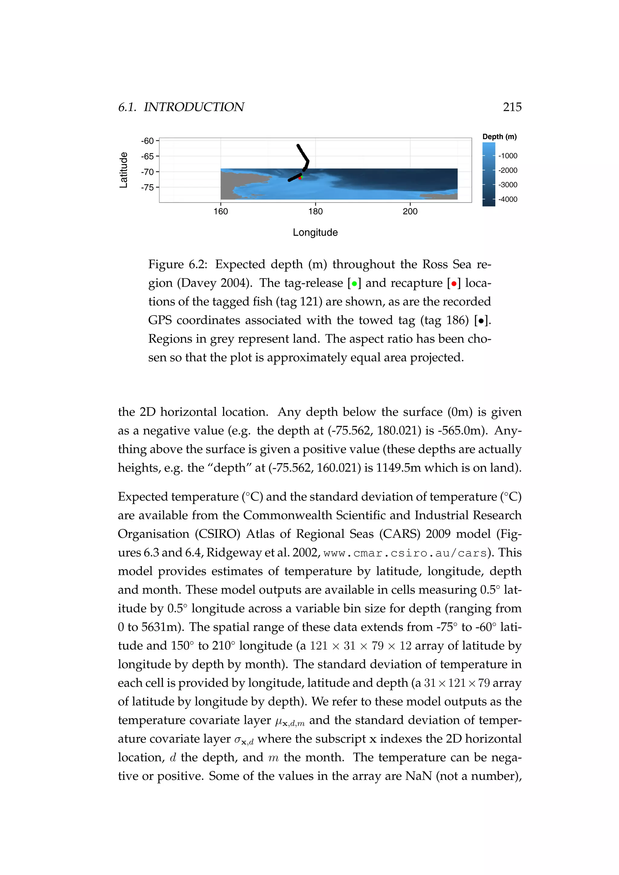 6.1. INTRODUCTION 215
Figure 6.2: Expected depth (m) throughout the Ross Sea re-
gion (Davey 2004). The tag-release [•] and recapture [•] loca-
tions of the tagged ﬁsh (tag 121) are shown, as are the recorded
GPS coordinates associated with the towed tag (tag 186) [•].
Regions in grey represent land. The aspect ratio has been cho-
sen so that the plot is approximately equal area projected.
the 2D horizontal location. Any depth below the surface (0m) is given
as a negative value (e.g. the depth at (-75.562, 180.021) is -565.0m). Any-
thing above the surface is given a positive value (these depths are actually
heights, e.g. the “depth” at (-75.562, 160.021) is 1149.5m which is on land).
Expected temperature (◦
C) and the standard deviation of temperature (◦
C)
are available from the Commonwealth Scientiﬁc and Industrial Research
Organisation (CSIRO) Atlas of Regional Seas (CARS) 2009 model (Fig-
ures 6.3 and 6.4, Ridgeway et al. 2002, www.cmar.csiro.au/cars). This
model provides estimates of temperature by latitude, longitude, depth
and month. These model outputs are available in cells measuring 0.5◦
lat-
itude by 0.5◦
longitude across a variable bin size for depth (ranging from
0 to 5631m). The spatial range of these data extends from -75◦
to -60◦
lati-
tude and 150◦
to 210◦
longitude (a 121 × 31 × 79 × 12 array of latitude by
longitude by depth by month). The standard deviation of temperature in
each cell is provided by longitude, latitude and depth (a 31×121×79 array
of latitude by longitude by depth). We refer to these model outputs as the
temperature covariate layer µx,d,m and the standard deviation of temper-
ature covariate layer σx,d where the subscript x indexes the 2D horizontal
location, d the depth, and m the month. The temperature can be nega-
tive or positive. Some of the values in the array are NaN (not a number),
 