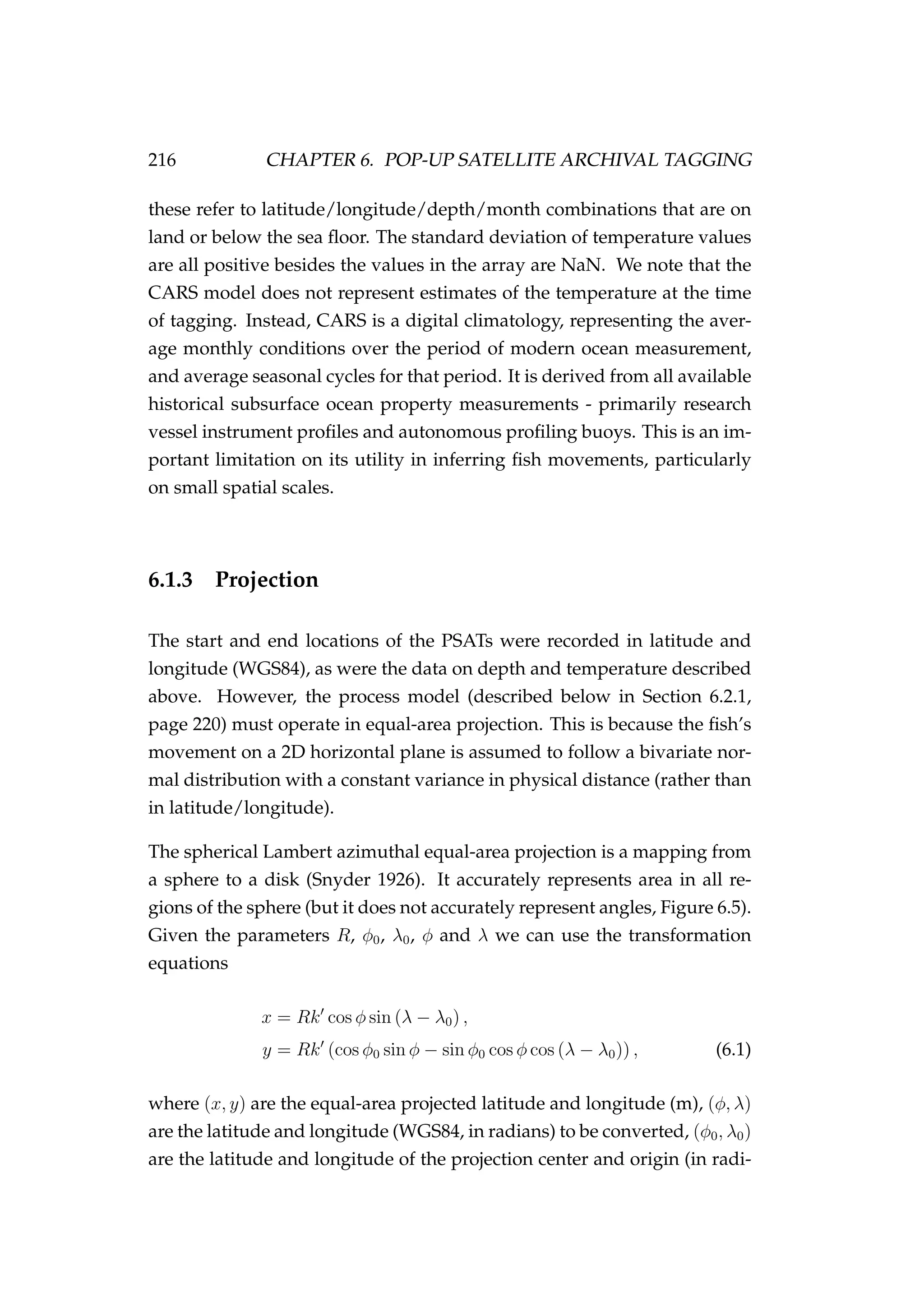 216 CHAPTER 6. POP-UP SATELLITE ARCHIVAL TAGGING
these refer to latitude/longitude/depth/month combinations that are on
land or below the sea ﬂoor. The standard deviation of temperature values
are all positive besides the values in the array are NaN. We note that the
CARS model does not represent estimates of the temperature at the time
of tagging. Instead, CARS is a digital climatology, representing the aver-
age monthly conditions over the period of modern ocean measurement,
and average seasonal cycles for that period. It is derived from all available
historical subsurface ocean property measurements - primarily research
vessel instrument proﬁles and autonomous proﬁling buoys. This is an im-
portant limitation on its utility in inferring ﬁsh movements, particularly
on small spatial scales.
6.1.3 Projection
The start and end locations of the PSATs were recorded in latitude and
longitude (WGS84), as were the data on depth and temperature described
above. However, the process model (described below in Section 6.2.1,
page 220) must operate in equal-area projection. This is because the ﬁsh’s
movement on a 2D horizontal plane is assumed to follow a bivariate nor-
mal distribution with a constant variance in physical distance (rather than
in latitude/longitude).
The spherical Lambert azimuthal equal-area projection is a mapping from
a sphere to a disk (Snyder 1926). It accurately represents area in all re-
gions of the sphere (but it does not accurately represent angles, Figure 6.5).
Given the parameters R, φ0, λ0, φ and λ we can use the transformation
equations
x = Rk cos φ sin (λ − λ0) ,
y = Rk (cos φ0 sin φ − sin φ0 cos φ cos (λ − λ0)) , (6.1)
where (x, y) are the equal-area projected latitude and longitude (m), (φ, λ)
are the latitude and longitude (WGS84, in radians) to be converted, (φ0, λ0)
are the latitude and longitude of the projection center and origin (in radi-
 