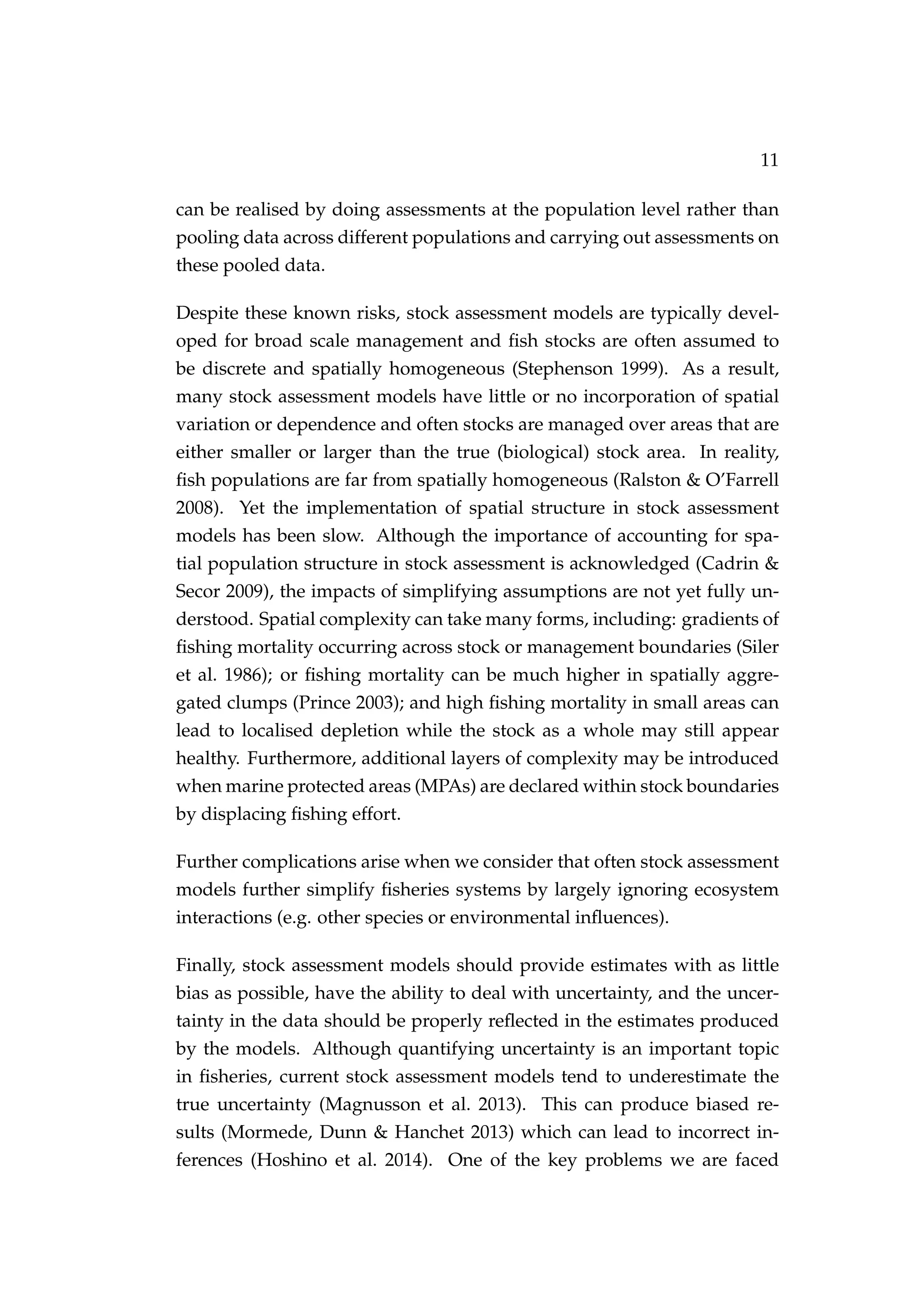 11
can be realised by doing assessments at the population level rather than
pooling data across different populations and carrying out assessments on
these pooled data.
Despite these known risks, stock assessment models are typically devel-
oped for broad scale management and ﬁsh stocks are often assumed to
be discrete and spatially homogeneous (Stephenson 1999). As a result,
many stock assessment models have little or no incorporation of spatial
variation or dependence and often stocks are managed over areas that are
either smaller or larger than the true (biological) stock area. In reality,
ﬁsh populations are far from spatially homogeneous (Ralston & O’Farrell
2008). Yet the implementation of spatial structure in stock assessment
models has been slow. Although the importance of accounting for spa-
tial population structure in stock assessment is acknowledged (Cadrin &
Secor 2009), the impacts of simplifying assumptions are not yet fully un-
derstood. Spatial complexity can take many forms, including: gradients of
ﬁshing mortality occurring across stock or management boundaries (Siler
et al. 1986); or ﬁshing mortality can be much higher in spatially aggre-
gated clumps (Prince 2003); and high ﬁshing mortality in small areas can
lead to localised depletion while the stock as a whole may still appear
healthy. Furthermore, additional layers of complexity may be introduced
when marine protected areas (MPAs) are declared within stock boundaries
by displacing ﬁshing effort.
Further complications arise when we consider that often stock assessment
models further simplify ﬁsheries systems by largely ignoring ecosystem
interactions (e.g. other species or environmental inﬂuences).
Finally, stock assessment models should provide estimates with as little
bias as possible, have the ability to deal with uncertainty, and the uncer-
tainty in the data should be properly reﬂected in the estimates produced
by the models. Although quantifying uncertainty is an important topic
in ﬁsheries, current stock assessment models tend to underestimate the
true uncertainty (Magnusson et al. 2013). This can produce biased re-
sults (Mormede, Dunn & Hanchet 2013) which can lead to incorrect in-
ferences (Hoshino et al. 2014). One of the key problems we are faced
 