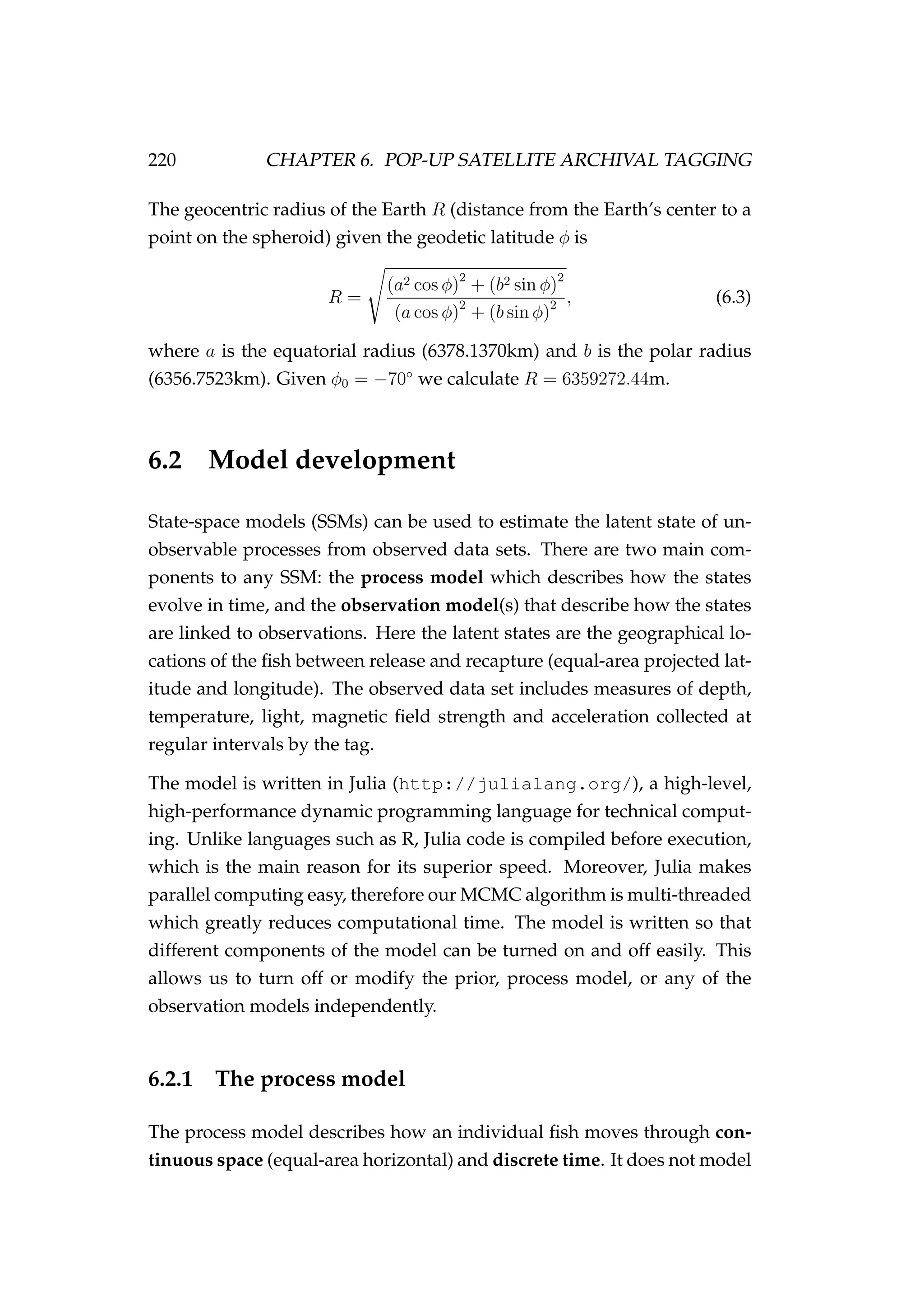 220 CHAPTER 6. POP-UP SATELLITE ARCHIVAL TAGGING
The geocentric radius of the Earth R (distance from the Earth’s center to a
point on the spheroid) given the geodetic latitude φ is
R =
(a2 cos φ)2
+ (b2 sin φ)2
(a cos φ)2
+ (b sin φ)2 , (6.3)
where a is the equatorial radius (6378.1370km) and b is the polar radius
(6356.7523km). Given φ0 = −70◦
we calculate R = 6359272.44m.
6.2 Model development
State-space models (SSMs) can be used to estimate the latent state of un-
observable processes from observed data sets. There are two main com-
ponents to any SSM: the process model which describes how the states
evolve in time, and the observation model(s) that describe how the states
are linked to observations. Here the latent states are the geographical lo-
cations of the ﬁsh between release and recapture (equal-area projected lat-
itude and longitude). The observed data set includes measures of depth,
temperature, light, magnetic ﬁeld strength and acceleration collected at
regular intervals by the tag.
The model is written in Julia (http://julialang.org/), a high-level,
high-performance dynamic programming language for technical comput-
ing. Unlike languages such as R, Julia code is compiled before execution,
which is the main reason for its superior speed. Moreover, Julia makes
parallel computing easy, therefore our MCMC algorithm is multi-threaded
which greatly reduces computational time. The model is written so that
different components of the model can be turned on and off easily. This
allows us to turn off or modify the prior, process model, or any of the
observation models independently.
6.2.1 The process model
The process model describes how an individual ﬁsh moves through con-
tinuous space (equal-area horizontal) and discrete time. It does not model
 