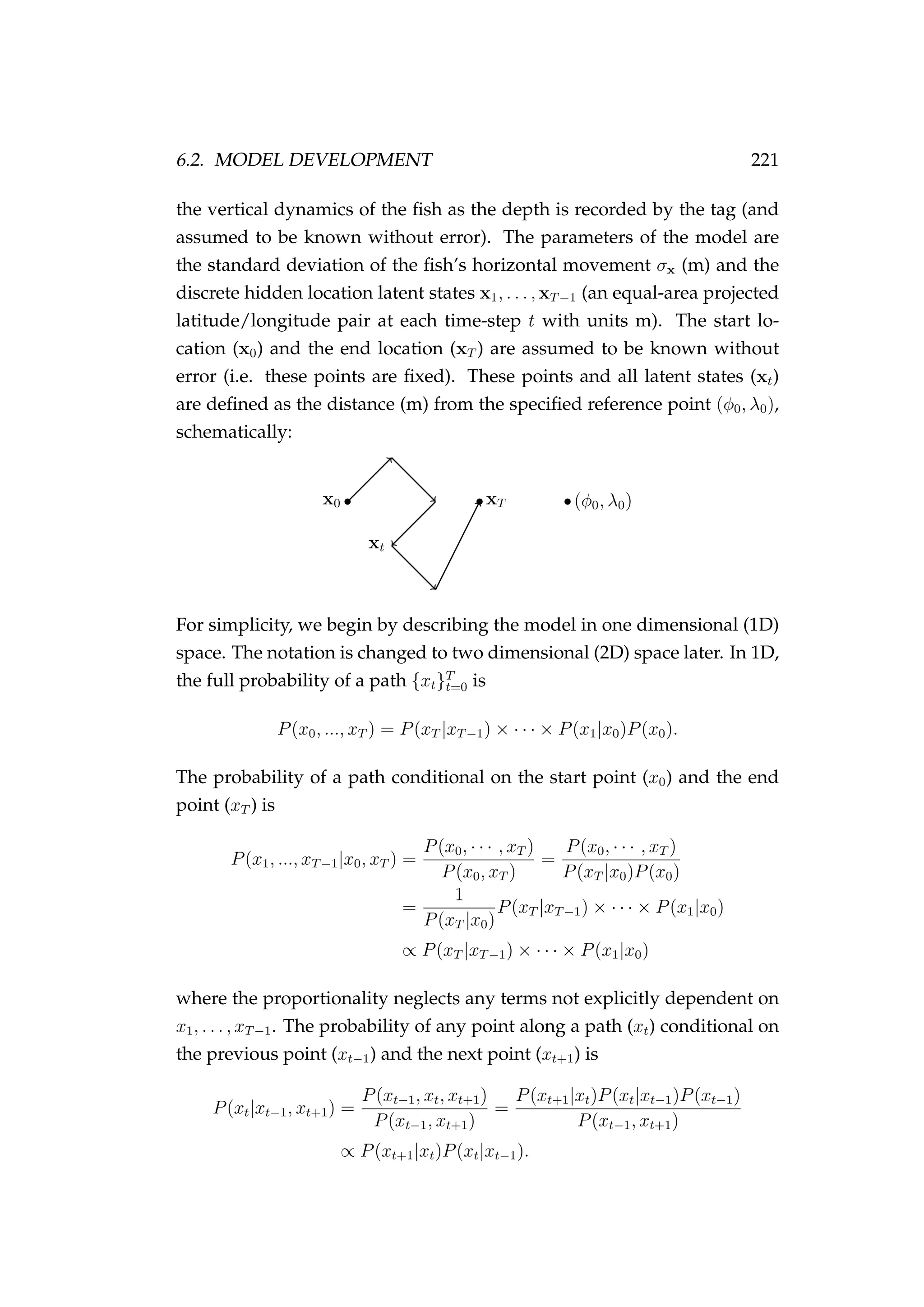 6.2. MODEL DEVELOPMENT 221
the vertical dynamics of the ﬁsh as the depth is recorded by the tag (and
assumed to be known without error). The parameters of the model are
the standard deviation of the ﬁsh’s horizontal movement σx (m) and the
discrete hidden location latent states x1, . . . , xT−1 (an equal-area projected
latitude/longitude pair at each time-step t with units m). The start lo-
cation (x0) and the end location (xT ) are assumed to be known without
error (i.e. these points are ﬁxed). These points and all latent states (xt)
are deﬁned as the distance (m) from the speciﬁed reference point (φ0, λ0),
schematically:
xt
x0 xT (φ0, λ0)
For simplicity, we begin by describing the model in one dimensional (1D)
space. The notation is changed to two dimensional (2D) space later. In 1D,
the full probability of a path {xt}T
t=0 is
P(x0, ..., xT ) = P(xT |xT−1) × · · · × P(x1|x0)P(x0).
The probability of a path conditional on the start point (x0) and the end
point (xT ) is
P(x1, ..., xT−1|x0, xT ) =
P(x0, · · · , xT )
P(x0, xT )
=
P(x0, · · · , xT )
P(xT |x0)P(x0)
=
1
P(xT |x0)
P(xT |xT−1) × · · · × P(x1|x0)
∝ P(xT |xT−1) × · · · × P(x1|x0)
where the proportionality neglects any terms not explicitly dependent on
x1, . . . , xT−1. The probability of any point along a path (xt) conditional on
the previous point (xt−1) and the next point (xt+1) is
P(xt|xt−1, xt+1) =
P(xt−1, xt, xt+1)
P(xt−1, xt+1)
=
P(xt+1|xt)P(xt|xt−1)P(xt−1)
P(xt−1, xt+1)
∝ P(xt+1|xt)P(xt|xt−1).
 