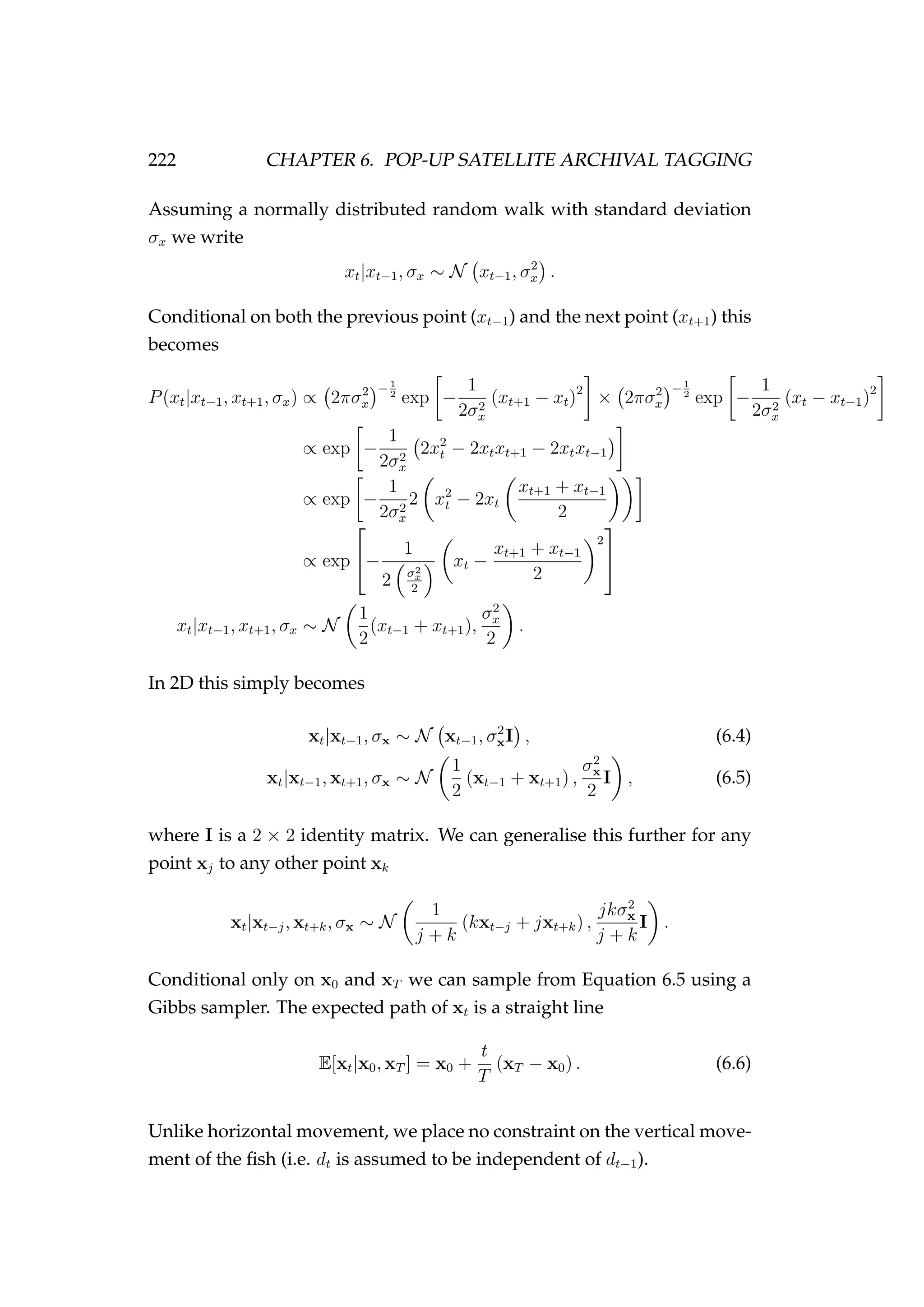 222 CHAPTER 6. POP-UP SATELLITE ARCHIVAL TAGGING
Assuming a normally distributed random walk with standard deviation
σx we write
xt|xt−1, σx ∼ N xt−1, σ2
x .
Conditional on both the previous point (xt−1) and the next point (xt+1) this
becomes
P(xt|xt−1, xt+1, σx) ∝ 2πσ2
x
−1
2
exp −
1
2σ2
x
(xt+1 − xt)2
× 2πσ2
x
−1
2
exp −
1
2σ2
x
(xt − xt−1)2
∝ exp −
1
2σ2
x
2x2
t − 2xtxt+1 − 2xtxt−1
∝ exp −
1
2σ2
x
2 x2
t − 2xt
xt+1 + xt−1
2
∝ exp

−
1
2 σ2
x
2
xt −
xt+1 + xt−1
2
2


xt|xt−1, xt+1, σx ∼ N
1
2
(xt−1 + xt+1),
σ2
x
2
.
In 2D this simply becomes
xt|xt−1, σx ∼ N xt−1, σ2
xI , (6.4)
xt|xt−1, xt+1, σx ∼ N
1
2
(xt−1 + xt+1) ,
σ2
x
2
I , (6.5)
where I is a 2 × 2 identity matrix. We can generalise this further for any
point xj to any other point xk
xt|xt−j, xt+k, σx ∼ N
1
j + k
(kxt−j + jxt+k) ,
jkσ2
x
j + k
I .
Conditional only on x0 and xT we can sample from Equation 6.5 using a
Gibbs sampler. The expected path of xt is a straight line
E[xt|x0, xT ] = x0 +
t
T
(xT − x0) . (6.6)
Unlike horizontal movement, we place no constraint on the vertical move-
ment of the ﬁsh (i.e. dt is assumed to be independent of dt−1).
 