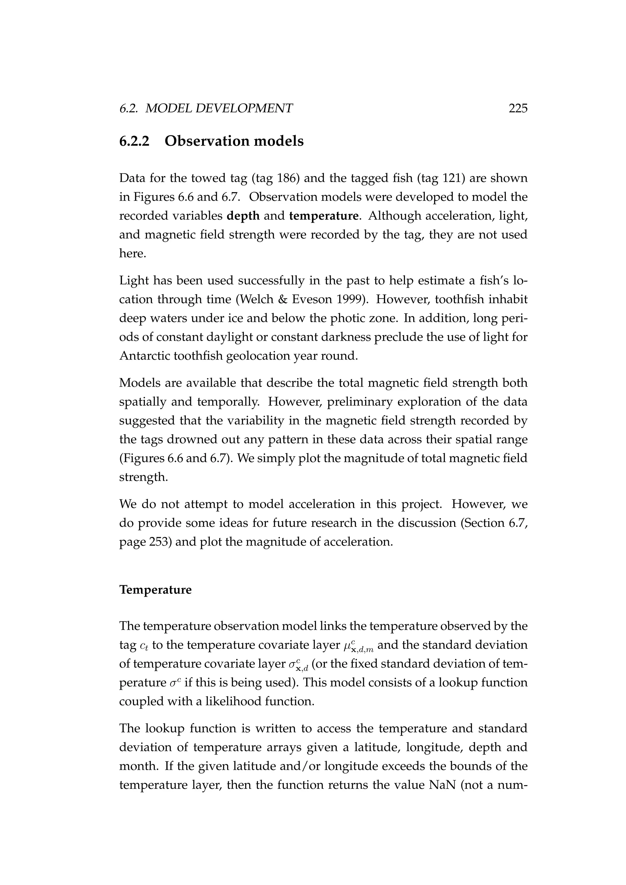 6.2. MODEL DEVELOPMENT 225
6.2.2 Observation models
Data for the towed tag (tag 186) and the tagged ﬁsh (tag 121) are shown
in Figures 6.6 and 6.7. Observation models were developed to model the
recorded variables depth and temperature. Although acceleration, light,
and magnetic ﬁeld strength were recorded by the tag, they are not used
here.
Light has been used successfully in the past to help estimate a ﬁsh’s lo-
cation through time (Welch & Eveson 1999). However, toothﬁsh inhabit
deep waters under ice and below the photic zone. In addition, long peri-
ods of constant daylight or constant darkness preclude the use of light for
Antarctic toothﬁsh geolocation year round.
Models are available that describe the total magnetic ﬁeld strength both
spatially and temporally. However, preliminary exploration of the data
suggested that the variability in the magnetic ﬁeld strength recorded by
the tags drowned out any pattern in these data across their spatial range
(Figures 6.6 and 6.7). We simply plot the magnitude of total magnetic ﬁeld
strength.
We do not attempt to model acceleration in this project. However, we
do provide some ideas for future research in the discussion (Section 6.7,
page 253) and plot the magnitude of acceleration.
Temperature
The temperature observation model links the temperature observed by the
tag ct to the temperature covariate layer µc
x,d,m and the standard deviation
of temperature covariate layer σc
x,d (or the ﬁxed standard deviation of tem-
perature σc
if this is being used). This model consists of a lookup function
coupled with a likelihood function.
The lookup function is written to access the temperature and standard
deviation of temperature arrays given a latitude, longitude, depth and
month. If the given latitude and/or longitude exceeds the bounds of the
temperature layer, then the function returns the value NaN (not a num-
 