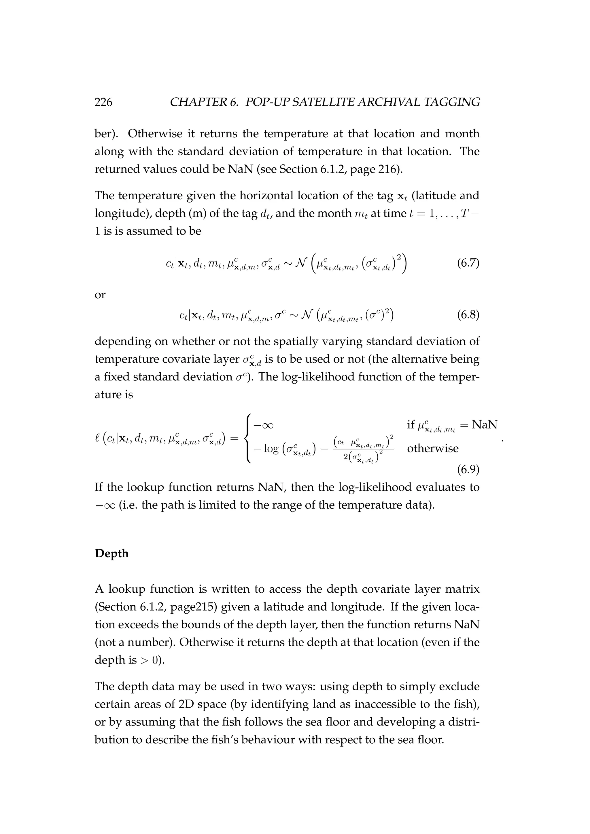 226 CHAPTER 6. POP-UP SATELLITE ARCHIVAL TAGGING
ber). Otherwise it returns the temperature at that location and month
along with the standard deviation of temperature in that location. The
returned values could be NaN (see Section 6.1.2, page 216).
The temperature given the horizontal location of the tag xt (latitude and
longitude), depth (m) of the tag dt, and the month mt at time t = 1, . . . , T −
1 is is assumed to be
ct|xt, dt, mt, µc
x,d,m, σc
x,d ∼ N µc
xt,dt,mt
, σc
xt,dt
2
(6.7)
or
ct|xt, dt, mt, µc
x,d,m, σc
∼ N µc
xt,dt,mt
, (σc
)2
(6.8)
depending on whether or not the spatially varying standard deviation of
temperature covariate layer σc
x,d is to be used or not (the alternative being
a ﬁxed standard deviation σc
). The log-likelihood function of the temper-
ature is
ct|xt, dt, mt, µc
x,d,m, σc
x,d =



−∞ if µc
xt,dt,mt
= NaN
− log σc
xt,dt
−
(ct−µc
xt,dt,mt
)
2
2(σc
xt,dt
)
2 otherwise
.
(6.9)
If the lookup function returns NaN, then the log-likelihood evaluates to
−∞ (i.e. the path is limited to the range of the temperature data).
Depth
A lookup function is written to access the depth covariate layer matrix
(Section 6.1.2, page215) given a latitude and longitude. If the given loca-
tion exceeds the bounds of the depth layer, then the function returns NaN
(not a number). Otherwise it returns the depth at that location (even if the
depth is > 0).
The depth data may be used in two ways: using depth to simply exclude
certain areas of 2D space (by identifying land as inaccessible to the ﬁsh),
or by assuming that the ﬁsh follows the sea ﬂoor and developing a distri-
bution to describe the ﬁsh’s behaviour with respect to the sea ﬂoor.
 