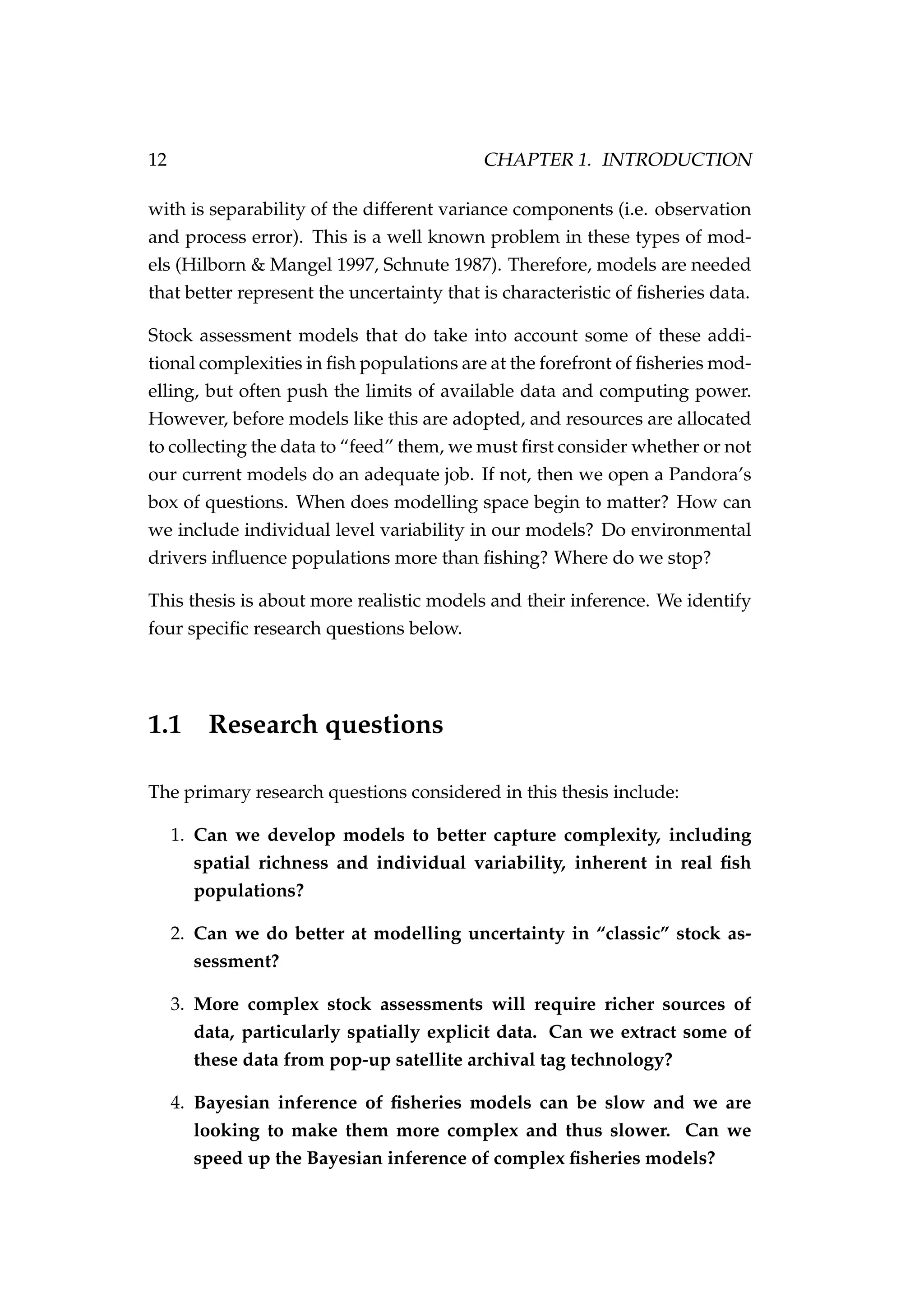 12 CHAPTER 1. INTRODUCTION
with is separability of the different variance components (i.e. observation
and process error). This is a well known problem in these types of mod-
els (Hilborn & Mangel 1997, Schnute 1987). Therefore, models are needed
that better represent the uncertainty that is characteristic of ﬁsheries data.
Stock assessment models that do take into account some of these addi-
tional complexities in ﬁsh populations are at the forefront of ﬁsheries mod-
elling, but often push the limits of available data and computing power.
However, before models like this are adopted, and resources are allocated
to collecting the data to “feed” them, we must ﬁrst consider whether or not
our current models do an adequate job. If not, then we open a Pandora’s
box of questions. When does modelling space begin to matter? How can
we include individual level variability in our models? Do environmental
drivers inﬂuence populations more than ﬁshing? Where do we stop?
This thesis is about more realistic models and their inference. We identify
four speciﬁc research questions below.
1.1 Research questions
The primary research questions considered in this thesis include:
1. Can we develop models to better capture complexity, including
spatial richness and individual variability, inherent in real ﬁsh
populations?
2. Can we do better at modelling uncertainty in “classic” stock as-
sessment?
3. More complex stock assessments will require richer sources of
data, particularly spatially explicit data. Can we extract some of
these data from pop-up satellite archival tag technology?
4. Bayesian inference of ﬁsheries models can be slow and we are
looking to make them more complex and thus slower. Can we
speed up the Bayesian inference of complex ﬁsheries models?
 