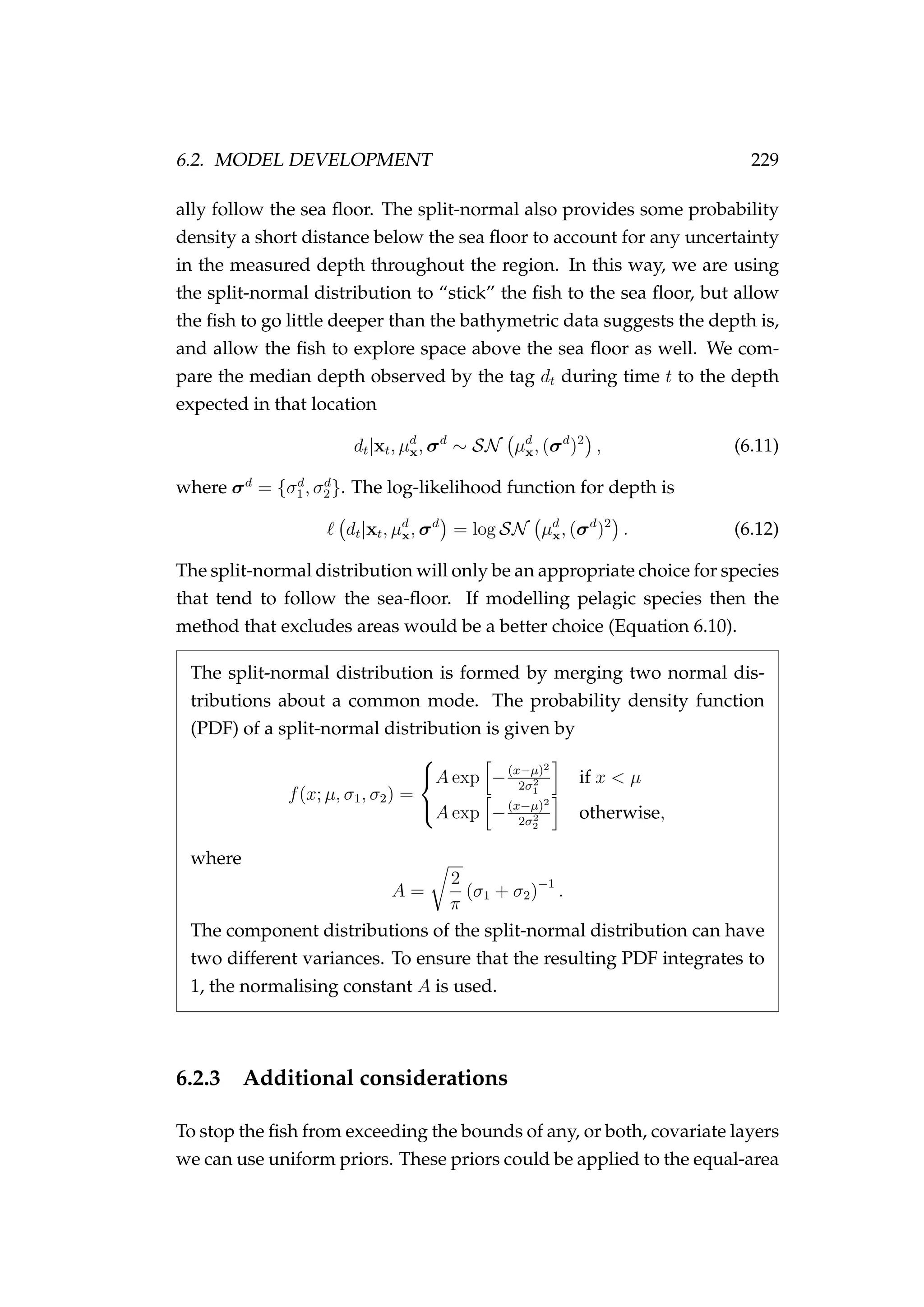 6.2. MODEL DEVELOPMENT 229
ally follow the sea ﬂoor. The split-normal also provides some probability
density a short distance below the sea ﬂoor to account for any uncertainty
in the measured depth throughout the region. In this way, we are using
the split-normal distribution to “stick” the ﬁsh to the sea ﬂoor, but allow
the ﬁsh to go little deeper than the bathymetric data suggests the depth is,
and allow the ﬁsh to explore space above the sea ﬂoor as well. We com-
pare the median depth observed by the tag dt during time t to the depth
expected in that location
dt|xt, µd
x, σd
∼ SN µd
x, (σd
)2
, (6.11)
where σd
= {σd
1, σd
2}. The log-likelihood function for depth is
dt|xt, µd
x, σd
= log SN µd
x, (σd
)2
. (6.12)
The split-normal distribution will only be an appropriate choice for species
that tend to follow the sea-ﬂoor. If modelling pelagic species then the
method that excludes areas would be a better choice (Equation 6.10).
The split-normal distribution is formed by merging two normal dis-
tributions about a common mode. The probability density function
(PDF) of a split-normal distribution is given by
f(x; µ, σ1, σ2) =



A exp −(x−µ)2
2σ2
1
if x < µ
A exp −(x−µ)2
2σ2
2
otherwise,
where
A =
2
π
(σ1 + σ2)−1
.
The component distributions of the split-normal distribution can have
two different variances. To ensure that the resulting PDF integrates to
1, the normalising constant A is used.
6.2.3 Additional considerations
To stop the ﬁsh from exceeding the bounds of any, or both, covariate layers
we can use uniform priors. These priors could be applied to the equal-area
 
