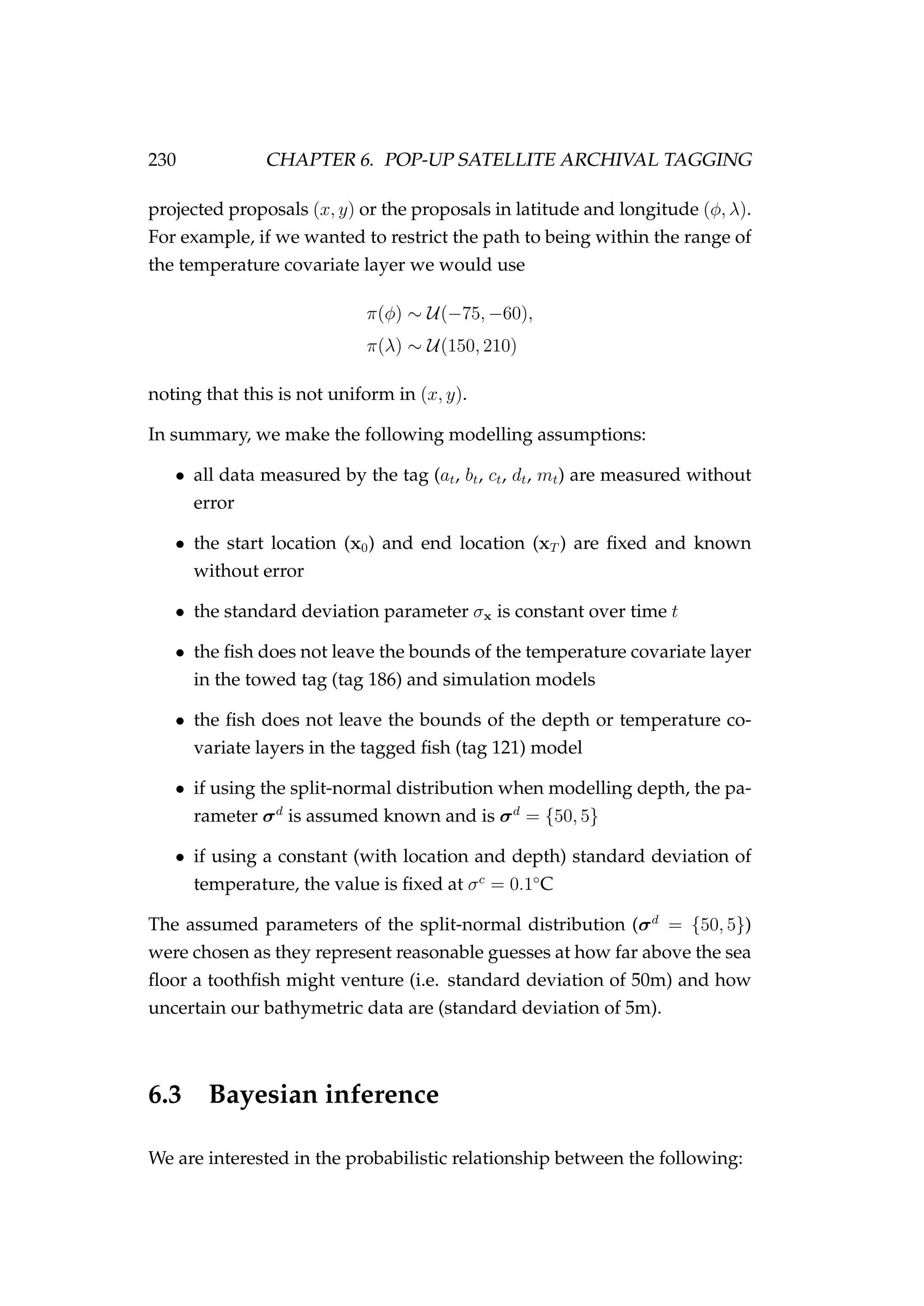 230 CHAPTER 6. POP-UP SATELLITE ARCHIVAL TAGGING
projected proposals (x, y) or the proposals in latitude and longitude (φ, λ).
For example, if we wanted to restrict the path to being within the range of
the temperature covariate layer we would use
π(φ) ∼ U(−75, −60),
π(λ) ∼ U(150, 210)
noting that this is not uniform in (x, y).
In summary, we make the following modelling assumptions:
• all data measured by the tag (at, bt, ct, dt, mt) are measured without
error
• the start location (x0) and end location (xT ) are ﬁxed and known
without error
• the standard deviation parameter σx is constant over time t
• the ﬁsh does not leave the bounds of the temperature covariate layer
in the towed tag (tag 186) and simulation models
• the ﬁsh does not leave the bounds of the depth or temperature co-
variate layers in the tagged ﬁsh (tag 121) model
• if using the split-normal distribution when modelling depth, the pa-
rameter σd
is assumed known and is σd
= {50, 5}
• if using a constant (with location and depth) standard deviation of
temperature, the value is ﬁxed at σc
= 0.1◦
C
The assumed parameters of the split-normal distribution (σd
= {50, 5})
were chosen as they represent reasonable guesses at how far above the sea
ﬂoor a toothﬁsh might venture (i.e. standard deviation of 50m) and how
uncertain our bathymetric data are (standard deviation of 5m).
6.3 Bayesian inference
We are interested in the probabilistic relationship between the following:
 