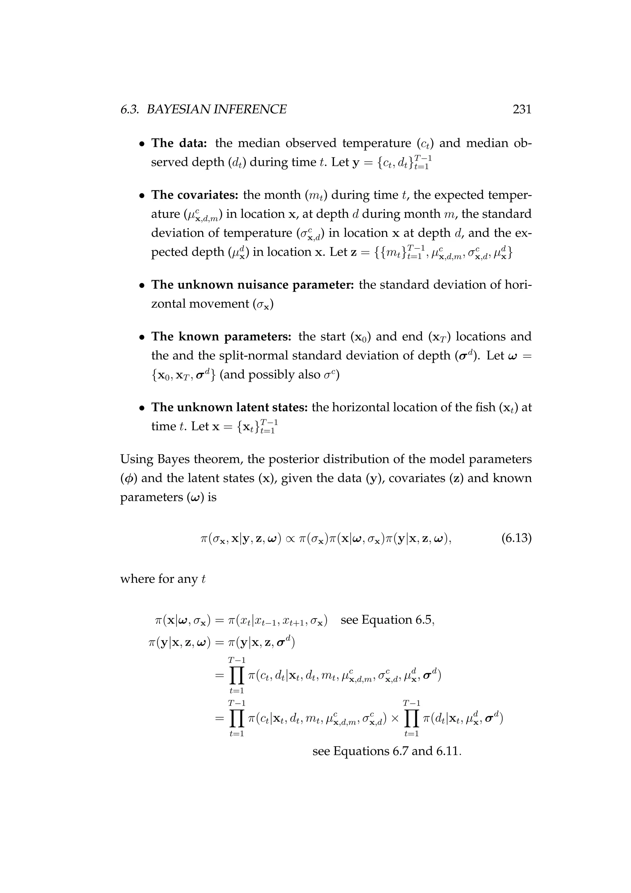 6.3. BAYESIAN INFERENCE 231
• The data: the median observed temperature (ct) and median ob-
served depth (dt) during time t. Let y = {ct, dt}T−1
t=1
• The covariates: the month (mt) during time t, the expected temper-
ature (µc
x,d,m) in location x, at depth d during month m, the standard
deviation of temperature (σc
x,d) in location x at depth d, and the ex-
pected depth (µd
x) in location x. Let z = {{mt}T−1
t=1 , µc
x,d,m, σc
x,d, µd
x}
• The unknown nuisance parameter: the standard deviation of hori-
zontal movement (σx)
• The known parameters: the start (x0) and end (xT ) locations and
the and the split-normal standard deviation of depth (σd
). Let ω =
{x0, xT , σd
} (and possibly also σc
)
• The unknown latent states: the horizontal location of the ﬁsh (xt) at
time t. Let x = {xt}T−1
t=1
Using Bayes theorem, the posterior distribution of the model parameters
(φ) and the latent states (x), given the data (y), covariates (z) and known
parameters (ω) is
π(σx, x|y, z, ω) ∝ π(σx)π(x|ω, σx)π(y|x, z, ω), (6.13)
where for any t
π(x|ω, σx) = π(xt|xt−1, xt+1, σx) see Equation 6.5,
π(y|x, z, ω) = π(y|x, z, σd
)
=
T−1
t=1
π(ct, dt|xt, dt, mt, µc
x,d,m, σc
x,d, µd
x, σd
)
=
T−1
t=1
π(ct|xt, dt, mt, µc
x,d,m, σc
x,d) ×
T−1
t=1
π(dt|xt, µd
x, σd
)
see Equations 6.7 and 6.11.
 