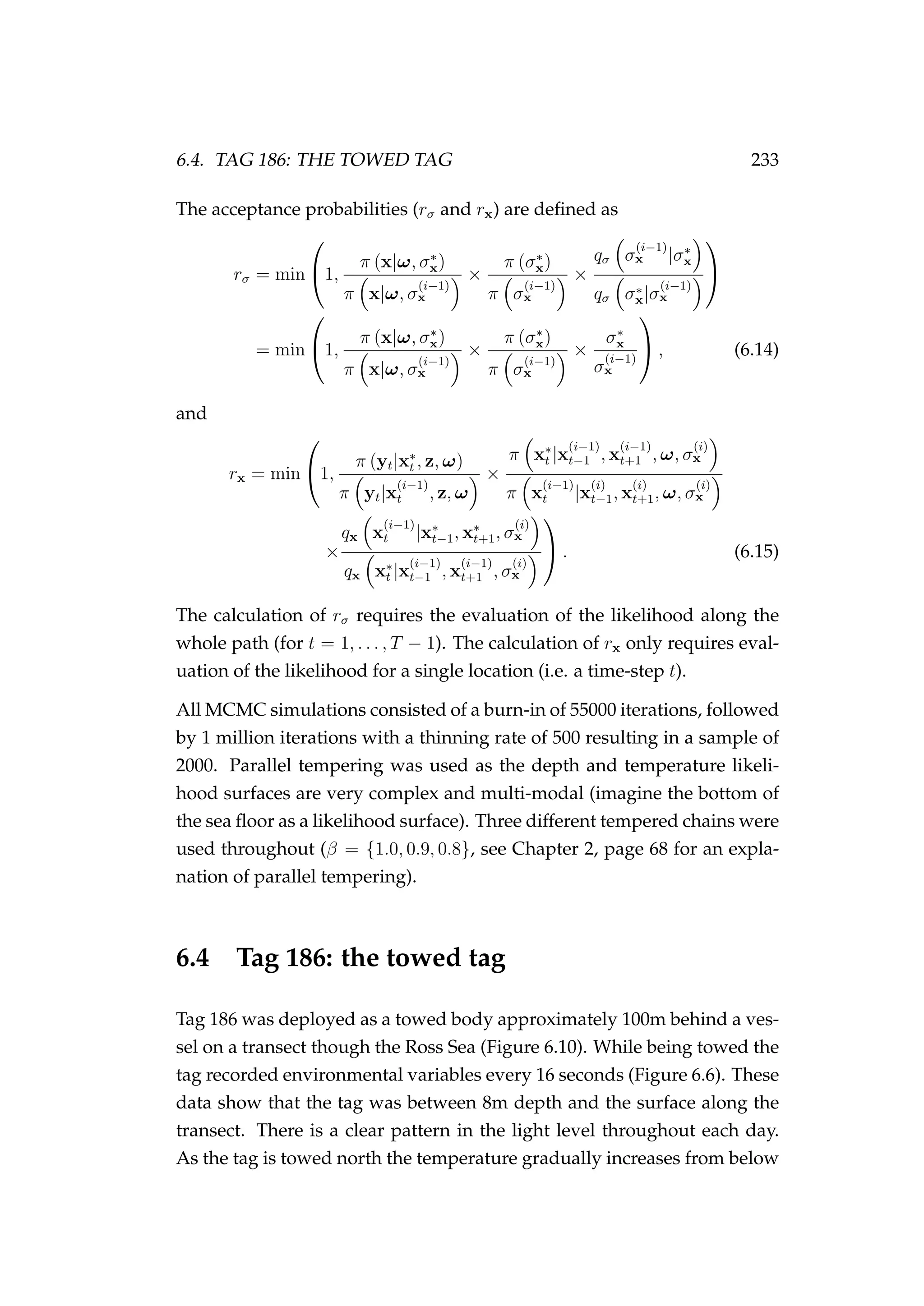 6.4. TAG 186: THE TOWED TAG 233
The acceptance probabilities (rσ and rx) are deﬁned as
rσ = min

1,
π (x|ω, σ∗
x)
π x|ω, σ
(i−1)
x
×
π (σ∗
x)
π σ
(i−1)
x
×
qσ σ
(i−1)
x |σ∗
x
qσ σ∗
x|σ
(i−1)
x


= min

1,
π (x|ω, σ∗
x)
π x|ω, σ
(i−1)
x
×
π (σ∗
x)
π σ
(i−1)
x
×
σ∗
x
σ
(i−1)
x

 , (6.14)
and
rx = min

1,
π (yt|x∗
t , z, ω)
π yt|x
(i−1)
t , z, ω
×
π x∗
t |x
(i−1)
t−1 , x
(i−1)
t+1 , ω, σ
(i)
x
π x
(i−1)
t |x
(i)
t−1, x
(i)
t+1, ω, σ
(i)
x
×
qx x
(i−1)
t |x∗
t−1, x∗
t+1, σ
(i)
x
qx x∗
t |x
(i−1)
t−1 , x
(i−1)
t+1 , σ
(i)
x

 . (6.15)
The calculation of rσ requires the evaluation of the likelihood along the
whole path (for t = 1, . . . , T − 1). The calculation of rx only requires eval-
uation of the likelihood for a single location (i.e. a time-step t).
All MCMC simulations consisted of a burn-in of 55000 iterations, followed
by 1 million iterations with a thinning rate of 500 resulting in a sample of
2000. Parallel tempering was used as the depth and temperature likeli-
hood surfaces are very complex and multi-modal (imagine the bottom of
the sea ﬂoor as a likelihood surface). Three different tempered chains were
used throughout (β = {1.0, 0.9, 0.8}, see Chapter 2, page 68 for an expla-
nation of parallel tempering).
6.4 Tag 186: the towed tag
Tag 186 was deployed as a towed body approximately 100m behind a ves-
sel on a transect though the Ross Sea (Figure 6.10). While being towed the
tag recorded environmental variables every 16 seconds (Figure 6.6). These
data show that the tag was between 8m depth and the surface along the
transect. There is a clear pattern in the light level throughout each day.
As the tag is towed north the temperature gradually increases from below
 