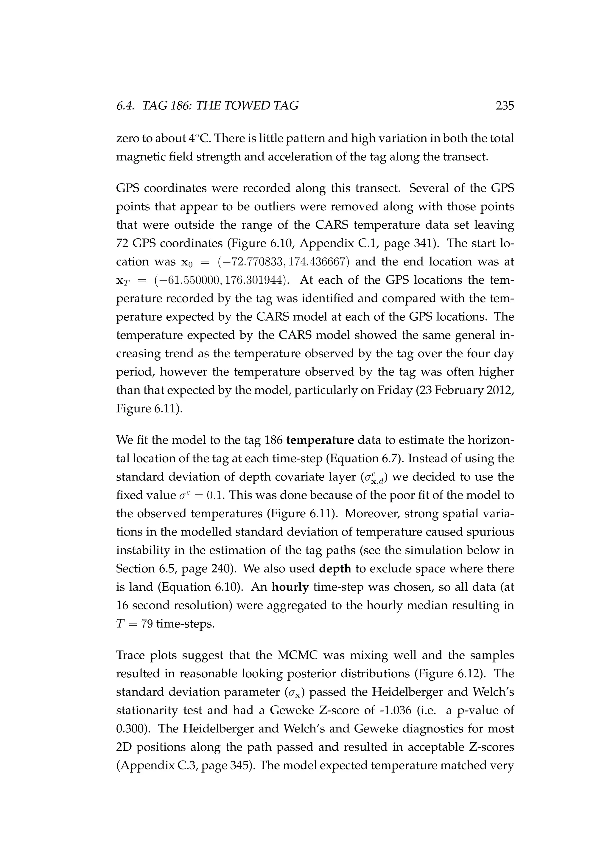 6.4. TAG 186: THE TOWED TAG 235
zero to about 4◦
C. There is little pattern and high variation in both the total
magnetic ﬁeld strength and acceleration of the tag along the transect.
GPS coordinates were recorded along this transect. Several of the GPS
points that appear to be outliers were removed along with those points
that were outside the range of the CARS temperature data set leaving
72 GPS coordinates (Figure 6.10, Appendix C.1, page 341). The start lo-
cation was x0 = (−72.770833, 174.436667) and the end location was at
xT = (−61.550000, 176.301944). At each of the GPS locations the tem-
perature recorded by the tag was identiﬁed and compared with the tem-
perature expected by the CARS model at each of the GPS locations. The
temperature expected by the CARS model showed the same general in-
creasing trend as the temperature observed by the tag over the four day
period, however the temperature observed by the tag was often higher
than that expected by the model, particularly on Friday (23 February 2012,
Figure 6.11).
We ﬁt the model to the tag 186 temperature data to estimate the horizon-
tal location of the tag at each time-step (Equation 6.7). Instead of using the
standard deviation of depth covariate layer (σc
x,d) we decided to use the
ﬁxed value σc
= 0.1. This was done because of the poor ﬁt of the model to
the observed temperatures (Figure 6.11). Moreover, strong spatial varia-
tions in the modelled standard deviation of temperature caused spurious
instability in the estimation of the tag paths (see the simulation below in
Section 6.5, page 240). We also used depth to exclude space where there
is land (Equation 6.10). An hourly time-step was chosen, so all data (at
16 second resolution) were aggregated to the hourly median resulting in
T = 79 time-steps.
Trace plots suggest that the MCMC was mixing well and the samples
resulted in reasonable looking posterior distributions (Figure 6.12). The
standard deviation parameter (σx) passed the Heidelberger and Welch’s
stationarity test and had a Geweke Z-score of -1.036 (i.e. a p-value of
0.300). The Heidelberger and Welch’s and Geweke diagnostics for most
2D positions along the path passed and resulted in acceptable Z-scores
(Appendix C.3, page 345). The model expected temperature matched very
 