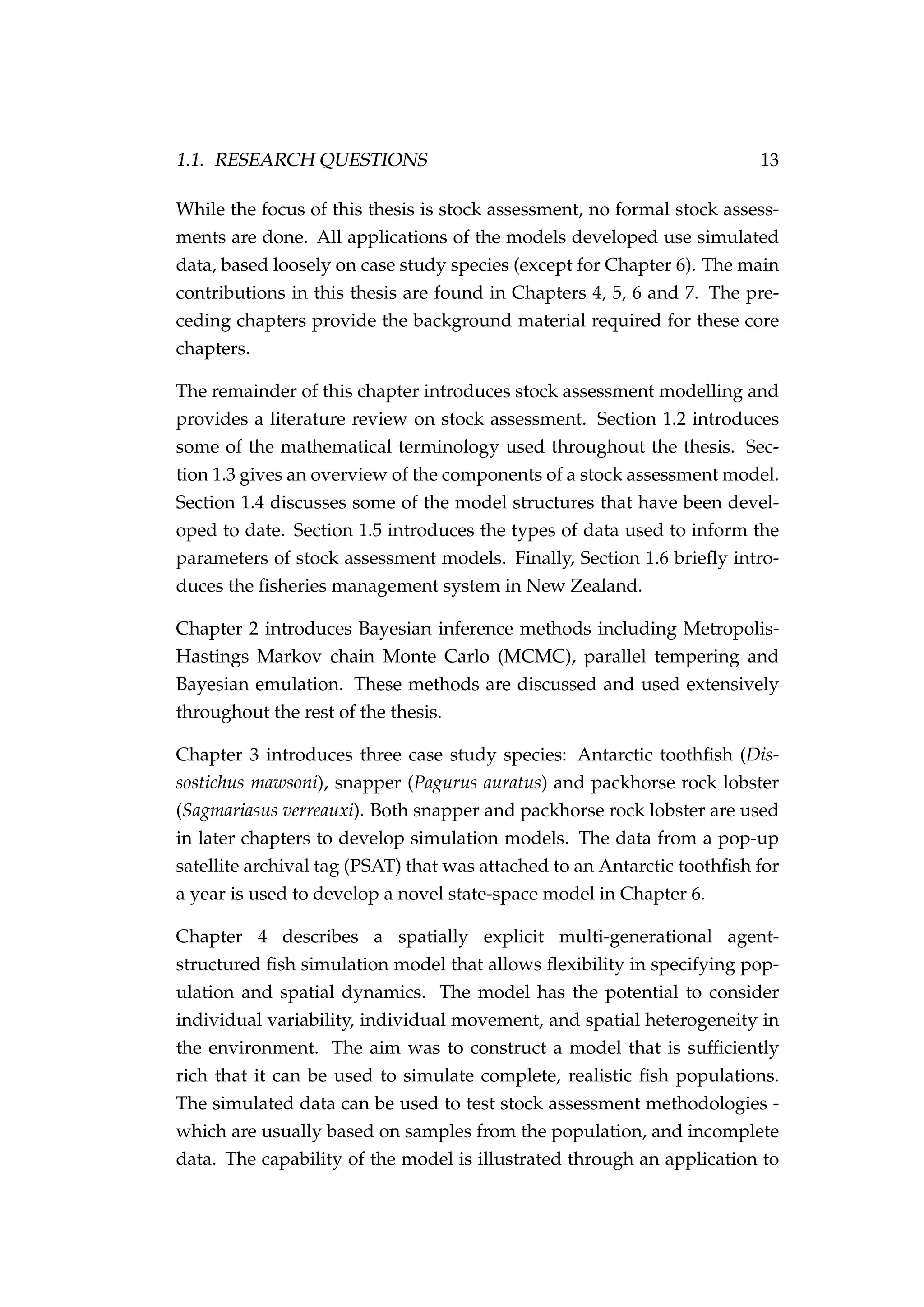1.1. RESEARCH QUESTIONS 13
While the focus of this thesis is stock assessment, no formal stock assess-
ments are done. All applications of the models developed use simulated
data, based loosely on case study species (except for Chapter 6). The main
contributions in this thesis are found in Chapters 4, 5, 6 and 7. The pre-
ceding chapters provide the background material required for these core
chapters.
The remainder of this chapter introduces stock assessment modelling and
provides a literature review on stock assessment. Section 1.2 introduces
some of the mathematical terminology used throughout the thesis. Sec-
tion 1.3 gives an overview of the components of a stock assessment model.
Section 1.4 discusses some of the model structures that have been devel-
oped to date. Section 1.5 introduces the types of data used to inform the
parameters of stock assessment models. Finally, Section 1.6 brieﬂy intro-
duces the ﬁsheries management system in New Zealand.
Chapter 2 introduces Bayesian inference methods including Metropolis-
Hastings Markov chain Monte Carlo (MCMC), parallel tempering and
Bayesian emulation. These methods are discussed and used extensively
throughout the rest of the thesis.
Chapter 3 introduces three case study species: Antarctic toothﬁsh (Dis-
sostichus mawsoni), snapper (Pagurus auratus) and packhorse rock lobster
(Sagmariasus verreauxi). Both snapper and packhorse rock lobster are used
in later chapters to develop simulation models. The data from a pop-up
satellite archival tag (PSAT) that was attached to an Antarctic toothﬁsh for
a year is used to develop a novel state-space model in Chapter 6.
Chapter 4 describes a spatially explicit multi-generational agent-
structured ﬁsh simulation model that allows ﬂexibility in specifying pop-
ulation and spatial dynamics. The model has the potential to consider
individual variability, individual movement, and spatial heterogeneity in
the environment. The aim was to construct a model that is sufﬁciently
rich that it can be used to simulate complete, realistic ﬁsh populations.
The simulated data can be used to test stock assessment methodologies -
which are usually based on samples from the population, and incomplete
data. The capability of the model is illustrated through an application to
 