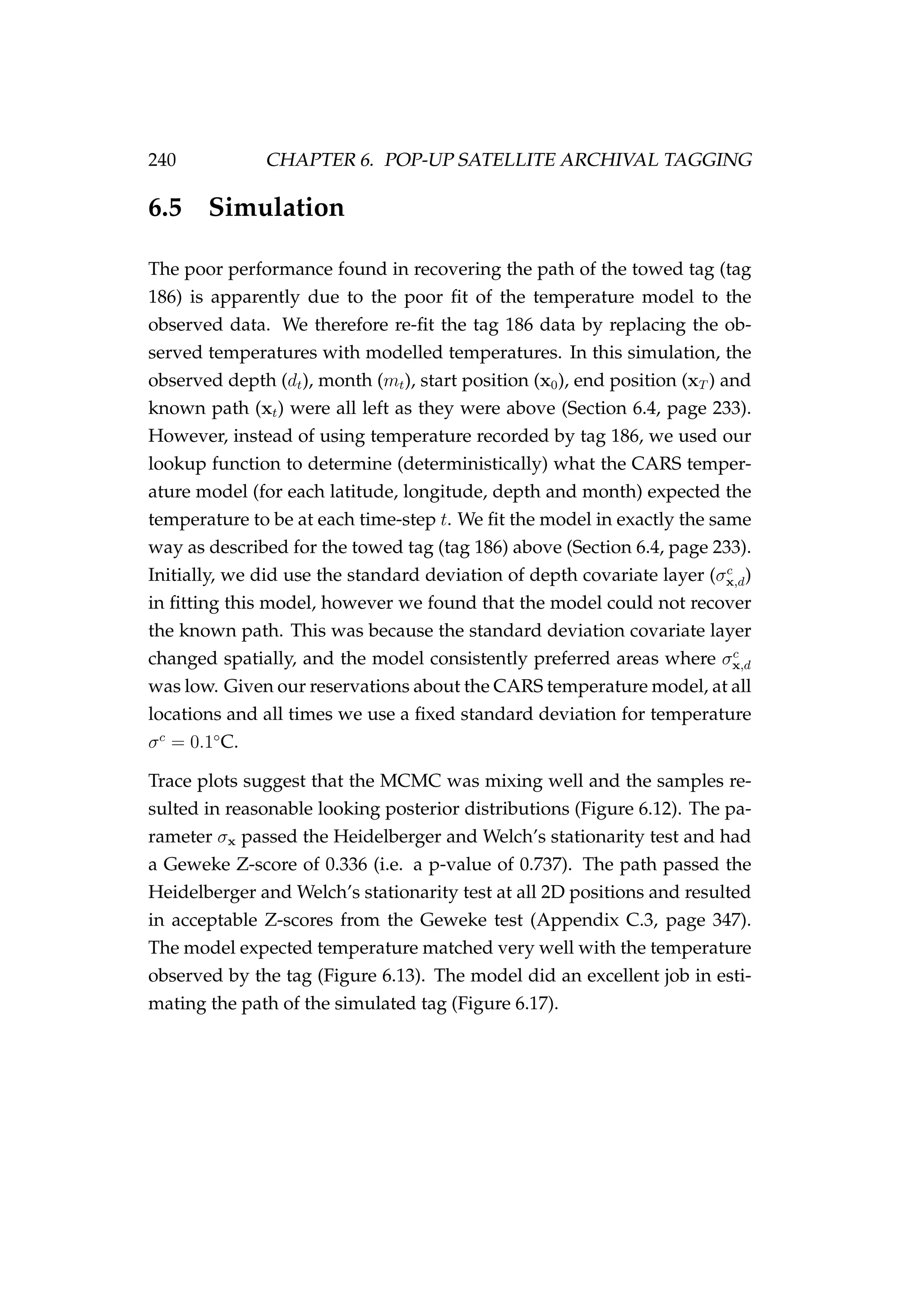240 CHAPTER 6. POP-UP SATELLITE ARCHIVAL TAGGING
6.5 Simulation
The poor performance found in recovering the path of the towed tag (tag
186) is apparently due to the poor ﬁt of the temperature model to the
observed data. We therefore re-ﬁt the tag 186 data by replacing the ob-
served temperatures with modelled temperatures. In this simulation, the
observed depth (dt), month (mt), start position (x0), end position (xT ) and
known path (xt) were all left as they were above (Section 6.4, page 233).
However, instead of using temperature recorded by tag 186, we used our
lookup function to determine (deterministically) what the CARS temper-
ature model (for each latitude, longitude, depth and month) expected the
temperature to be at each time-step t. We ﬁt the model in exactly the same
way as described for the towed tag (tag 186) above (Section 6.4, page 233).
Initially, we did use the standard deviation of depth covariate layer (σc
x,d)
in ﬁtting this model, however we found that the model could not recover
the known path. This was because the standard deviation covariate layer
changed spatially, and the model consistently preferred areas where σc
x,d
was low. Given our reservations about the CARS temperature model, at all
locations and all times we use a ﬁxed standard deviation for temperature
σc
= 0.1◦
C.
Trace plots suggest that the MCMC was mixing well and the samples re-
sulted in reasonable looking posterior distributions (Figure 6.12). The pa-
rameter σx passed the Heidelberger and Welch’s stationarity test and had
a Geweke Z-score of 0.336 (i.e. a p-value of 0.737). The path passed the
Heidelberger and Welch’s stationarity test at all 2D positions and resulted
in acceptable Z-scores from the Geweke test (Appendix C.3, page 347).
The model expected temperature matched very well with the temperature
observed by the tag (Figure 6.13). The model did an excellent job in esti-
mating the path of the simulated tag (Figure 6.17).
 