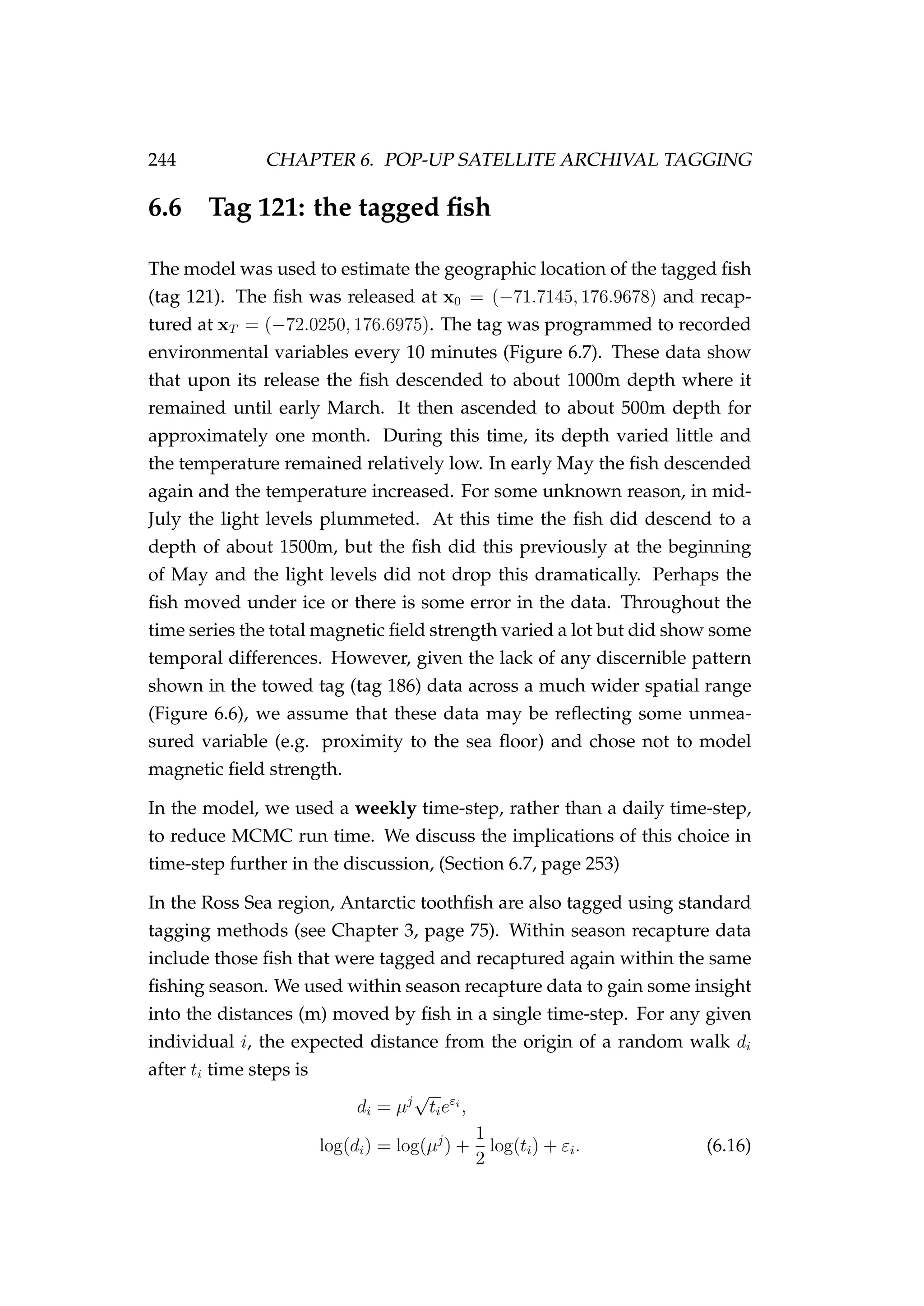 244 CHAPTER 6. POP-UP SATELLITE ARCHIVAL TAGGING
6.6 Tag 121: the tagged ﬁsh
The model was used to estimate the geographic location of the tagged ﬁsh
(tag 121). The ﬁsh was released at x0 = (−71.7145, 176.9678) and recap-
tured at xT = (−72.0250, 176.6975). The tag was programmed to recorded
environmental variables every 10 minutes (Figure 6.7). These data show
that upon its release the ﬁsh descended to about 1000m depth where it
remained until early March. It then ascended to about 500m depth for
approximately one month. During this time, its depth varied little and
the temperature remained relatively low. In early May the ﬁsh descended
again and the temperature increased. For some unknown reason, in mid-
July the light levels plummeted. At this time the ﬁsh did descend to a
depth of about 1500m, but the ﬁsh did this previously at the beginning
of May and the light levels did not drop this dramatically. Perhaps the
ﬁsh moved under ice or there is some error in the data. Throughout the
time series the total magnetic ﬁeld strength varied a lot but did show some
temporal differences. However, given the lack of any discernible pattern
shown in the towed tag (tag 186) data across a much wider spatial range
(Figure 6.6), we assume that these data may be reﬂecting some unmea-
sured variable (e.g. proximity to the sea ﬂoor) and chose not to model
magnetic ﬁeld strength.
In the model, we used a weekly time-step, rather than a daily time-step,
to reduce MCMC run time. We discuss the implications of this choice in
time-step further in the discussion, (Section 6.7, page 253)
In the Ross Sea region, Antarctic toothﬁsh are also tagged using standard
tagging methods (see Chapter 3, page 75). Within season recapture data
include those ﬁsh that were tagged and recaptured again within the same
ﬁshing season. We used within season recapture data to gain some insight
into the distances (m) moved by ﬁsh in a single time-step. For any given
individual i, the expected distance from the origin of a random walk di
after ti time steps is
di = µj
√
tieεi
,
log(di) = log(µj
) +
1
2
log(ti) + εi. (6.16)
 