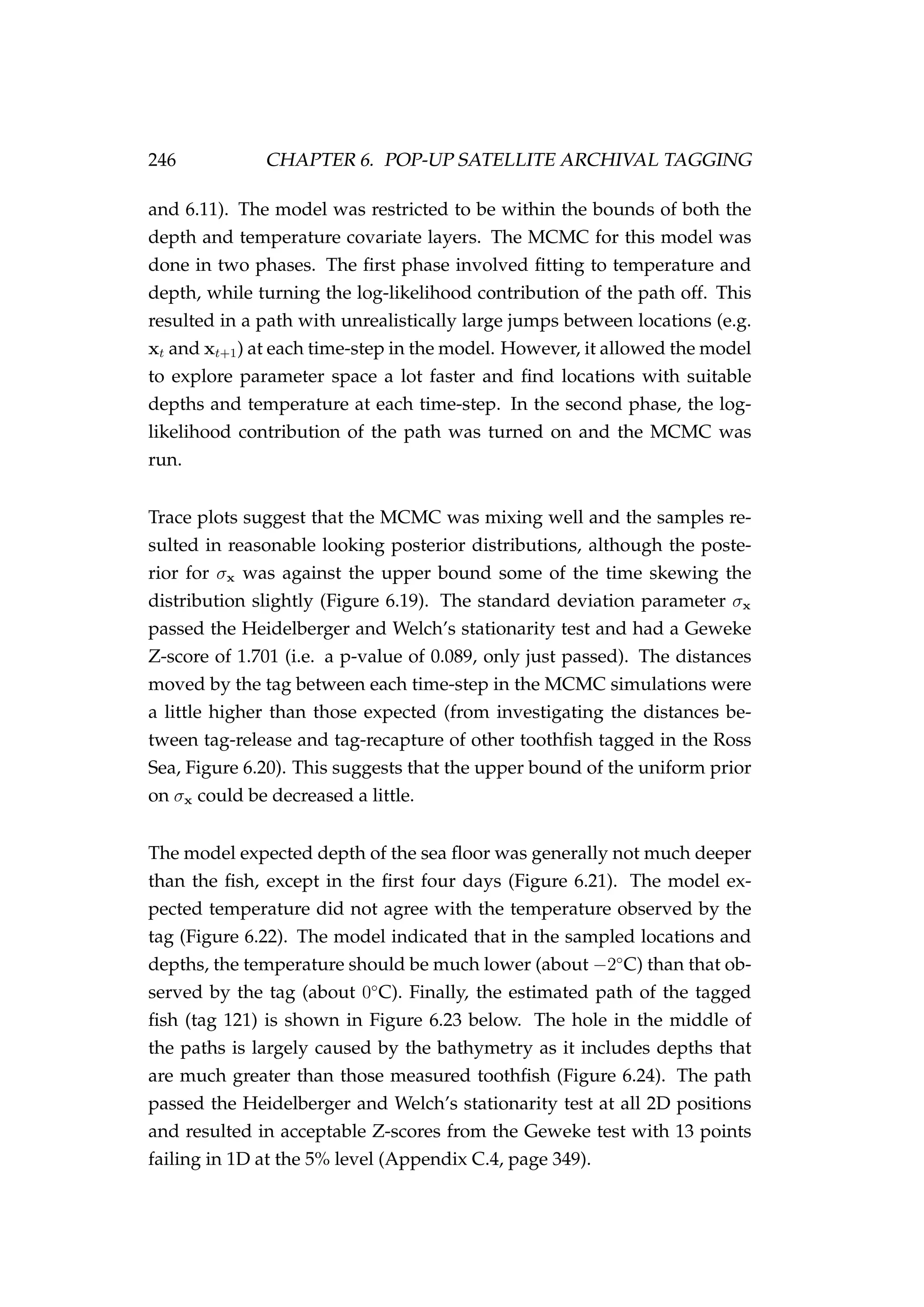246 CHAPTER 6. POP-UP SATELLITE ARCHIVAL TAGGING
and 6.11). The model was restricted to be within the bounds of both the
depth and temperature covariate layers. The MCMC for this model was
done in two phases. The ﬁrst phase involved ﬁtting to temperature and
depth, while turning the log-likelihood contribution of the path off. This
resulted in a path with unrealistically large jumps between locations (e.g.
xt and xt+1) at each time-step in the model. However, it allowed the model
to explore parameter space a lot faster and ﬁnd locations with suitable
depths and temperature at each time-step. In the second phase, the log-
likelihood contribution of the path was turned on and the MCMC was
run.
Trace plots suggest that the MCMC was mixing well and the samples re-
sulted in reasonable looking posterior distributions, although the poste-
rior for σx was against the upper bound some of the time skewing the
distribution slightly (Figure 6.19). The standard deviation parameter σx
passed the Heidelberger and Welch’s stationarity test and had a Geweke
Z-score of 1.701 (i.e. a p-value of 0.089, only just passed). The distances
moved by the tag between each time-step in the MCMC simulations were
a little higher than those expected (from investigating the distances be-
tween tag-release and tag-recapture of other toothﬁsh tagged in the Ross
Sea, Figure 6.20). This suggests that the upper bound of the uniform prior
on σx could be decreased a little.
The model expected depth of the sea ﬂoor was generally not much deeper
than the ﬁsh, except in the ﬁrst four days (Figure 6.21). The model ex-
pected temperature did not agree with the temperature observed by the
tag (Figure 6.22). The model indicated that in the sampled locations and
depths, the temperature should be much lower (about −2◦
C) than that ob-
served by the tag (about 0◦
C). Finally, the estimated path of the tagged
ﬁsh (tag 121) is shown in Figure 6.23 below. The hole in the middle of
the paths is largely caused by the bathymetry as it includes depths that
are much greater than those measured toothﬁsh (Figure 6.24). The path
passed the Heidelberger and Welch’s stationarity test at all 2D positions
and resulted in acceptable Z-scores from the Geweke test with 13 points
failing in 1D at the 5% level (Appendix C.4, page 349).
 