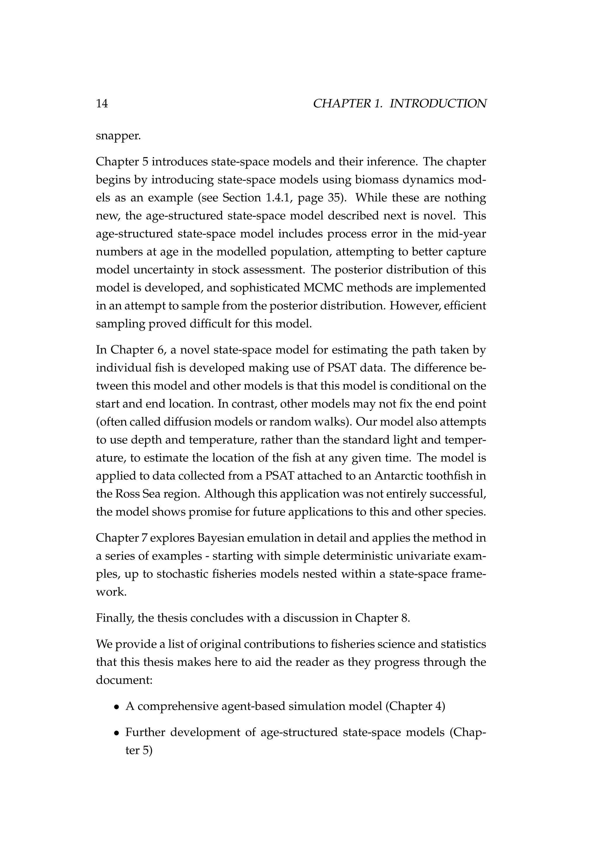 14 CHAPTER 1. INTRODUCTION
snapper.
Chapter 5 introduces state-space models and their inference. The chapter
begins by introducing state-space models using biomass dynamics mod-
els as an example (see Section 1.4.1, page 35). While these are nothing
new, the age-structured state-space model described next is novel. This
age-structured state-space model includes process error in the mid-year
numbers at age in the modelled population, attempting to better capture
model uncertainty in stock assessment. The posterior distribution of this
model is developed, and sophisticated MCMC methods are implemented
in an attempt to sample from the posterior distribution. However, efﬁcient
sampling proved difﬁcult for this model.
In Chapter 6, a novel state-space model for estimating the path taken by
individual ﬁsh is developed making use of PSAT data. The difference be-
tween this model and other models is that this model is conditional on the
start and end location. In contrast, other models may not ﬁx the end point
(often called diffusion models or random walks). Our model also attempts
to use depth and temperature, rather than the standard light and temper-
ature, to estimate the location of the ﬁsh at any given time. The model is
applied to data collected from a PSAT attached to an Antarctic toothﬁsh in
the Ross Sea region. Although this application was not entirely successful,
the model shows promise for future applications to this and other species.
Chapter 7 explores Bayesian emulation in detail and applies the method in
a series of examples - starting with simple deterministic univariate exam-
ples, up to stochastic ﬁsheries models nested within a state-space frame-
work.
Finally, the thesis concludes with a discussion in Chapter 8.
We provide a list of original contributions to ﬁsheries science and statistics
that this thesis makes here to aid the reader as they progress through the
document:
• A comprehensive agent-based simulation model (Chapter 4)
• Further development of age-structured state-space models (Chap-
ter 5)
 
