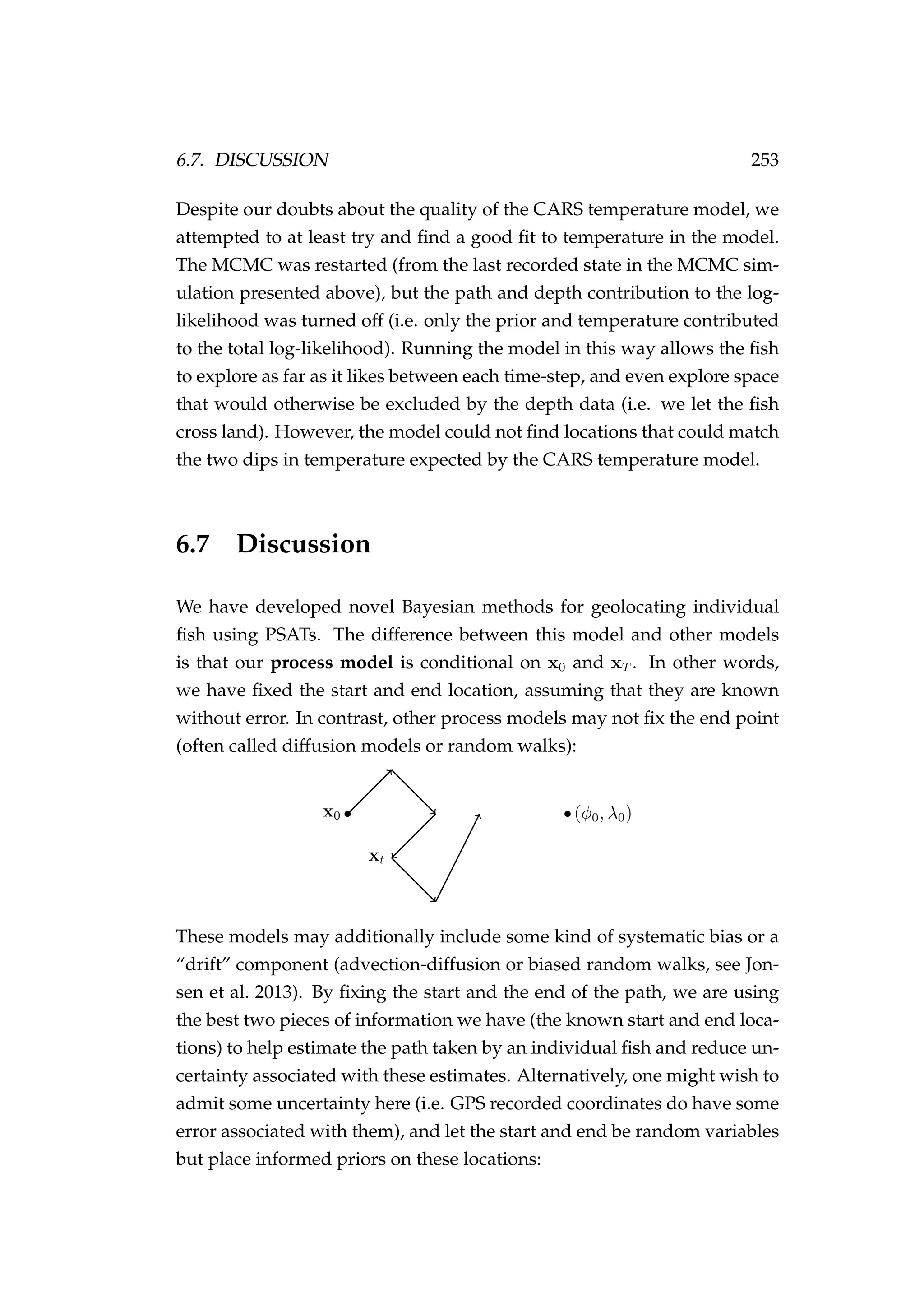 6.7. DISCUSSION 253
Despite our doubts about the quality of the CARS temperature model, we
attempted to at least try and ﬁnd a good ﬁt to temperature in the model.
The MCMC was restarted (from the last recorded state in the MCMC sim-
ulation presented above), but the path and depth contribution to the log-
likelihood was turned off (i.e. only the prior and temperature contributed
to the total log-likelihood). Running the model in this way allows the ﬁsh
to explore as far as it likes between each time-step, and even explore space
that would otherwise be excluded by the depth data (i.e. we let the ﬁsh
cross land). However, the model could not ﬁnd locations that could match
the two dips in temperature expected by the CARS temperature model.
6.7 Discussion
We have developed novel Bayesian methods for geolocating individual
ﬁsh using PSATs. The difference between this model and other models
is that our process model is conditional on x0 and xT . In other words,
we have ﬁxed the start and end location, assuming that they are known
without error. In contrast, other process models may not ﬁx the end point
(often called diffusion models or random walks):
xt
x0 (φ0, λ0)
These models may additionally include some kind of systematic bias or a
“drift” component (advection-diffusion or biased random walks, see Jon-
sen et al. 2013). By ﬁxing the start and the end of the path, we are using
the best two pieces of information we have (the known start and end loca-
tions) to help estimate the path taken by an individual ﬁsh and reduce un-
certainty associated with these estimates. Alternatively, one might wish to
admit some uncertainty here (i.e. GPS recorded coordinates do have some
error associated with them), and let the start and end be random variables
but place informed priors on these locations:
 