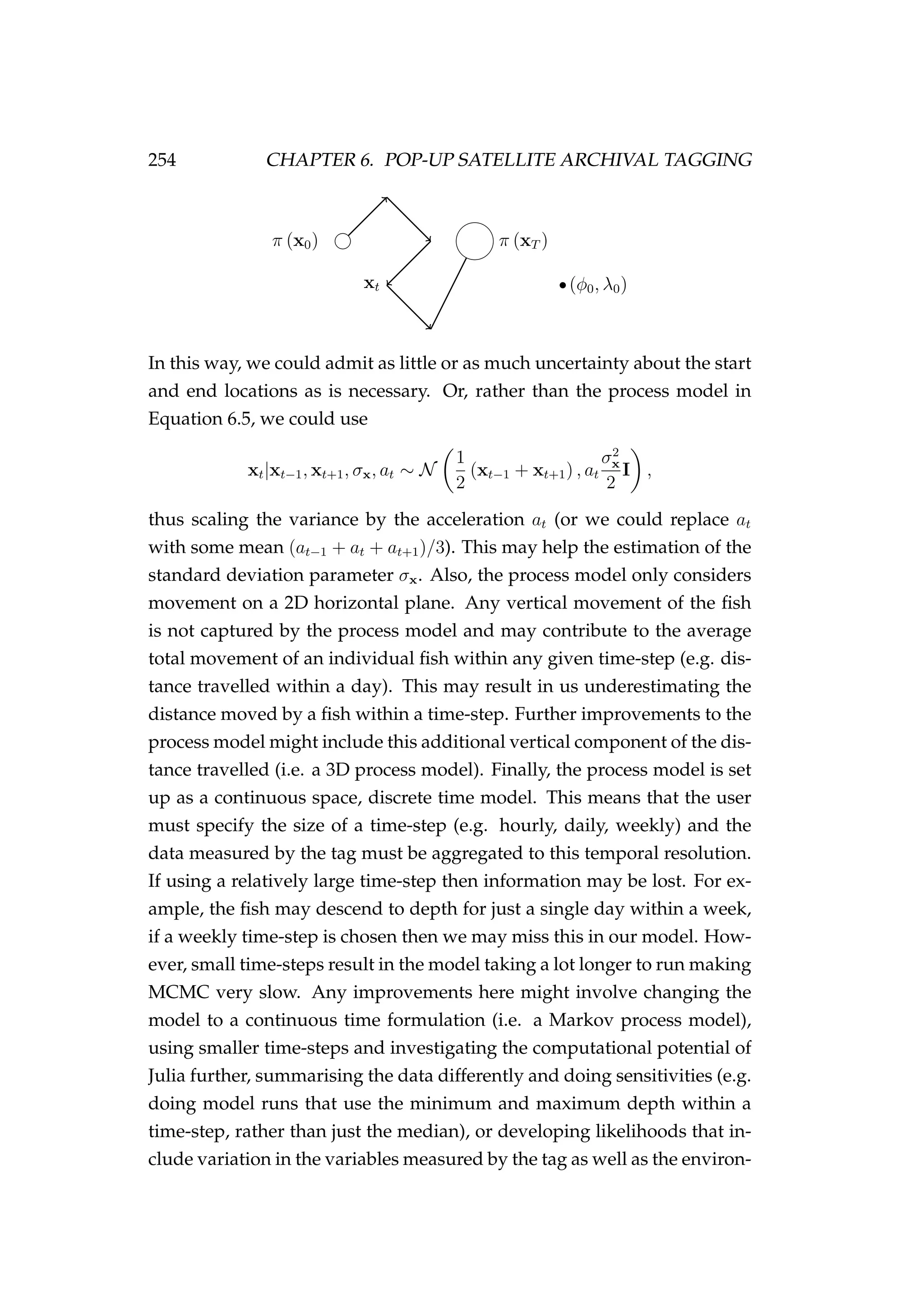 254 CHAPTER 6. POP-UP SATELLITE ARCHIVAL TAGGING
xt
π (x0) π (xT )
(φ0, λ0)
In this way, we could admit as little or as much uncertainty about the start
and end locations as is necessary. Or, rather than the process model in
Equation 6.5, we could use
xt|xt−1, xt+1, σx, at ∼ N
1
2
(xt−1 + xt+1) , at
σ2
x
2
I ,
thus scaling the variance by the acceleration at (or we could replace at
with some mean (at−1 + at + at+1)/3). This may help the estimation of the
standard deviation parameter σx. Also, the process model only considers
movement on a 2D horizontal plane. Any vertical movement of the ﬁsh
is not captured by the process model and may contribute to the average
total movement of an individual ﬁsh within any given time-step (e.g. dis-
tance travelled within a day). This may result in us underestimating the
distance moved by a ﬁsh within a time-step. Further improvements to the
process model might include this additional vertical component of the dis-
tance travelled (i.e. a 3D process model). Finally, the process model is set
up as a continuous space, discrete time model. This means that the user
must specify the size of a time-step (e.g. hourly, daily, weekly) and the
data measured by the tag must be aggregated to this temporal resolution.
If using a relatively large time-step then information may be lost. For ex-
ample, the ﬁsh may descend to depth for just a single day within a week,
if a weekly time-step is chosen then we may miss this in our model. How-
ever, small time-steps result in the model taking a lot longer to run making
MCMC very slow. Any improvements here might involve changing the
model to a continuous time formulation (i.e. a Markov process model),
using smaller time-steps and investigating the computational potential of
Julia further, summarising the data differently and doing sensitivities (e.g.
doing model runs that use the minimum and maximum depth within a
time-step, rather than just the median), or developing likelihoods that in-
clude variation in the variables measured by the tag as well as the environ-
 