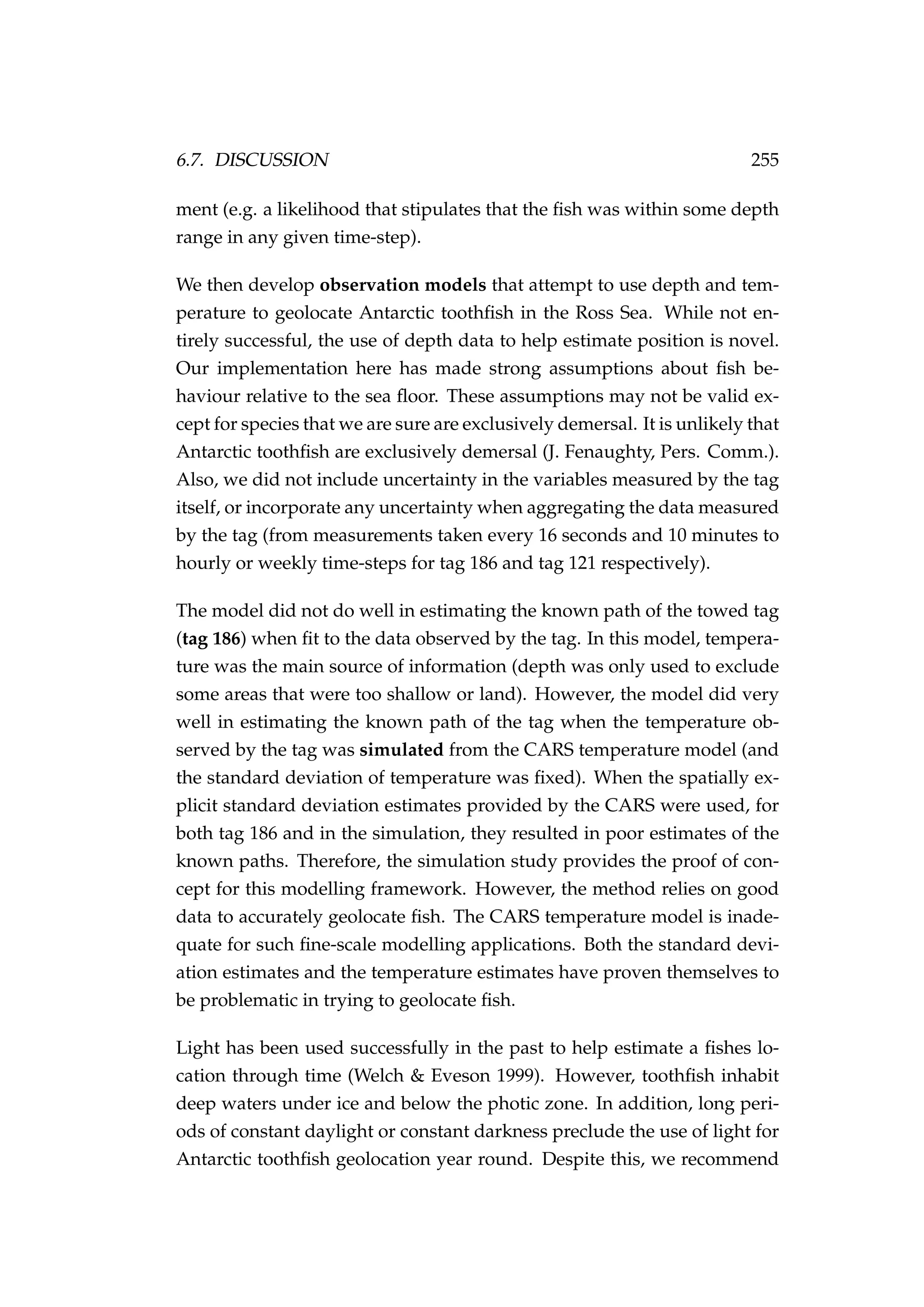 6.7. DISCUSSION 255
ment (e.g. a likelihood that stipulates that the ﬁsh was within some depth
range in any given time-step).
We then develop observation models that attempt to use depth and tem-
perature to geolocate Antarctic toothﬁsh in the Ross Sea. While not en-
tirely successful, the use of depth data to help estimate position is novel.
Our implementation here has made strong assumptions about ﬁsh be-
haviour relative to the sea ﬂoor. These assumptions may not be valid ex-
cept for species that we are sure are exclusively demersal. It is unlikely that
Antarctic toothﬁsh are exclusively demersal (J. Fenaughty, Pers. Comm.).
Also, we did not include uncertainty in the variables measured by the tag
itself, or incorporate any uncertainty when aggregating the data measured
by the tag (from measurements taken every 16 seconds and 10 minutes to
hourly or weekly time-steps for tag 186 and tag 121 respectively).
The model did not do well in estimating the known path of the towed tag
(tag 186) when ﬁt to the data observed by the tag. In this model, tempera-
ture was the main source of information (depth was only used to exclude
some areas that were too shallow or land). However, the model did very
well in estimating the known path of the tag when the temperature ob-
served by the tag was simulated from the CARS temperature model (and
the standard deviation of temperature was ﬁxed). When the spatially ex-
plicit standard deviation estimates provided by the CARS were used, for
both tag 186 and in the simulation, they resulted in poor estimates of the
known paths. Therefore, the simulation study provides the proof of con-
cept for this modelling framework. However, the method relies on good
data to accurately geolocate ﬁsh. The CARS temperature model is inade-
quate for such ﬁne-scale modelling applications. Both the standard devi-
ation estimates and the temperature estimates have proven themselves to
be problematic in trying to geolocate ﬁsh.
Light has been used successfully in the past to help estimate a ﬁshes lo-
cation through time (Welch & Eveson 1999). However, toothﬁsh inhabit
deep waters under ice and below the photic zone. In addition, long peri-
ods of constant daylight or constant darkness preclude the use of light for
Antarctic toothﬁsh geolocation year round. Despite this, we recommend
 