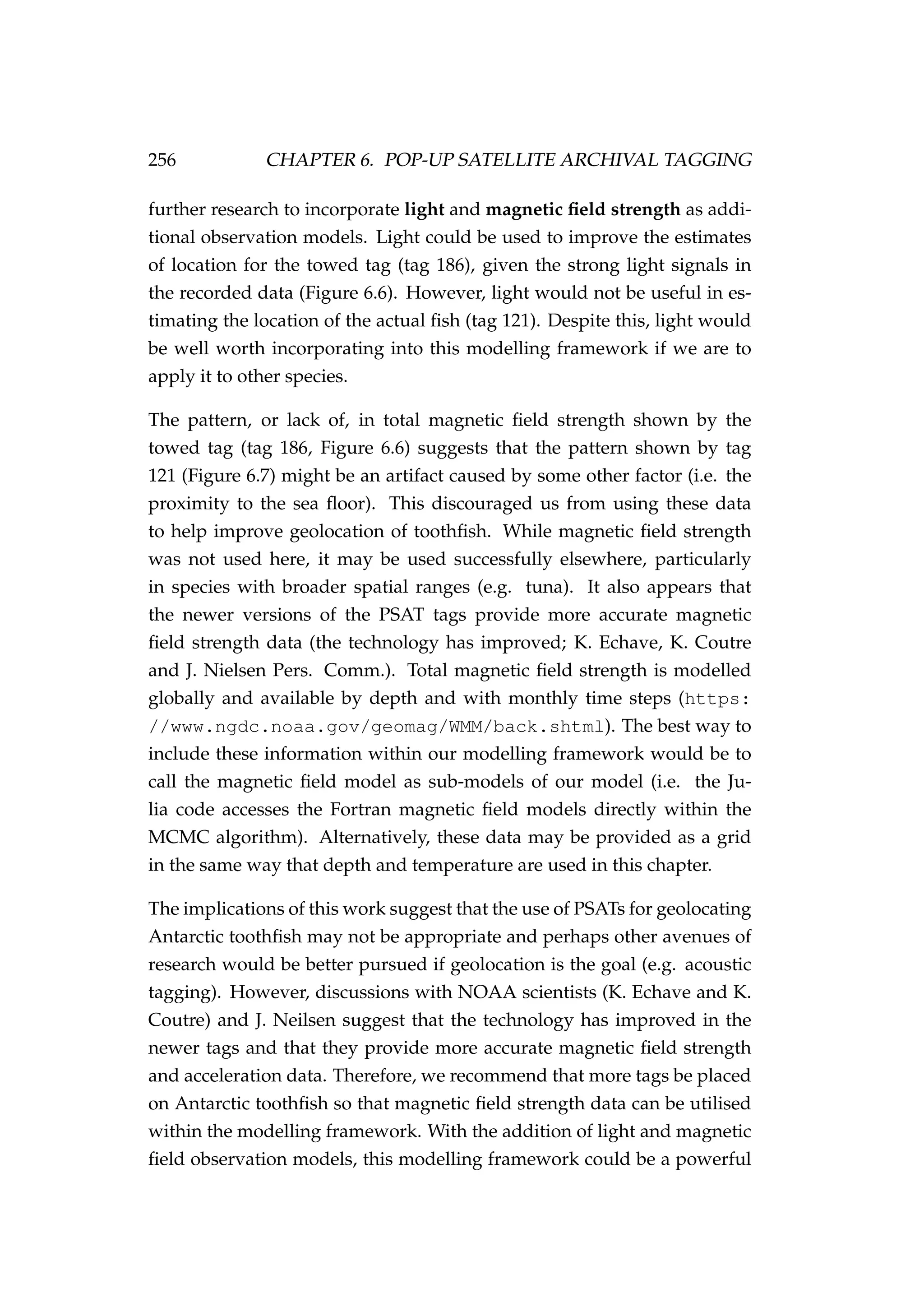 256 CHAPTER 6. POP-UP SATELLITE ARCHIVAL TAGGING
further research to incorporate light and magnetic ﬁeld strength as addi-
tional observation models. Light could be used to improve the estimates
of location for the towed tag (tag 186), given the strong light signals in
the recorded data (Figure 6.6). However, light would not be useful in es-
timating the location of the actual ﬁsh (tag 121). Despite this, light would
be well worth incorporating into this modelling framework if we are to
apply it to other species.
The pattern, or lack of, in total magnetic ﬁeld strength shown by the
towed tag (tag 186, Figure 6.6) suggests that the pattern shown by tag
121 (Figure 6.7) might be an artifact caused by some other factor (i.e. the
proximity to the sea ﬂoor). This discouraged us from using these data
to help improve geolocation of toothﬁsh. While magnetic ﬁeld strength
was not used here, it may be used successfully elsewhere, particularly
in species with broader spatial ranges (e.g. tuna). It also appears that
the newer versions of the PSAT tags provide more accurate magnetic
ﬁeld strength data (the technology has improved; K. Echave, K. Coutre
and J. Nielsen Pers. Comm.). Total magnetic ﬁeld strength is modelled
globally and available by depth and with monthly time steps (https:
//www.ngdc.noaa.gov/geomag/WMM/back.shtml). The best way to
include these information within our modelling framework would be to
call the magnetic ﬁeld model as sub-models of our model (i.e. the Ju-
lia code accesses the Fortran magnetic ﬁeld models directly within the
MCMC algorithm). Alternatively, these data may be provided as a grid
in the same way that depth and temperature are used in this chapter.
The implications of this work suggest that the use of PSATs for geolocating
Antarctic toothﬁsh may not be appropriate and perhaps other avenues of
research would be better pursued if geolocation is the goal (e.g. acoustic
tagging). However, discussions with NOAA scientists (K. Echave and K.
Coutre) and J. Neilsen suggest that the technology has improved in the
newer tags and that they provide more accurate magnetic ﬁeld strength
and acceleration data. Therefore, we recommend that more tags be placed
on Antarctic toothﬁsh so that magnetic ﬁeld strength data can be utilised
within the modelling framework. With the addition of light and magnetic
ﬁeld observation models, this modelling framework could be a powerful
 