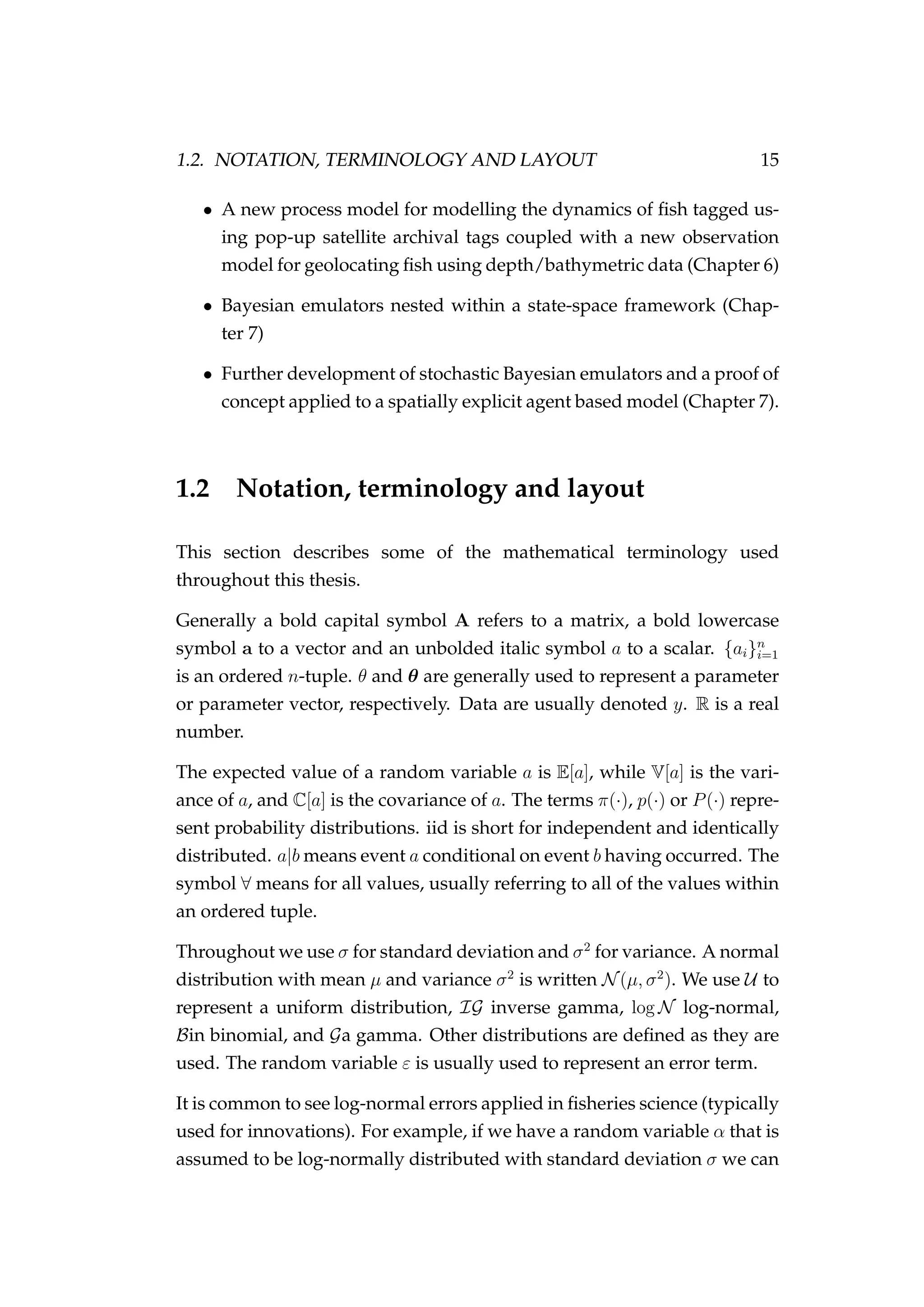 1.2. NOTATION, TERMINOLOGY AND LAYOUT 15
• A new process model for modelling the dynamics of ﬁsh tagged us-
ing pop-up satellite archival tags coupled with a new observation
model for geolocating ﬁsh using depth/bathymetric data (Chapter 6)
• Bayesian emulators nested within a state-space framework (Chap-
ter 7)
• Further development of stochastic Bayesian emulators and a proof of
concept applied to a spatially explicit agent based model (Chapter 7).
1.2 Notation, terminology and layout
This section describes some of the mathematical terminology used
throughout this thesis.
Generally a bold capital symbol A refers to a matrix, a bold lowercase
symbol a to a vector and an unbolded italic symbol a to a scalar. {ai}n
i=1
is an ordered n-tuple. θ and θ are generally used to represent a parameter
or parameter vector, respectively. Data are usually denoted y. R is a real
number.
The expected value of a random variable a is E[a], while V[a] is the vari-
ance of a, and C[a] is the covariance of a. The terms π(·), p(·) or P(·) repre-
sent probability distributions. iid is short for independent and identically
distributed. a|b means event a conditional on event b having occurred. The
symbol ∀ means for all values, usually referring to all of the values within
an ordered tuple.
Throughout we use σ for standard deviation and σ2
for variance. A normal
distribution with mean µ and variance σ2
is written N(µ, σ2
). We use U to
represent a uniform distribution, IG inverse gamma, log N log-normal,
Bin binomial, and Ga gamma. Other distributions are deﬁned as they are
used. The random variable ε is usually used to represent an error term.
It is common to see log-normal errors applied in ﬁsheries science (typically
used for innovations). For example, if we have a random variable α that is
assumed to be log-normally distributed with standard deviation σ we can
 