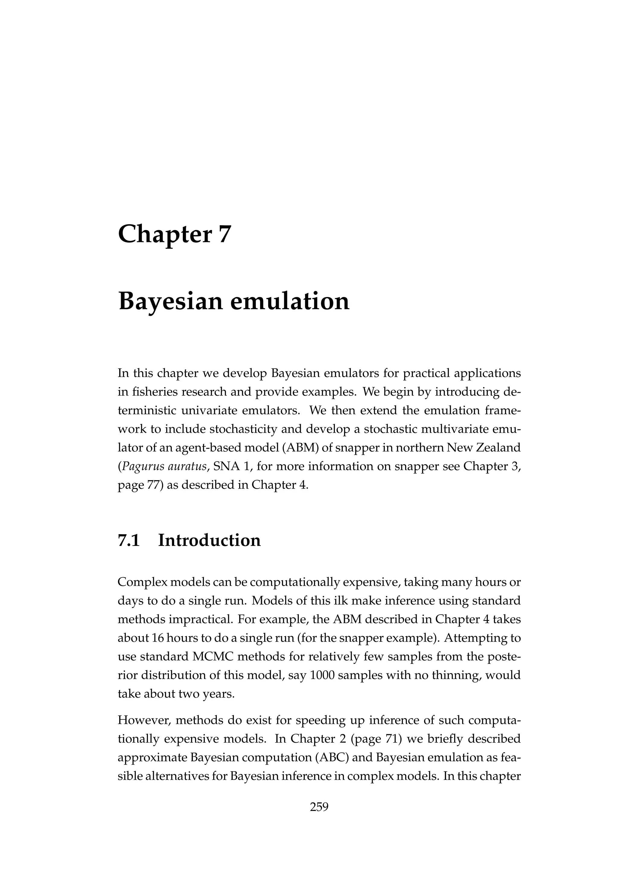 Chapter 7
Bayesian emulation
In this chapter we develop Bayesian emulators for practical applications
in ﬁsheries research and provide examples. We begin by introducing de-
terministic univariate emulators. We then extend the emulation frame-
work to include stochasticity and develop a stochastic multivariate emu-
lator of an agent-based model (ABM) of snapper in northern New Zealand
(Pagurus auratus, SNA 1, for more information on snapper see Chapter 3,
page 77) as described in Chapter 4.
7.1 Introduction
Complex models can be computationally expensive, taking many hours or
days to do a single run. Models of this ilk make inference using standard
methods impractical. For example, the ABM described in Chapter 4 takes
about 16 hours to do a single run (for the snapper example). Attempting to
use standard MCMC methods for relatively few samples from the poste-
rior distribution of this model, say 1000 samples with no thinning, would
take about two years.
However, methods do exist for speeding up inference of such computa-
tionally expensive models. In Chapter 2 (page 71) we brieﬂy described
approximate Bayesian computation (ABC) and Bayesian emulation as fea-
sible alternatives for Bayesian inference in complex models. In this chapter
259
 