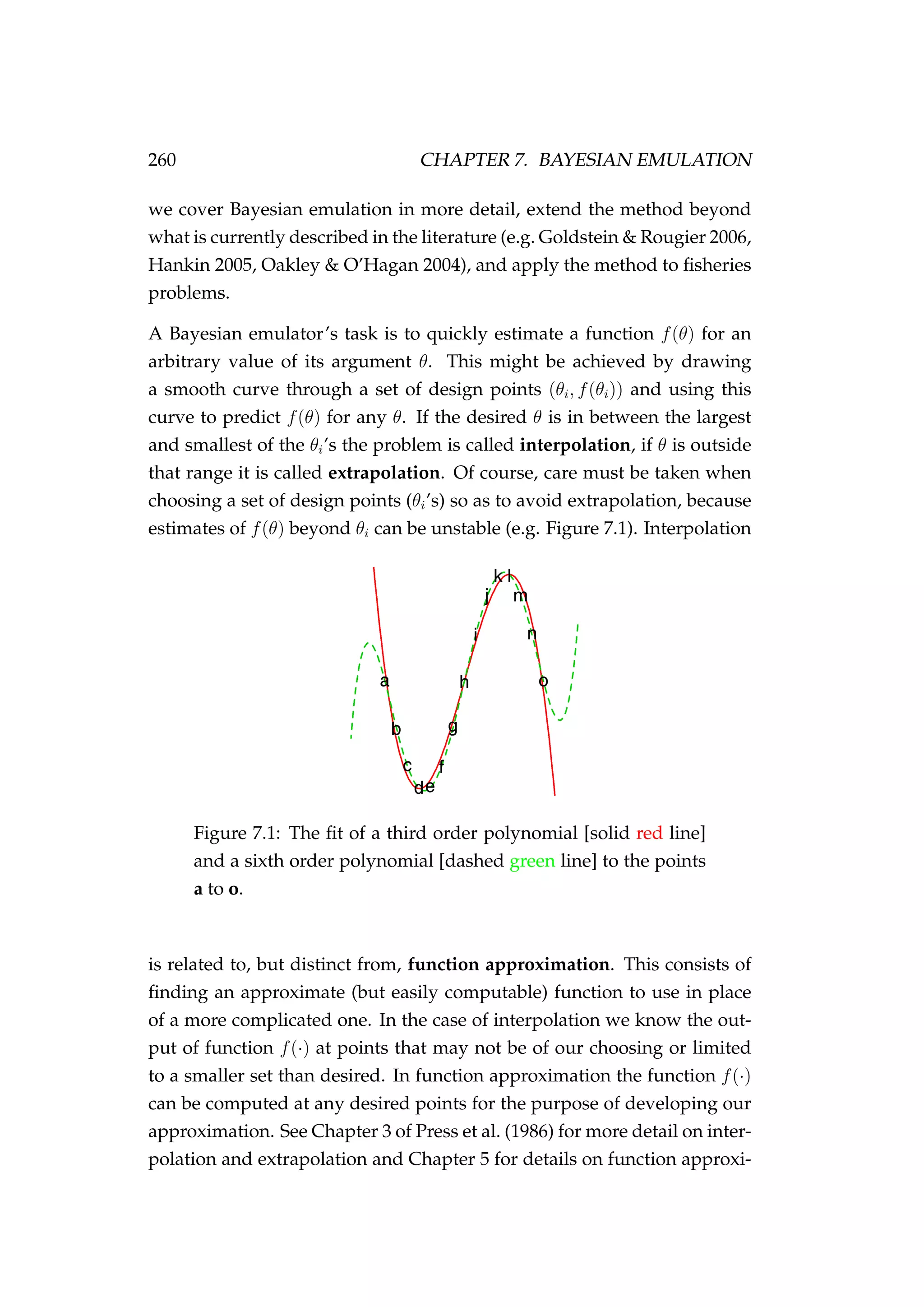 260 CHAPTER 7. BAYESIAN EMULATION
we cover Bayesian emulation in more detail, extend the method beyond
what is currently described in the literature (e.g. Goldstein & Rougier 2006,
Hankin 2005, Oakley & O’Hagan 2004), and apply the method to ﬁsheries
problems.
A Bayesian emulator’s task is to quickly estimate a function f(θ) for an
arbitrary value of its argument θ. This might be achieved by drawing
a smooth curve through a set of design points (θi, f(θi)) and using this
curve to predict f(θ) for any θ. If the desired θ is in between the largest
and smallest of the θi’s the problem is called interpolation, if θ is outside
that range it is called extrapolation. Of course, care must be taken when
choosing a set of design points (θi’s) so as to avoid extrapolation, because
estimates of f(θ) beyond θi can be unstable (e.g. Figure 7.1). Interpolation
Figure 7.1: The ﬁt of a third order polynomial [solid red line]
and a sixth order polynomial [dashed green line] to the points
a to o.
is related to, but distinct from, function approximation. This consists of
ﬁnding an approximate (but easily computable) function to use in place
of a more complicated one. In the case of interpolation we know the out-
put of function f(·) at points that may not be of our choosing or limited
to a smaller set than desired. In function approximation the function f(·)
can be computed at any desired points for the purpose of developing our
approximation. See Chapter 3 of Press et al. (1986) for more detail on inter-
polation and extrapolation and Chapter 5 for details on function approxi-
 