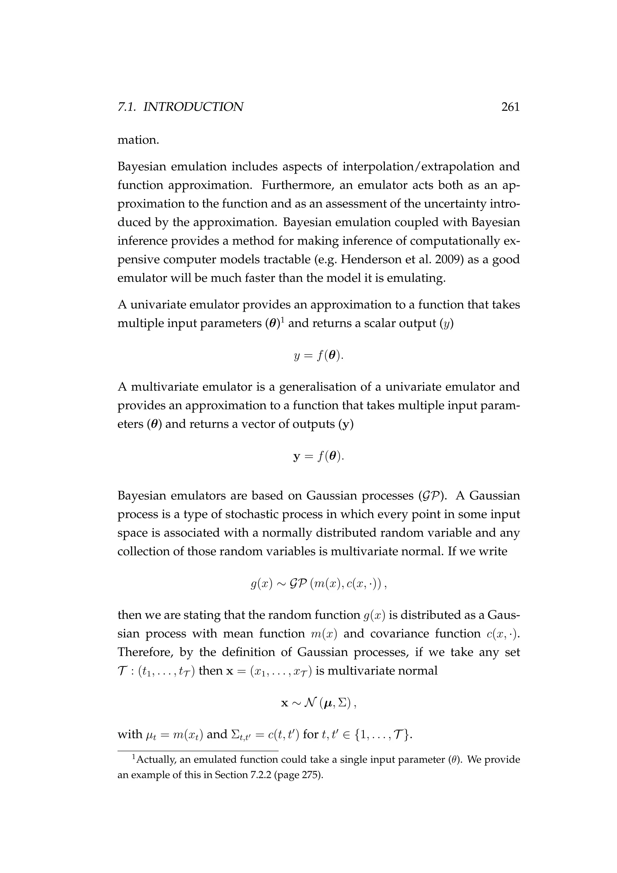 7.1. INTRODUCTION 261
mation.
Bayesian emulation includes aspects of interpolation/extrapolation and
function approximation. Furthermore, an emulator acts both as an ap-
proximation to the function and as an assessment of the uncertainty intro-
duced by the approximation. Bayesian emulation coupled with Bayesian
inference provides a method for making inference of computationally ex-
pensive computer models tractable (e.g. Henderson et al. 2009) as a good
emulator will be much faster than the model it is emulating.
A univariate emulator provides an approximation to a function that takes
multiple input parameters (θ)1
and returns a scalar output (y)
y = f(θ).
A multivariate emulator is a generalisation of a univariate emulator and
provides an approximation to a function that takes multiple input param-
eters (θ) and returns a vector of outputs (y)
y = f(θ).
Bayesian emulators are based on Gaussian processes (GP). A Gaussian
process is a type of stochastic process in which every point in some input
space is associated with a normally distributed random variable and any
collection of those random variables is multivariate normal. If we write
g(x) ∼ GP (m(x), c(x, ·)) ,
then we are stating that the random function g(x) is distributed as a Gaus-
sian process with mean function m(x) and covariance function c(x, ·).
Therefore, by the deﬁnition of Gaussian processes, if we take any set
T : (t1, . . . , tT ) then x = (x1, . . . , xT ) is multivariate normal
x ∼ N (µ, Σ) ,
with µt = m(xt) and Σt,t = c(t, t ) for t, t ∈ {1, . . . , T }.
1
Actually, an emulated function could take a single input parameter (θ). We provide
an example of this in Section 7.2.2 (page 275).
 