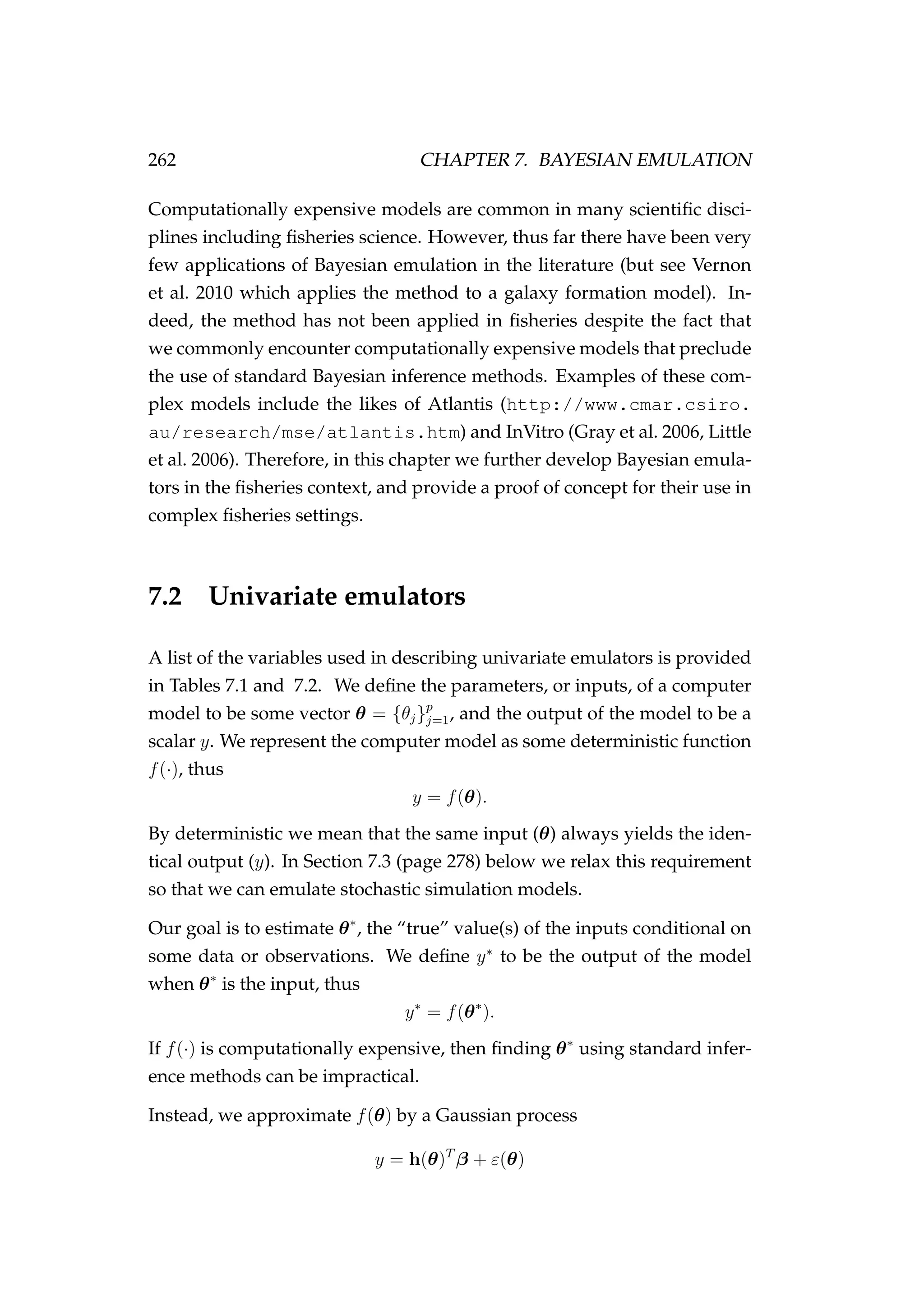 262 CHAPTER 7. BAYESIAN EMULATION
Computationally expensive models are common in many scientiﬁc disci-
plines including ﬁsheries science. However, thus far there have been very
few applications of Bayesian emulation in the literature (but see Vernon
et al. 2010 which applies the method to a galaxy formation model). In-
deed, the method has not been applied in ﬁsheries despite the fact that
we commonly encounter computationally expensive models that preclude
the use of standard Bayesian inference methods. Examples of these com-
plex models include the likes of Atlantis (http://www.cmar.csiro.
au/research/mse/atlantis.htm) and InVitro (Gray et al. 2006, Little
et al. 2006). Therefore, in this chapter we further develop Bayesian emula-
tors in the ﬁsheries context, and provide a proof of concept for their use in
complex ﬁsheries settings.
7.2 Univariate emulators
A list of the variables used in describing univariate emulators is provided
in Tables 7.1 and 7.2. We deﬁne the parameters, or inputs, of a computer
model to be some vector θ = {θj}p
j=1, and the output of the model to be a
scalar y. We represent the computer model as some deterministic function
f(·), thus
y = f(θ).
By deterministic we mean that the same input (θ) always yields the iden-
tical output (y). In Section 7.3 (page 278) below we relax this requirement
so that we can emulate stochastic simulation models.
Our goal is to estimate θ∗
, the “true” value(s) of the inputs conditional on
some data or observations. We deﬁne y∗
to be the output of the model
when θ∗
is the input, thus
y∗
= f(θ∗
).
If f(·) is computationally expensive, then ﬁnding θ∗
using standard infer-
ence methods can be impractical.
Instead, we approximate f(θ) by a Gaussian process
y = h(θ)T
β + ε(θ)
 
