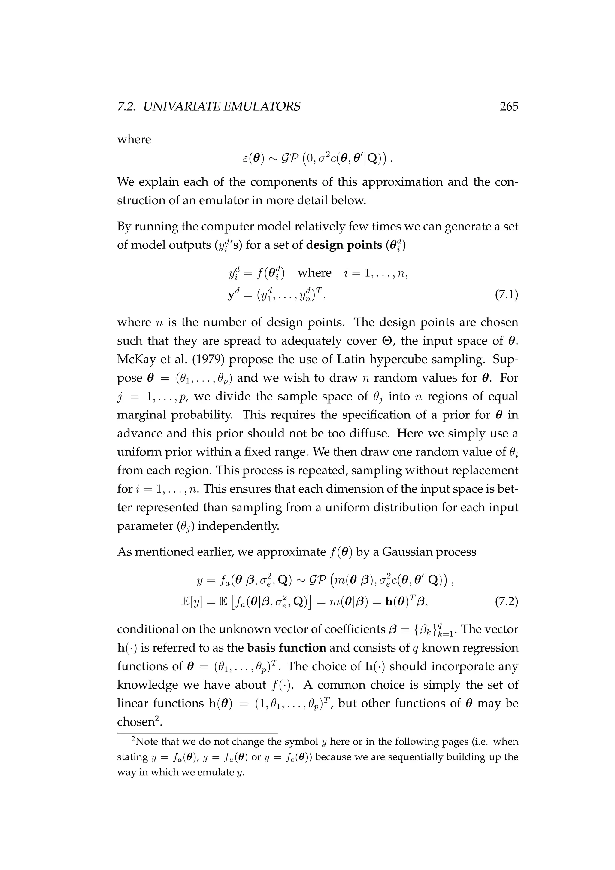 7.2. UNIVARIATE EMULATORS 265
where
ε(θ) ∼ GP 0, σ2
c(θ, θ |Q) .
We explain each of the components of this approximation and the con-
struction of an emulator in more detail below.
By running the computer model relatively few times we can generate a set
of model outputs (yd
i ’s) for a set of design points (θd
i )
yd
i = f(θd
i ) where i = 1, . . . , n,
yd
= (yd
1, . . . , yd
n)T
, (7.1)
where n is the number of design points. The design points are chosen
such that they are spread to adequately cover Θ, the input space of θ.
McKay et al. (1979) propose the use of Latin hypercube sampling. Sup-
pose θ = (θ1, . . . , θp) and we wish to draw n random values for θ. For
j = 1, . . . , p, we divide the sample space of θj into n regions of equal
marginal probability. This requires the speciﬁcation of a prior for θ in
advance and this prior should not be too diffuse. Here we simply use a
uniform prior within a ﬁxed range. We then draw one random value of θi
from each region. This process is repeated, sampling without replacement
for i = 1, . . . , n. This ensures that each dimension of the input space is bet-
ter represented than sampling from a uniform distribution for each input
parameter (θj) independently.
As mentioned earlier, we approximate f(θ) by a Gaussian process
y = fa(θ|β, σ2
e , Q) ∼ GP m(θ|β), σ2
e c(θ, θ |Q) ,
E[y] = E fa(θ|β, σ2
e , Q) = m(θ|β) = h(θ)T
β, (7.2)
conditional on the unknown vector of coefﬁcients β = {βk}q
k=1. The vector
h(·) is referred to as the basis function and consists of q known regression
functions of θ = (θ1, . . . , θp)T
. The choice of h(·) should incorporate any
knowledge we have about f(·). A common choice is simply the set of
linear functions h(θ) = (1, θ1, . . . , θp)T
, but other functions of θ may be
chosen2
.
2
Note that we do not change the symbol y here or in the following pages (i.e. when
stating y = fa(θ), y = fu(θ) or y = fc(θ)) because we are sequentially building up the
way in which we emulate y.
 