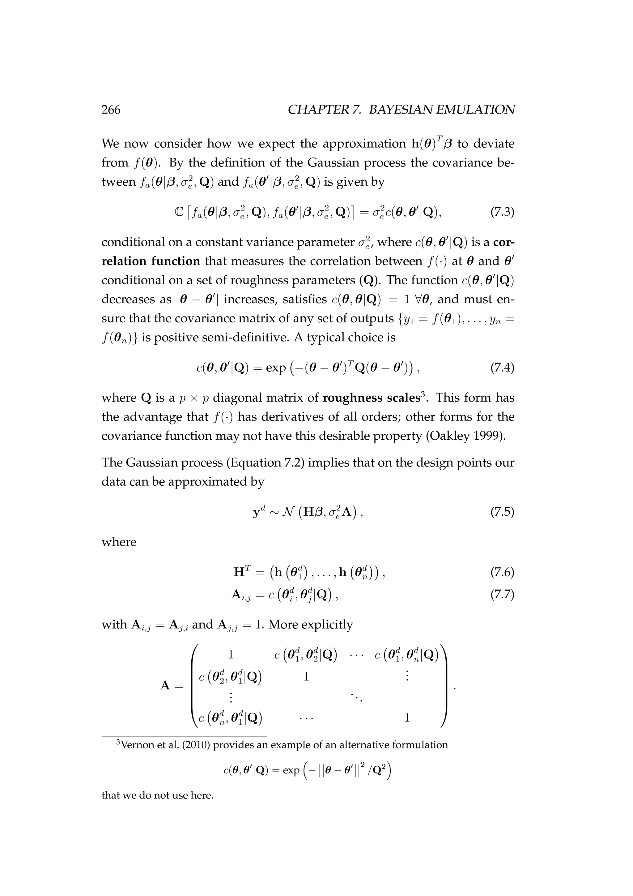 266 CHAPTER 7. BAYESIAN EMULATION
We now consider how we expect the approximation h(θ)T
β to deviate
from f(θ). By the deﬁnition of the Gaussian process the covariance be-
tween fa(θ|β, σ2
e , Q) and fa(θ |β, σ2
e , Q) is given by
C fa(θ|β, σ2
e , Q), fa(θ |β, σ2
e , Q) = σ2
e c(θ, θ |Q), (7.3)
conditional on a constant variance parameter σ2
e , where c(θ, θ |Q) is a cor-
relation function that measures the correlation between f(·) at θ and θ
conditional on a set of roughness parameters (Q). The function c(θ, θ |Q)
decreases as |θ − θ | increases, satisﬁes c(θ, θ|Q) = 1 ∀θ, and must en-
sure that the covariance matrix of any set of outputs {y1 = f(θ1), . . . , yn =
f(θn)} is positive semi-deﬁnitive. A typical choice is
c(θ, θ |Q) = exp −(θ − θ )T
Q(θ − θ ) , (7.4)
where Q is a p × p diagonal matrix of roughness scales3
. This form has
the advantage that f(·) has derivatives of all orders; other forms for the
covariance function may not have this desirable property (Oakley 1999).
The Gaussian process (Equation 7.2) implies that on the design points our
data can be approximated by
yd
∼ N Hβ, σ2
e A , (7.5)
where
HT
= h θd
1 , . . . , h θd
n , (7.6)
Ai,j = c θd
i , θd
j |Q , (7.7)
with Ai,j = Aj,i and Aj,j = 1. More explicitly
A =







1 c θd
1, θd
2|Q · · · c θd
1, θd
n|Q
c θd
2, θd
1|Q 1
...
...
...
c θd
n, θd
1|Q · · · 1







.
3
Vernon et al. (2010) provides an example of an alternative formulation
c(θ, θ |Q) = exp − θ − θ
2
/Q2
that we do not use here.
 