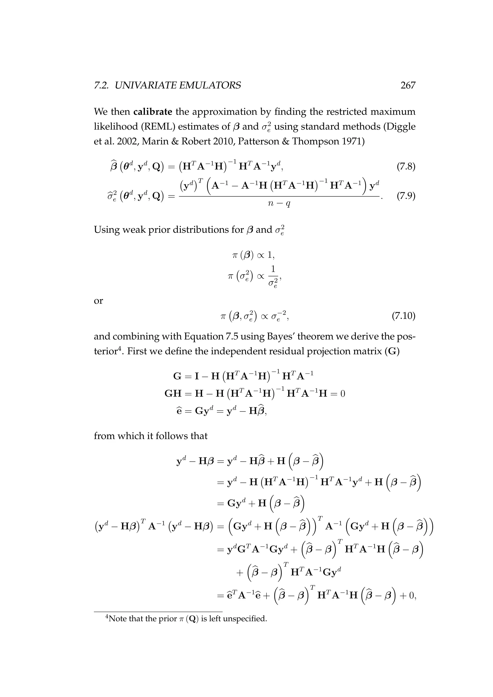 7.2. UNIVARIATE EMULATORS 267
We then calibrate the approximation by ﬁnding the restricted maximum
likelihood (REML) estimates of β and σ2
e using standard methods (Diggle
et al. 2002, Marin & Robert 2010, Patterson & Thompson 1971)
β θd
, yd
, Q = HT
A−1
H
−1
HT
A−1
yd
, (7.8)
σ2
e θd
, yd
, Q =
yd T
A−1
− A−1
H HT
A−1
H
−1
HT
A−1
yd
n − q
. (7.9)
Using weak prior distributions for β and σ2
e
π (β) ∝ 1,
π σ2
e ∝
1
σ2
e
,
or
π β, σ2
e ∝ σ−2
e , (7.10)
and combining with Equation 7.5 using Bayes’ theorem we derive the pos-
terior4
. First we deﬁne the independent residual projection matrix (G)
G = I − H HT
A−1
H
−1
HT
A−1
GH = H − H HT
A−1
H
−1
HT
A−1
H = 0
e = Gyd
= yd
− Hβ,
from which it follows that
yd
− Hβ = yd
− Hβ + H β − β
= yd
− H HT
A−1
H
−1
HT
A−1
yd
+ H β − β
= Gyd
+ H β − β
yd
− Hβ
T
A−1
yd
− Hβ = Gyd
+ H β − β
T
A−1
Gyd
+ H β − β
= yd
GT
A−1
Gyd
+ β − β
T
HT
A−1
H β − β
+ β − β
T
HT
A−1
Gyd
= eT
A−1
e + β − β
T
HT
A−1
H β − β + 0,
4
Note that the prior π (Q) is left unspeciﬁed.
 