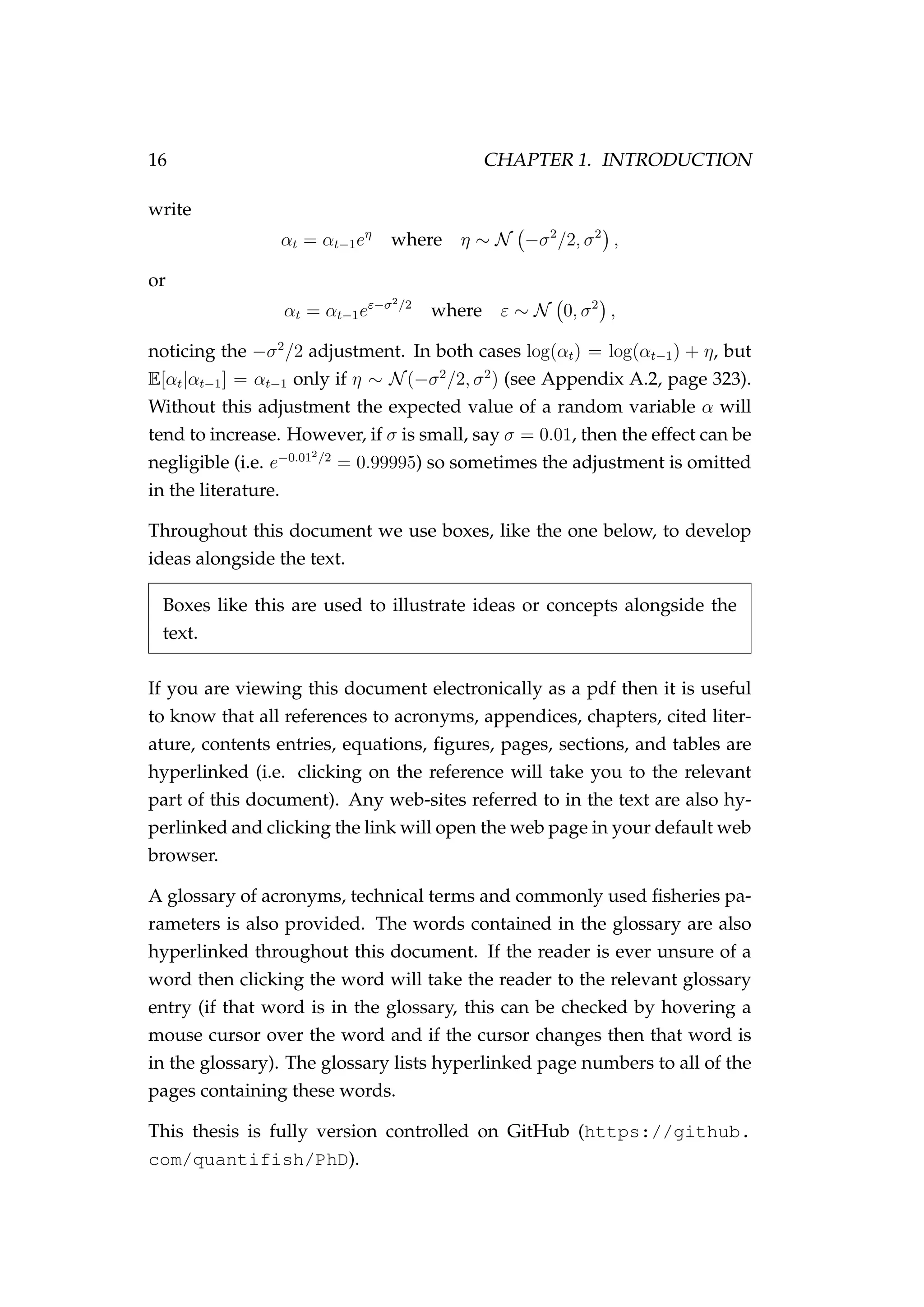 16 CHAPTER 1. INTRODUCTION
write
αt = αt−1eη
where η ∼ N −σ2
/2, σ2
,
or
αt = αt−1eε−σ2/2
where ε ∼ N 0, σ2
,
noticing the −σ2
/2 adjustment. In both cases log(αt) = log(αt−1) + η, but
E[αt|αt−1] = αt−1 only if η ∼ N(−σ2
/2, σ2
) (see Appendix A.2, page 323).
Without this adjustment the expected value of a random variable α will
tend to increase. However, if σ is small, say σ = 0.01, then the effect can be
negligible (i.e. e−0.012/2
= 0.99995) so sometimes the adjustment is omitted
in the literature.
Throughout this document we use boxes, like the one below, to develop
ideas alongside the text.
Boxes like this are used to illustrate ideas or concepts alongside the
text.
If you are viewing this document electronically as a pdf then it is useful
to know that all references to acronyms, appendices, chapters, cited liter-
ature, contents entries, equations, ﬁgures, pages, sections, and tables are
hyperlinked (i.e. clicking on the reference will take you to the relevant
part of this document). Any web-sites referred to in the text are also hy-
perlinked and clicking the link will open the web page in your default web
browser.
A glossary of acronyms, technical terms and commonly used ﬁsheries pa-
rameters is also provided. The words contained in the glossary are also
hyperlinked throughout this document. If the reader is ever unsure of a
word then clicking the word will take the reader to the relevant glossary
entry (if that word is in the glossary, this can be checked by hovering a
mouse cursor over the word and if the cursor changes then that word is
in the glossary). The glossary lists hyperlinked page numbers to all of the
pages containing these words.
This thesis is fully version controlled on GitHub (https://github.
com/quantifish/PhD).
 