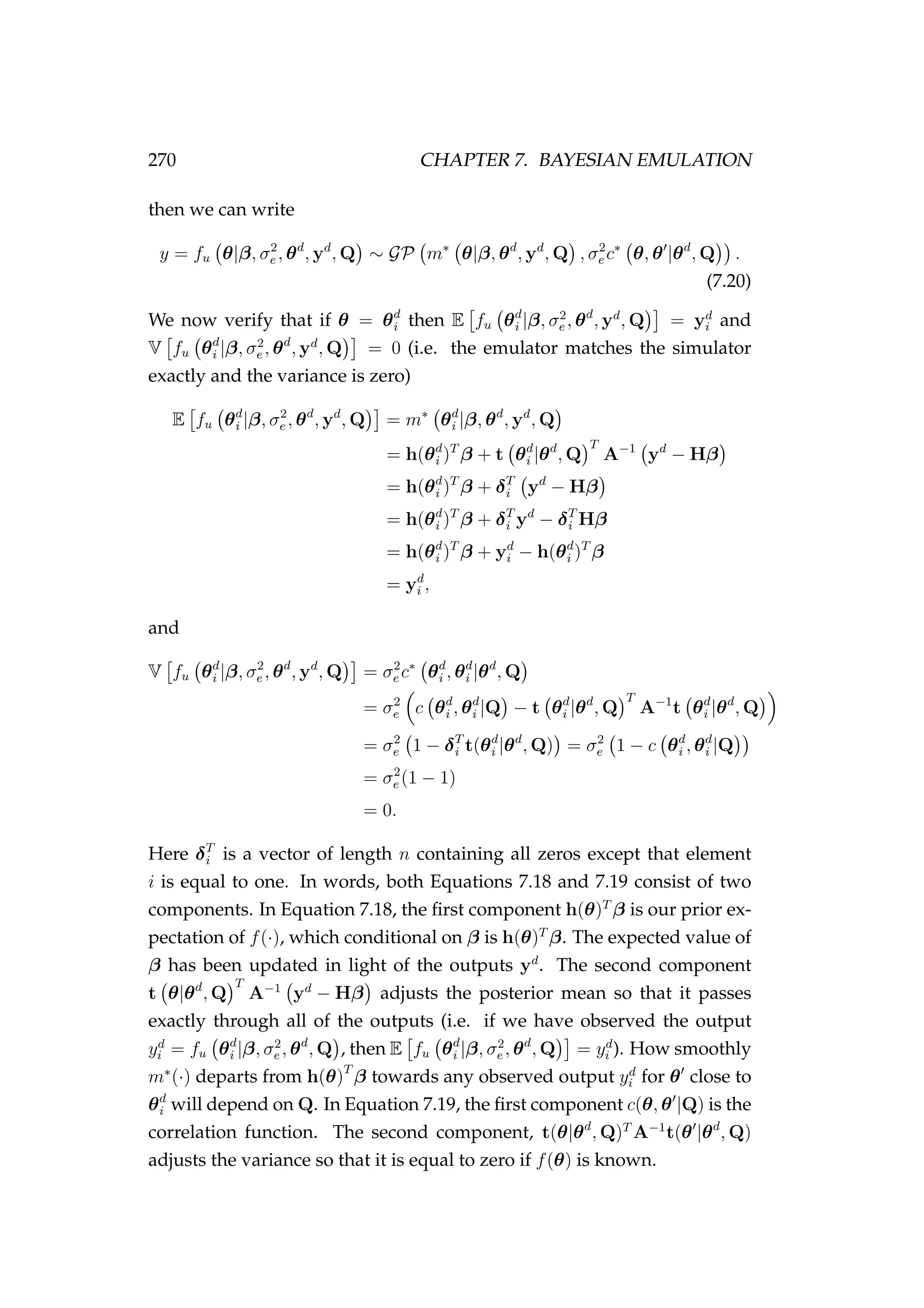 270 CHAPTER 7. BAYESIAN EMULATION
then we can write
y = fu θ|β, σ2
e , θd
, yd
, Q ∼ GP m∗
θ|β, θd
, yd
, Q , σ2
e c∗
θ, θ |θd
, Q .
(7.20)
We now verify that if θ = θd
i then E fu θd
i |β, σ2
e , θd
, yd
, Q = yd
i and
V fu θd
i |β, σ2
e , θd
, yd
, Q = 0 (i.e. the emulator matches the simulator
exactly and the variance is zero)
E fu θd
i |β, σ2
e , θd
, yd
, Q = m∗
θd
i |β, θd
, yd
, Q
= h(θd
i )T
β + t θd
i |θd
, Q
T
A−1
yd
− Hβ
= h(θd
i )T
β + δT
i yd
− Hβ
= h(θd
i )T
β + δT
i yd
− δT
i Hβ
= h(θd
i )T
β + yd
i − h(θd
i )T
β
= yd
i ,
and
V fu θd
i |β, σ2
e , θd
, yd
, Q = σ2
e c∗
θd
i , θd
i |θd
, Q
= σ2
e c θd
i , θd
i |Q − t θd
i |θd
, Q
T
A−1
t θd
i |θd
, Q
= σ2
e 1 − δT
i t(θd
i |θd
, Q) = σ2
e 1 − c θd
i , θd
i |Q
= σ2
e (1 − 1)
= 0.
Here δT
i is a vector of length n containing all zeros except that element
i is equal to one. In words, both Equations 7.18 and 7.19 consist of two
components. In Equation 7.18, the ﬁrst component h(θ)T
β is our prior ex-
pectation of f(·), which conditional on β is h(θ)T
β. The expected value of
β has been updated in light of the outputs yd
. The second component
t θ|θd
, Q
T
A−1
yd
− Hβ adjusts the posterior mean so that it passes
exactly through all of the outputs (i.e. if we have observed the output
yd
i = fu θd
i |β, σ2
e , θd
, Q , then E fu θd
i |β, σ2
e , θd
, Q = yd
i ). How smoothly
m∗
(·) departs from h(θ)T
β towards any observed output yd
i for θ close to
θd
i will depend on Q. In Equation 7.19, the ﬁrst component c(θ, θ |Q) is the
correlation function. The second component, t(θ|θd
, Q)T
A−1
t(θ |θd
, Q)
adjusts the variance so that it is equal to zero if f(θ) is known.
 