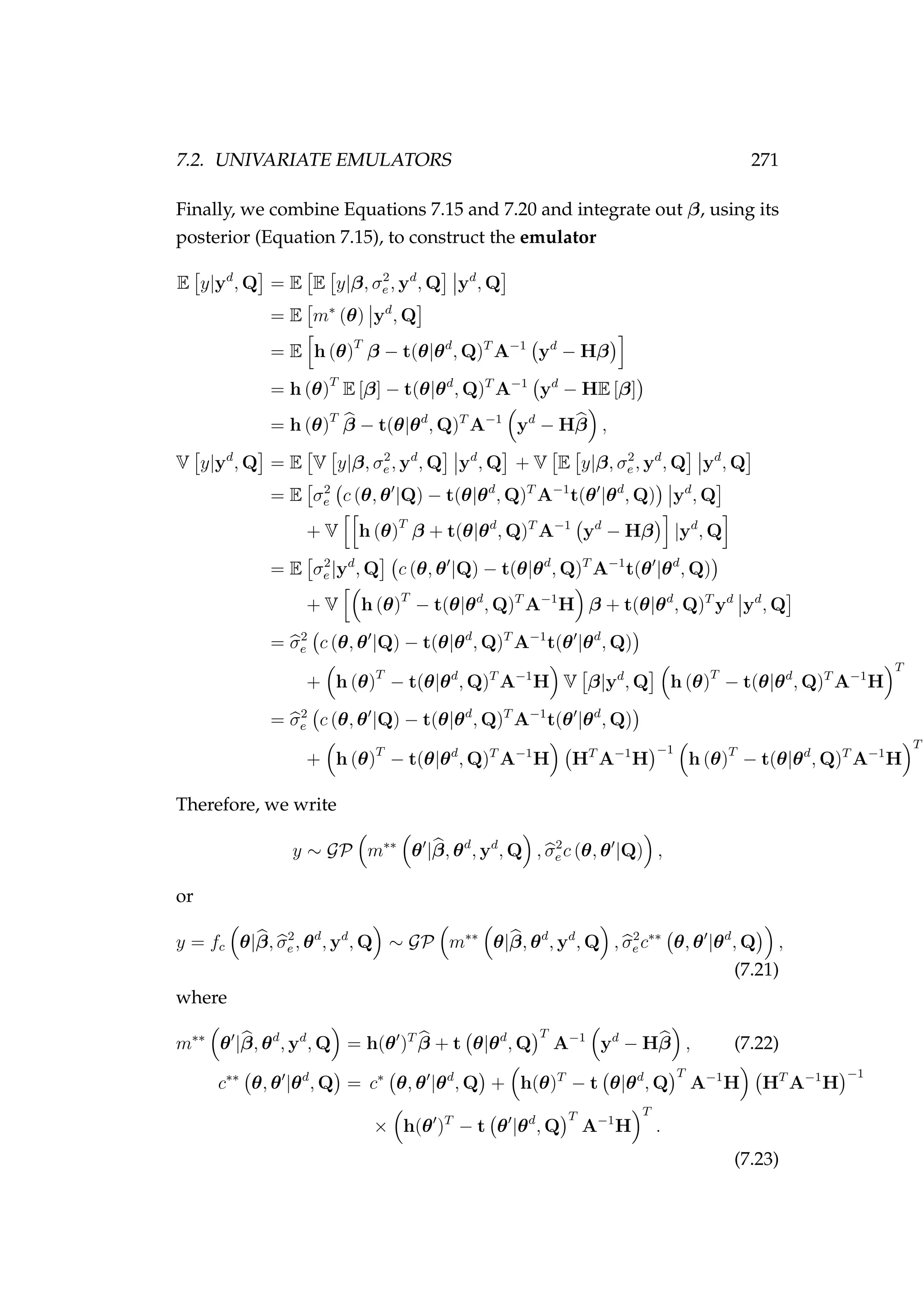 7.2. UNIVARIATE EMULATORS 271
Finally, we combine Equations 7.15 and 7.20 and integrate out β, using its
posterior (Equation 7.15), to construct the emulator
E y|yd
, Q = E E y|β, σ2
e , yd
, Q yd
, Q
= E m∗
(θ) yd
, Q
= E h (θ)T
β − t(θ|θd
, Q)T
A−1
yd
− Hβ
= h (θ)T
E [β] − t(θ|θd
, Q)T
A−1
yd
− HE [β]
= h (θ)T
β − t(θ|θd
, Q)T
A−1
yd
− Hβ ,
V y|yd
, Q = E V y|β, σ2
e , yd
, Q yd
, Q + V E y|β, σ2
e , yd
, Q yd
, Q
= E σ2
e c (θ, θ |Q) − t(θ|θd
, Q)T
A−1
t(θ |θd
, Q) yd
, Q
+ V h (θ)T
β + t(θ|θd
, Q)T
A−1
yd
− Hβ |yd
, Q
= E σ2
e |yd
, Q c (θ, θ |Q) − t(θ|θd
, Q)T
A−1
t(θ |θd
, Q)
+ V h (θ)T
− t(θ|θd
, Q)T
A−1
H β + t(θ|θd
, Q)T
yd
yd
, Q
= σ2
e c (θ, θ |Q) − t(θ|θd
, Q)T
A−1
t(θ |θd
, Q)
+ h (θ)T
− t(θ|θd
, Q)T
A−1
H V β|yd
, Q h (θ)T
− t(θ|θd
, Q)T
A−1
H
T
= σ2
e c (θ, θ |Q) − t(θ|θd
, Q)T
A−1
t(θ |θd
, Q)
+ h (θ)T
− t(θ|θd
, Q)T
A−1
H HT
A−1
H
−1
h (θ)T
− t(θ|θd
, Q)T
A−1
H
T
Therefore, we write
y ∼ GP m∗∗
θ |β, θd
, yd
, Q , σ2
e c (θ, θ |Q) ,
or
y = fc θ|β, σ2
e , θd
, yd
, Q ∼ GP m∗∗
θ|β, θd
, yd
, Q , σ2
e c∗∗
θ, θ |θd
, Q ,
(7.21)
where
m∗∗
θ |β, θd
, yd
, Q = h(θ )T
β + t θ|θd
, Q
T
A−1
yd
− Hβ , (7.22)
c∗∗
θ, θ |θd
, Q = c∗
θ, θ |θd
, Q + h(θ)T
− t θ|θd
, Q
T
A−1
H HT
A−1
H
−1
× h(θ )T
− t θ |θd
, Q
T
A−1
H
T
.
(7.23)
 