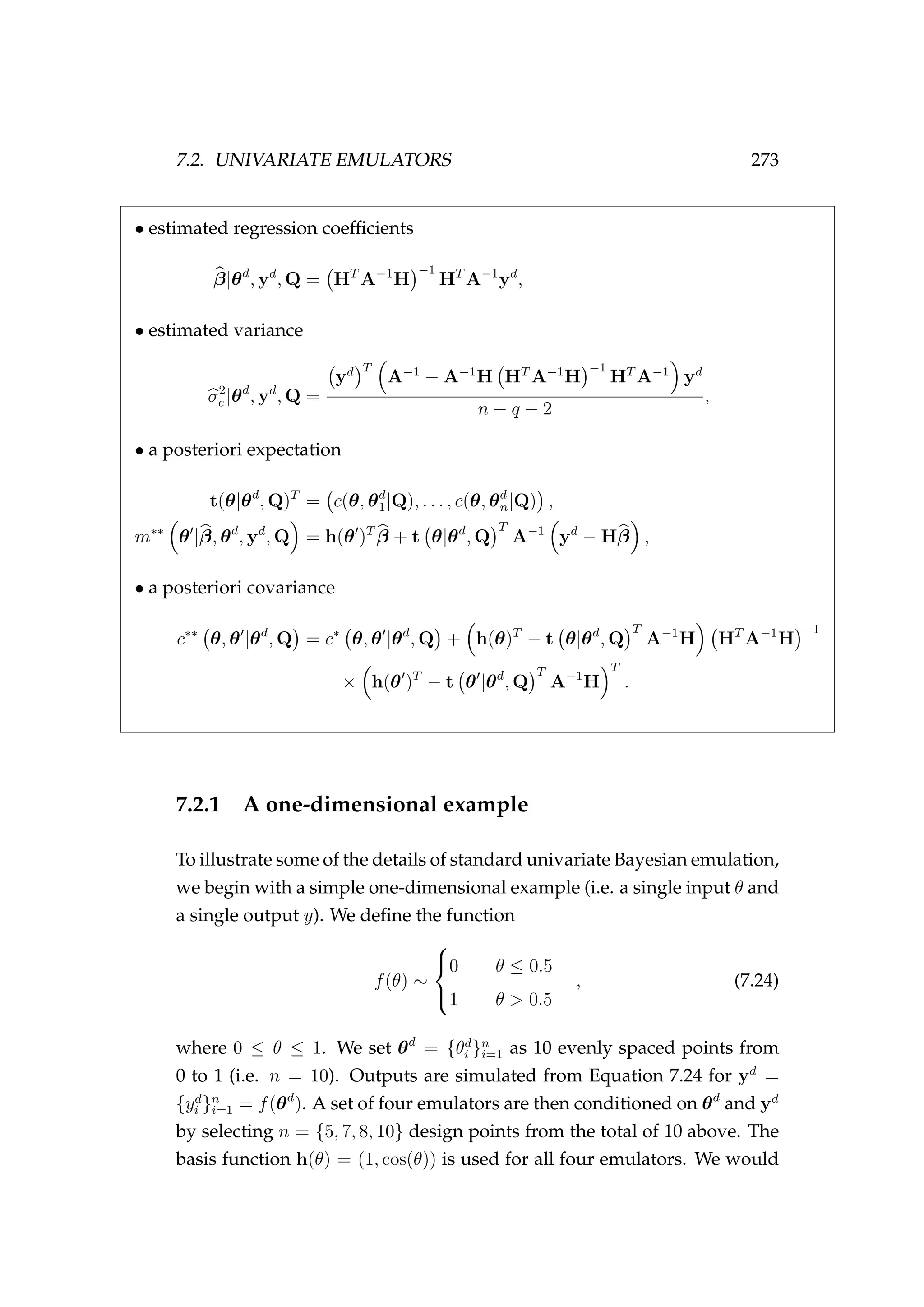 7.2. UNIVARIATE EMULATORS 273
• estimated regression coefﬁcients
β|θd
, yd
, Q = HT
A−1
H
−1
HT
A−1
yd
,
• estimated variance
σ2
e |θd
, yd
, Q =
yd T
A−1
− A−1
H HT
A−1
H
−1
HT
A−1
yd
n − q − 2
,
• a posteriori expectation
t(θ|θd
, Q)T
= c(θ, θd
1|Q), . . . , c(θ, θd
n|Q) ,
m∗∗
θ |β, θd
, yd
, Q = h(θ )T
β + t θ|θd
, Q
T
A−1
yd
− Hβ ,
• a posteriori covariance
c∗∗
θ, θ |θd
, Q = c∗
θ, θ |θd
, Q + h(θ)T
− t θ|θd
, Q
T
A−1
H HT
A−1
H
−1
× h(θ )T
− t θ |θd
, Q
T
A−1
H
T
.
7.2.1 A one-dimensional example
To illustrate some of the details of standard univariate Bayesian emulation,
we begin with a simple one-dimensional example (i.e. a single input θ and
a single output y). We deﬁne the function
f(θ) ∼



0 θ ≤ 0.5
1 θ > 0.5
, (7.24)
where 0 ≤ θ ≤ 1. We set θd
= {θd
i }n
i=1 as 10 evenly spaced points from
0 to 1 (i.e. n = 10). Outputs are simulated from Equation 7.24 for yd
=
{yd
i }n
i=1 = f(θd
). A set of four emulators are then conditioned on θd
and yd
by selecting n = {5, 7, 8, 10} design points from the total of 10 above. The
basis function h(θ) = (1, cos(θ)) is used for all four emulators. We would
 
