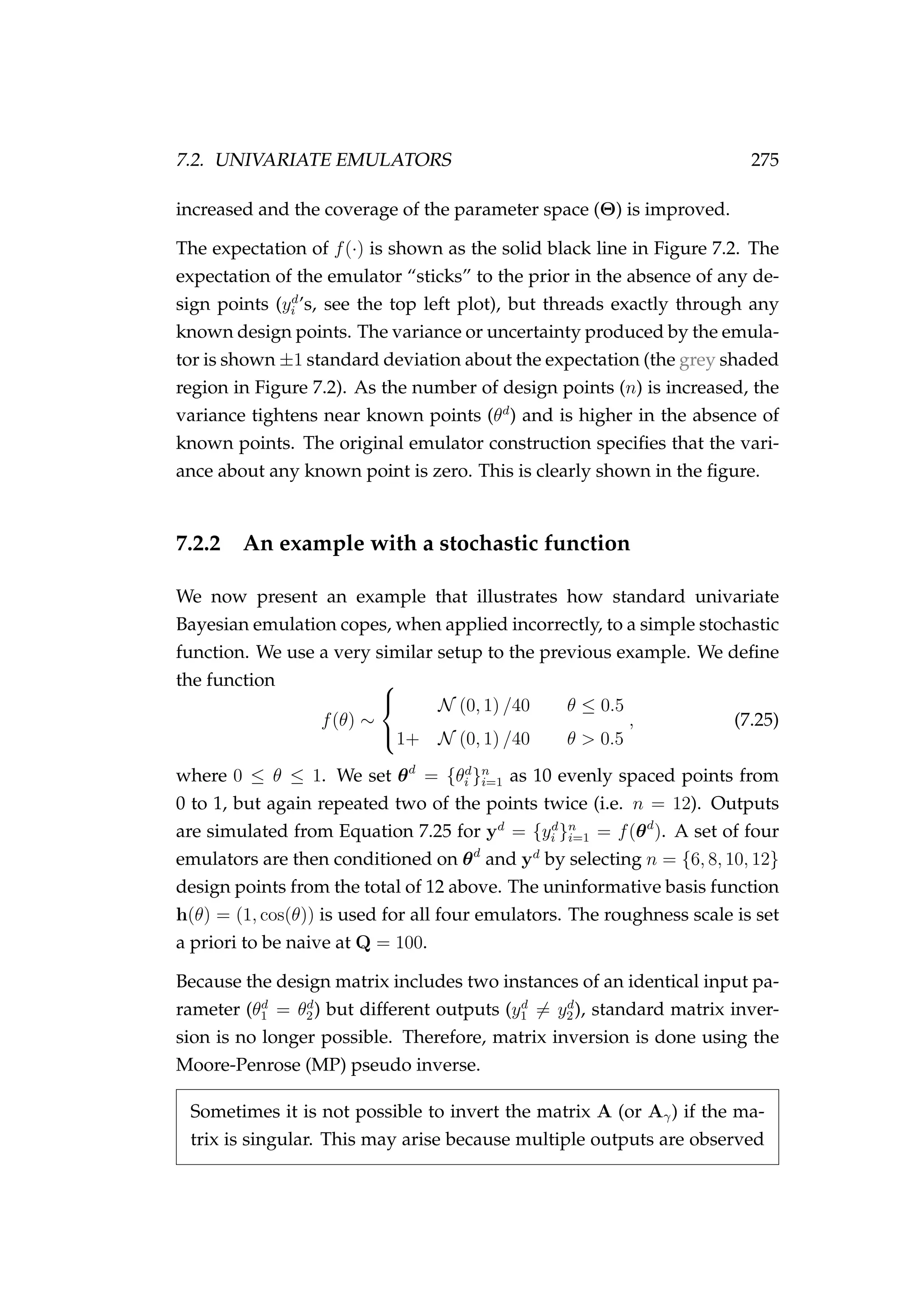 7.2. UNIVARIATE EMULATORS 275
increased and the coverage of the parameter space (Θ) is improved.
The expectation of f(·) is shown as the solid black line in Figure 7.2. The
expectation of the emulator “sticks” to the prior in the absence of any de-
sign points (yd
i ’s, see the top left plot), but threads exactly through any
known design points. The variance or uncertainty produced by the emula-
tor is shown ±1 standard deviation about the expectation (the grey shaded
region in Figure 7.2). As the number of design points (n) is increased, the
variance tightens near known points (θd
) and is higher in the absence of
known points. The original emulator construction speciﬁes that the vari-
ance about any known point is zero. This is clearly shown in the ﬁgure.
7.2.2 An example with a stochastic function
We now present an example that illustrates how standard univariate
Bayesian emulation copes, when applied incorrectly, to a simple stochastic
function. We use a very similar setup to the previous example. We deﬁne
the function
f(θ) ∼



N (0, 1) /40 θ ≤ 0.5
1+ N (0, 1) /40 θ > 0.5
, (7.25)
where 0 ≤ θ ≤ 1. We set θd
= {θd
i }n
i=1 as 10 evenly spaced points from
0 to 1, but again repeated two of the points twice (i.e. n = 12). Outputs
are simulated from Equation 7.25 for yd
= {yd
i }n
i=1 = f(θd
). A set of four
emulators are then conditioned on θd
and yd
by selecting n = {6, 8, 10, 12}
design points from the total of 12 above. The uninformative basis function
h(θ) = (1, cos(θ)) is used for all four emulators. The roughness scale is set
a priori to be naive at Q = 100.
Because the design matrix includes two instances of an identical input pa-
rameter (θd
1 = θd
2) but different outputs (yd
1 = yd
2), standard matrix inver-
sion is no longer possible. Therefore, matrix inversion is done using the
Moore-Penrose (MP) pseudo inverse.
Sometimes it is not possible to invert the matrix A (or Aγ) if the ma-
trix is singular. This may arise because multiple outputs are observed
 
