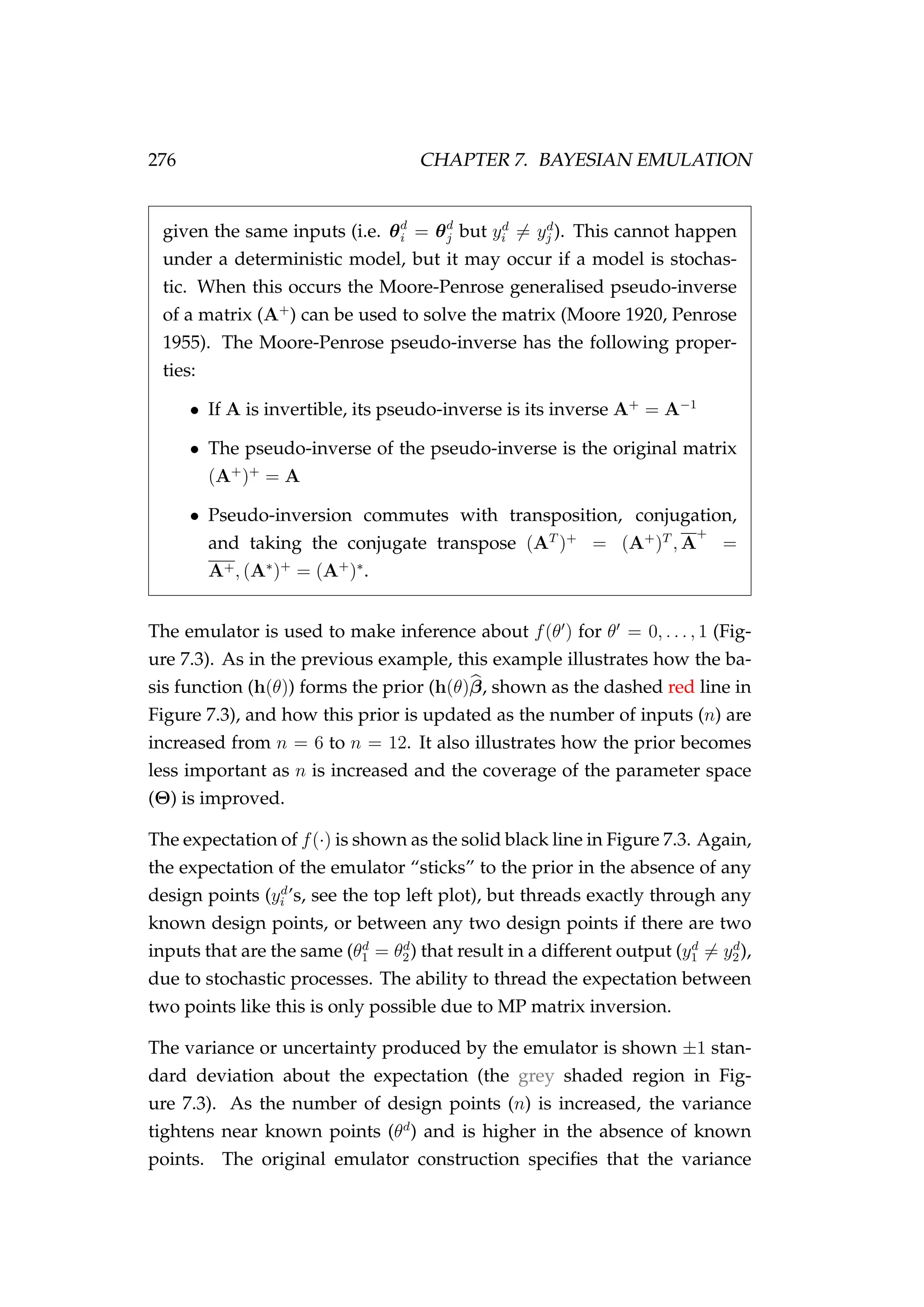 276 CHAPTER 7. BAYESIAN EMULATION
given the same inputs (i.e. θd
i = θd
j but yd
i = yd
j ). This cannot happen
under a deterministic model, but it may occur if a model is stochas-
tic. When this occurs the Moore-Penrose generalised pseudo-inverse
of a matrix (A+
) can be used to solve the matrix (Moore 1920, Penrose
1955). The Moore-Penrose pseudo-inverse has the following proper-
ties:
• If A is invertible, its pseudo-inverse is its inverse A+
= A−1
• The pseudo-inverse of the pseudo-inverse is the original matrix
(A+
)+
= A
• Pseudo-inversion commutes with transposition, conjugation,
and taking the conjugate transpose (AT
)+
= (A+
)T
, A
+
=
A+, (A∗
)+
= (A+
)∗
.
The emulator is used to make inference about f(θ ) for θ = 0, . . . , 1 (Fig-
ure 7.3). As in the previous example, this example illustrates how the ba-
sis function (h(θ)) forms the prior (h(θ)β, shown as the dashed red line in
Figure 7.3), and how this prior is updated as the number of inputs (n) are
increased from n = 6 to n = 12. It also illustrates how the prior becomes
less important as n is increased and the coverage of the parameter space
(Θ) is improved.
The expectation of f(·) is shown as the solid black line in Figure 7.3. Again,
the expectation of the emulator “sticks” to the prior in the absence of any
design points (yd
i ’s, see the top left plot), but threads exactly through any
known design points, or between any two design points if there are two
inputs that are the same (θd
1 = θd
2) that result in a different output (yd
1 = yd
2),
due to stochastic processes. The ability to thread the expectation between
two points like this is only possible due to MP matrix inversion.
The variance or uncertainty produced by the emulator is shown ±1 stan-
dard deviation about the expectation (the grey shaded region in Fig-
ure 7.3). As the number of design points (n) is increased, the variance
tightens near known points (θd
) and is higher in the absence of known
points. The original emulator construction speciﬁes that the variance
 