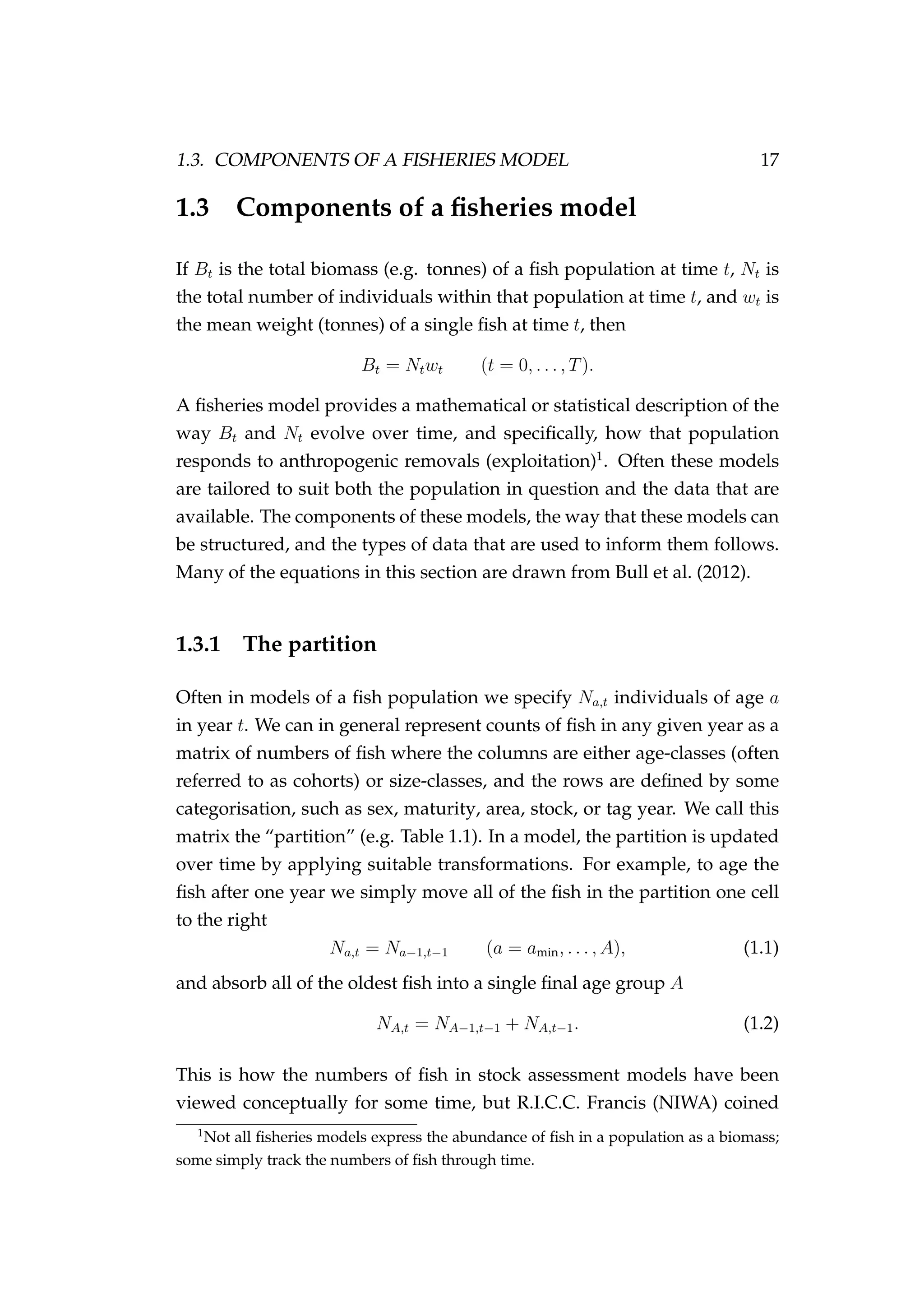 1.3. COMPONENTS OF A FISHERIES MODEL 17
1.3 Components of a ﬁsheries model
If Bt is the total biomass (e.g. tonnes) of a ﬁsh population at time t, Nt is
the total number of individuals within that population at time t, and wt is
the mean weight (tonnes) of a single ﬁsh at time t, then
Bt = Ntwt (t = 0, . . . , T).
A ﬁsheries model provides a mathematical or statistical description of the
way Bt and Nt evolve over time, and speciﬁcally, how that population
responds to anthropogenic removals (exploitation)1
. Often these models
are tailored to suit both the population in question and the data that are
available. The components of these models, the way that these models can
be structured, and the types of data that are used to inform them follows.
Many of the equations in this section are drawn from Bull et al. (2012).
1.3.1 The partition
Often in models of a ﬁsh population we specify Na,t individuals of age a
in year t. We can in general represent counts of ﬁsh in any given year as a
matrix of numbers of ﬁsh where the columns are either age-classes (often
referred to as cohorts) or size-classes, and the rows are deﬁned by some
categorisation, such as sex, maturity, area, stock, or tag year. We call this
matrix the “partition” (e.g. Table 1.1). In a model, the partition is updated
over time by applying suitable transformations. For example, to age the
ﬁsh after one year we simply move all of the ﬁsh in the partition one cell
to the right
Na,t = Na−1,t−1 (a = amin, . . . , A), (1.1)
and absorb all of the oldest ﬁsh into a single ﬁnal age group A
NA,t = NA−1,t−1 + NA,t−1. (1.2)
This is how the numbers of ﬁsh in stock assessment models have been
viewed conceptually for some time, but R.I.C.C. Francis (NIWA) coined
1
Not all ﬁsheries models express the abundance of ﬁsh in a population as a biomass;
some simply track the numbers of ﬁsh through time.
 