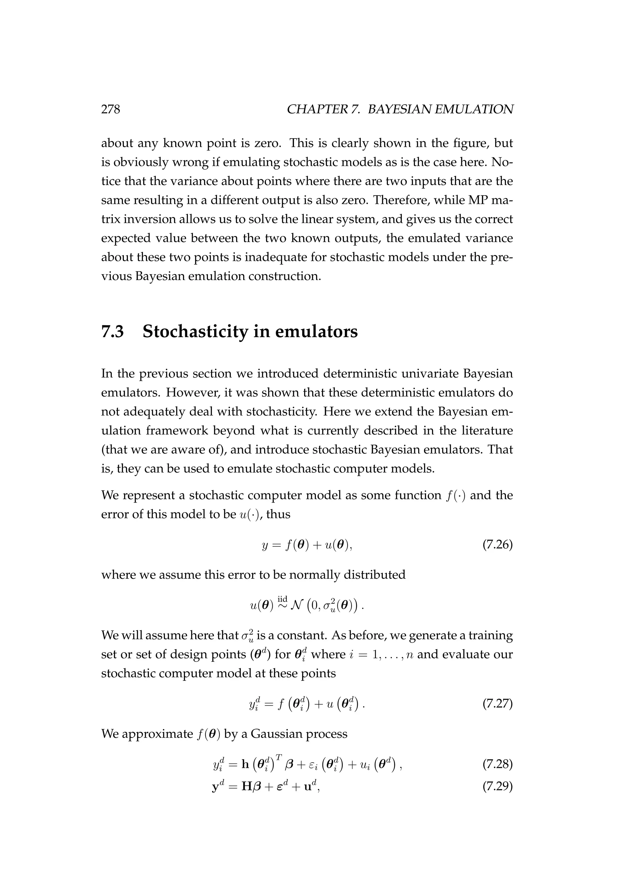 278 CHAPTER 7. BAYESIAN EMULATION
about any known point is zero. This is clearly shown in the ﬁgure, but
is obviously wrong if emulating stochastic models as is the case here. No-
tice that the variance about points where there are two inputs that are the
same resulting in a different output is also zero. Therefore, while MP ma-
trix inversion allows us to solve the linear system, and gives us the correct
expected value between the two known outputs, the emulated variance
about these two points is inadequate for stochastic models under the pre-
vious Bayesian emulation construction.
7.3 Stochasticity in emulators
In the previous section we introduced deterministic univariate Bayesian
emulators. However, it was shown that these deterministic emulators do
not adequately deal with stochasticity. Here we extend the Bayesian em-
ulation framework beyond what is currently described in the literature
(that we are aware of), and introduce stochastic Bayesian emulators. That
is, they can be used to emulate stochastic computer models.
We represent a stochastic computer model as some function f(·) and the
error of this model to be u(·), thus
y = f(θ) + u(θ), (7.26)
where we assume this error to be normally distributed
u(θ)
iid
∼ N 0, σ2
u(θ) .
We will assume here that σ2
u is a constant. As before, we generate a training
set or set of design points (θd
) for θd
i where i = 1, . . . , n and evaluate our
stochastic computer model at these points
yd
i = f θd
i + u θd
i . (7.27)
We approximate f(θ) by a Gaussian process
yd
i = h θd
i
T
β + εi θd
i + ui θd
, (7.28)
yd
= Hβ + εd
+ ud
, (7.29)
 