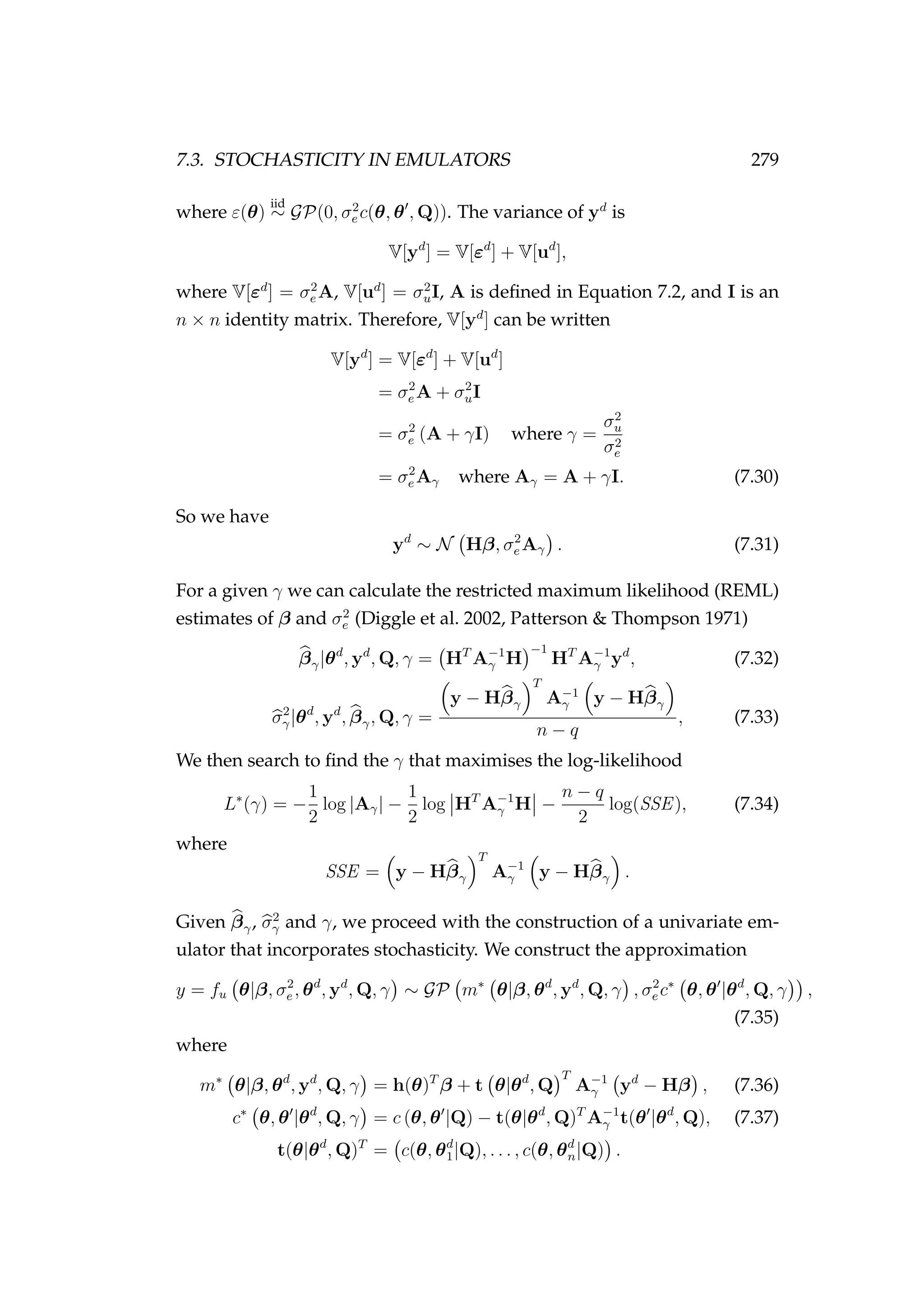 7.3. STOCHASTICITY IN EMULATORS 279
where ε(θ)
iid
∼ GP(0, σ2
e c(θ, θ , Q)). The variance of yd
is
V[yd
] = V[εd
] + V[ud
],
where V[εd
] = σ2
e A, V[ud
] = σ2
uI, A is deﬁned in Equation 7.2, and I is an
n × n identity matrix. Therefore, V[yd
] can be written
V[yd
] = V[εd
] + V[ud
]
= σ2
e A + σ2
uI
= σ2
e (A + γI) where γ =
σ2
u
σ2
e
= σ2
e Aγ where Aγ = A + γI. (7.30)
So we have
yd
∼ N Hβ, σ2
e Aγ . (7.31)
For a given γ we can calculate the restricted maximum likelihood (REML)
estimates of β and σ2
e (Diggle et al. 2002, Patterson & Thompson 1971)
βγ|θd
, yd
, Q, γ = HT
A−1
γ H
−1
HT
A−1
γ yd
, (7.32)
σ2
γ|θd
, yd
, βγ, Q, γ =
y − Hβγ
T
A−1
γ y − Hβγ
n − q
, (7.33)
We then search to ﬁnd the γ that maximises the log-likelihood
L∗
(γ) = −
1
2
log |Aγ| −
1
2
log HT
A−1
γ H −
n − q
2
log(SSE), (7.34)
where
SSE = y − Hβγ
T
A−1
γ y − Hβγ .
Given βγ, σ2
γ and γ, we proceed with the construction of a univariate em-
ulator that incorporates stochasticity. We construct the approximation
y = fu θ|β, σ2
e , θd
, yd
, Q, γ ∼ GP m∗
θ|β, θd
, yd
, Q, γ , σ2
e c∗
θ, θ |θd
, Q, γ ,
(7.35)
where
m∗
θ|β, θd
, yd
, Q, γ = h(θ)T
β + t θ|θd
, Q
T
A−1
γ yd
− Hβ , (7.36)
c∗
θ, θ |θd
, Q, γ = c (θ, θ |Q) − t(θ|θd
, Q)T
A−1
γ t(θ |θd
, Q), (7.37)
t(θ|θd
, Q)T
= c(θ, θd
1|Q), . . . , c(θ, θd
n|Q) .
 