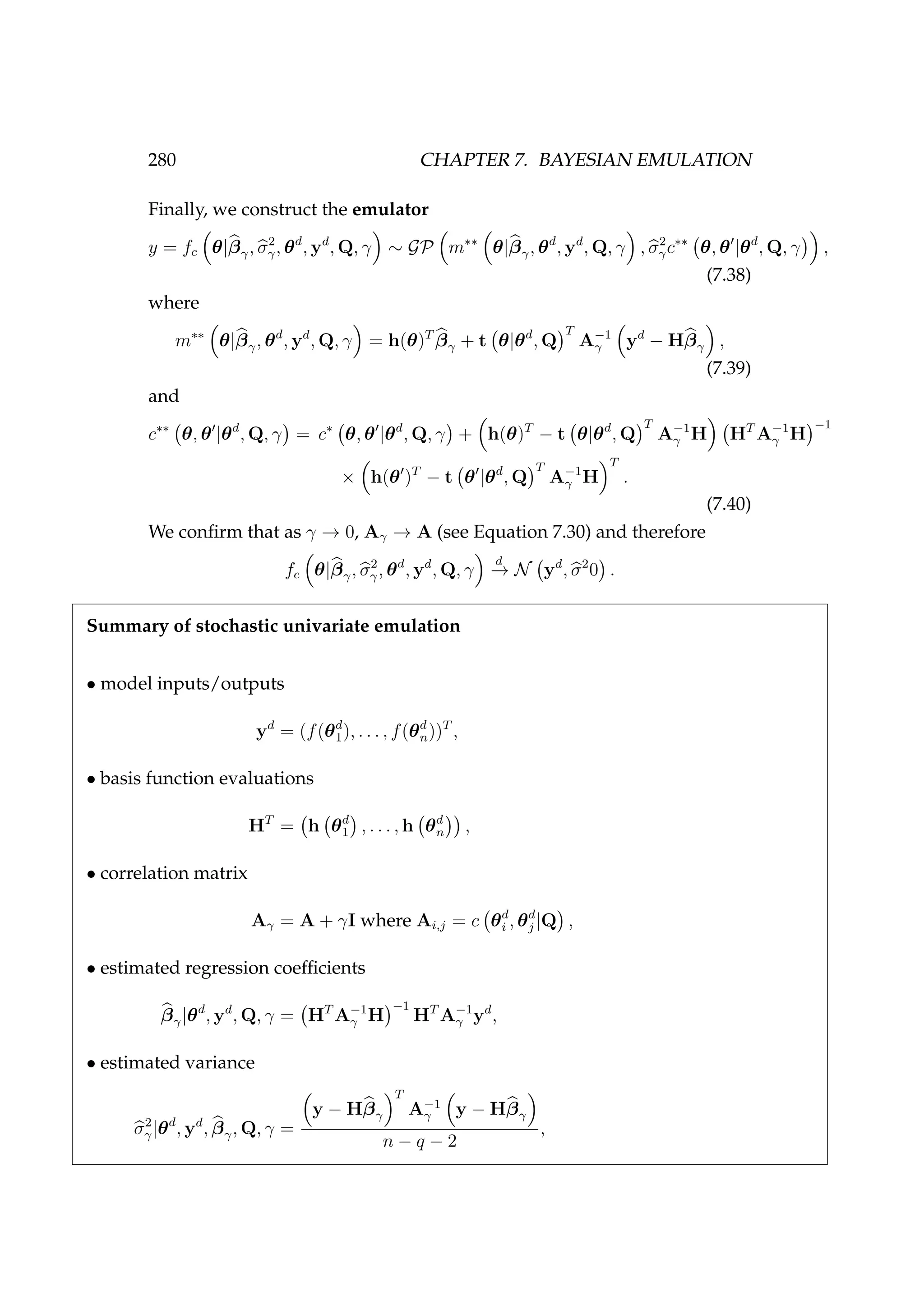 280 CHAPTER 7. BAYESIAN EMULATION
Finally, we construct the emulator
y = fc θ|βγ, σ2
γ, θd
, yd
, Q, γ ∼ GP m∗∗
θ|βγ, θd
, yd
, Q, γ , σ2
γc∗∗
θ, θ |θd
, Q, γ ,
(7.38)
where
m∗∗
θ|βγ, θd
, yd
, Q, γ = h(θ)T
βγ + t θ|θd
, Q
T
A−1
γ yd
− Hβγ ,
(7.39)
and
c∗∗
θ, θ |θd
, Q, γ = c∗
θ, θ |θd
, Q, γ + h(θ)T
− t θ|θd
, Q
T
A−1
γ H HT
A−1
γ H
−1
× h(θ )T
− t θ |θd
, Q
T
A−1
γ H
T
.
(7.40)
We conﬁrm that as γ → 0, Aγ → A (see Equation 7.30) and therefore
fc θ|βγ, σ2
γ, θd
, yd
, Q, γ
d
−→ N yd
, σ2
0 .
Summary of stochastic univariate emulation
• model inputs/outputs
yd
= (f(θd
1), . . . , f(θd
n))T
,
• basis function evaluations
HT
= h θd
1 , . . . , h θd
n ,
• correlation matrix
Aγ = A + γI where Ai,j = c θd
i , θd
j |Q ,
• estimated regression coefﬁcients
βγ|θd
, yd
, Q, γ = HT
A−1
γ H
−1
HT
A−1
γ yd
,
• estimated variance
σ2
γ|θd
, yd
, βγ, Q, γ =
y − Hβγ
T
A−1
γ y − Hβγ
n − q − 2
,
 