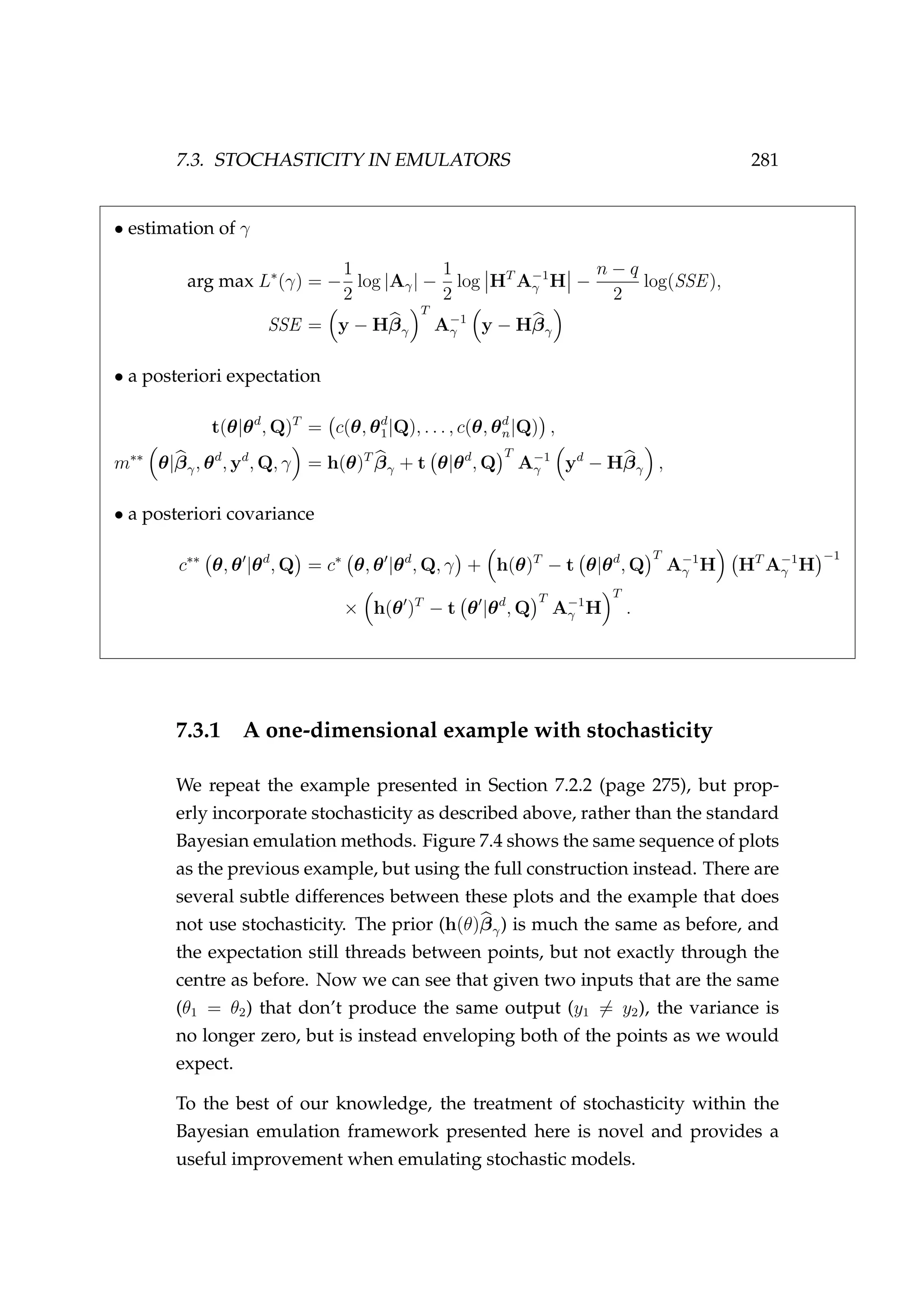 7.3. STOCHASTICITY IN EMULATORS 281
• estimation of γ
arg max L∗
(γ) = −
1
2
log |Aγ| −
1
2
log HT
A−1
γ H −
n − q
2
log(SSE),
SSE = y − Hβγ
T
A−1
γ y − Hβγ
• a posteriori expectation
t(θ|θd
, Q)T
= c(θ, θd
1|Q), . . . , c(θ, θd
n|Q) ,
m∗∗
θ|βγ, θd
, yd
, Q, γ = h(θ)T
βγ + t θ|θd
, Q
T
A−1
γ yd
− Hβγ ,
• a posteriori covariance
c∗∗
θ, θ |θd
, Q = c∗
θ, θ |θd
, Q, γ + h(θ)T
− t θ|θd
, Q
T
A−1
γ H HT
A−1
γ H
−1
× h(θ )T
− t θ |θd
, Q
T
A−1
γ H
T
.
7.3.1 A one-dimensional example with stochasticity
We repeat the example presented in Section 7.2.2 (page 275), but prop-
erly incorporate stochasticity as described above, rather than the standard
Bayesian emulation methods. Figure 7.4 shows the same sequence of plots
as the previous example, but using the full construction instead. There are
several subtle differences between these plots and the example that does
not use stochasticity. The prior (h(θ)βγ) is much the same as before, and
the expectation still threads between points, but not exactly through the
centre as before. Now we can see that given two inputs that are the same
(θ1 = θ2) that don’t produce the same output (y1 = y2), the variance is
no longer zero, but is instead enveloping both of the points as we would
expect.
To the best of our knowledge, the treatment of stochasticity within the
Bayesian emulation framework presented here is novel and provides a
useful improvement when emulating stochastic models.
 