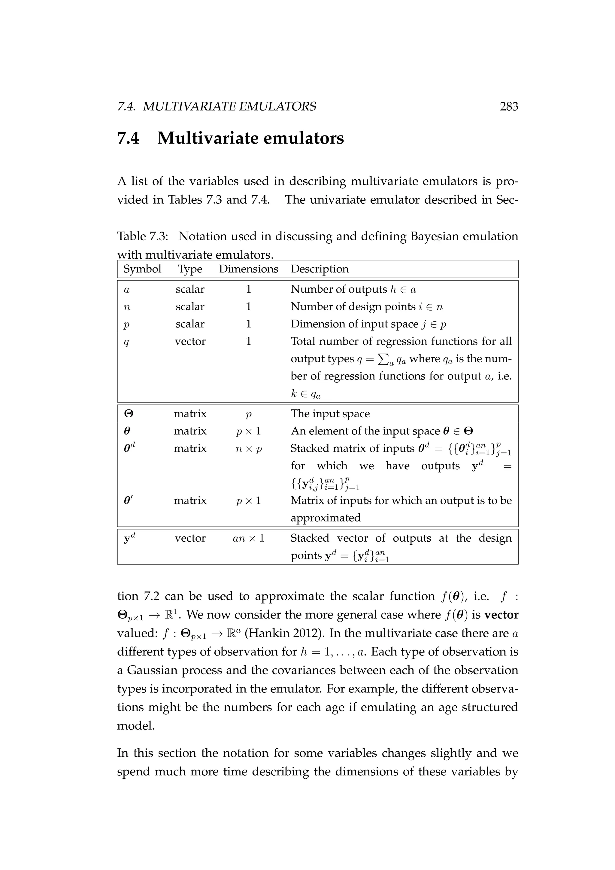 7.4. MULTIVARIATE EMULATORS 283
7.4 Multivariate emulators
A list of the variables used in describing multivariate emulators is pro-
vided in Tables 7.3 and 7.4. The univariate emulator described in Sec-
Table 7.3: Notation used in discussing and deﬁning Bayesian emulation
with multivariate emulators.
Symbol Type Dimensions Description
a scalar 1 Number of outputs h ∈ a
n scalar 1 Number of design points i ∈ n
p scalar 1 Dimension of input space j ∈ p
q vector 1 Total number of regression functions for all
output types q = a qa where qa is the num-
ber of regression functions for output a, i.e.
k ∈ qa
Θ matrix p The input space
θ matrix p × 1 An element of the input space θ ∈ Θ
θd
matrix n × p Stacked matrix of inputs θd
= {{θd
i }an
i=1}p
j=1
for which we have outputs yd =
{{yd
i,j}an
i=1}p
j=1
θ matrix p × 1 Matrix of inputs for which an output is to be
approximated
yd vector an × 1 Stacked vector of outputs at the design
points yd = {yd
i }an
i=1
tion 7.2 can be used to approximate the scalar function f(θ), i.e. f :
Θp×1 → R1
. We now consider the more general case where f(θ) is vector
valued: f : Θp×1 → Ra
(Hankin 2012). In the multivariate case there are a
different types of observation for h = 1, . . . , a. Each type of observation is
a Gaussian process and the covariances between each of the observation
types is incorporated in the emulator. For example, the different observa-
tions might be the numbers for each age if emulating an age structured
model.
In this section the notation for some variables changes slightly and we
spend much more time describing the dimensions of these variables by
 
