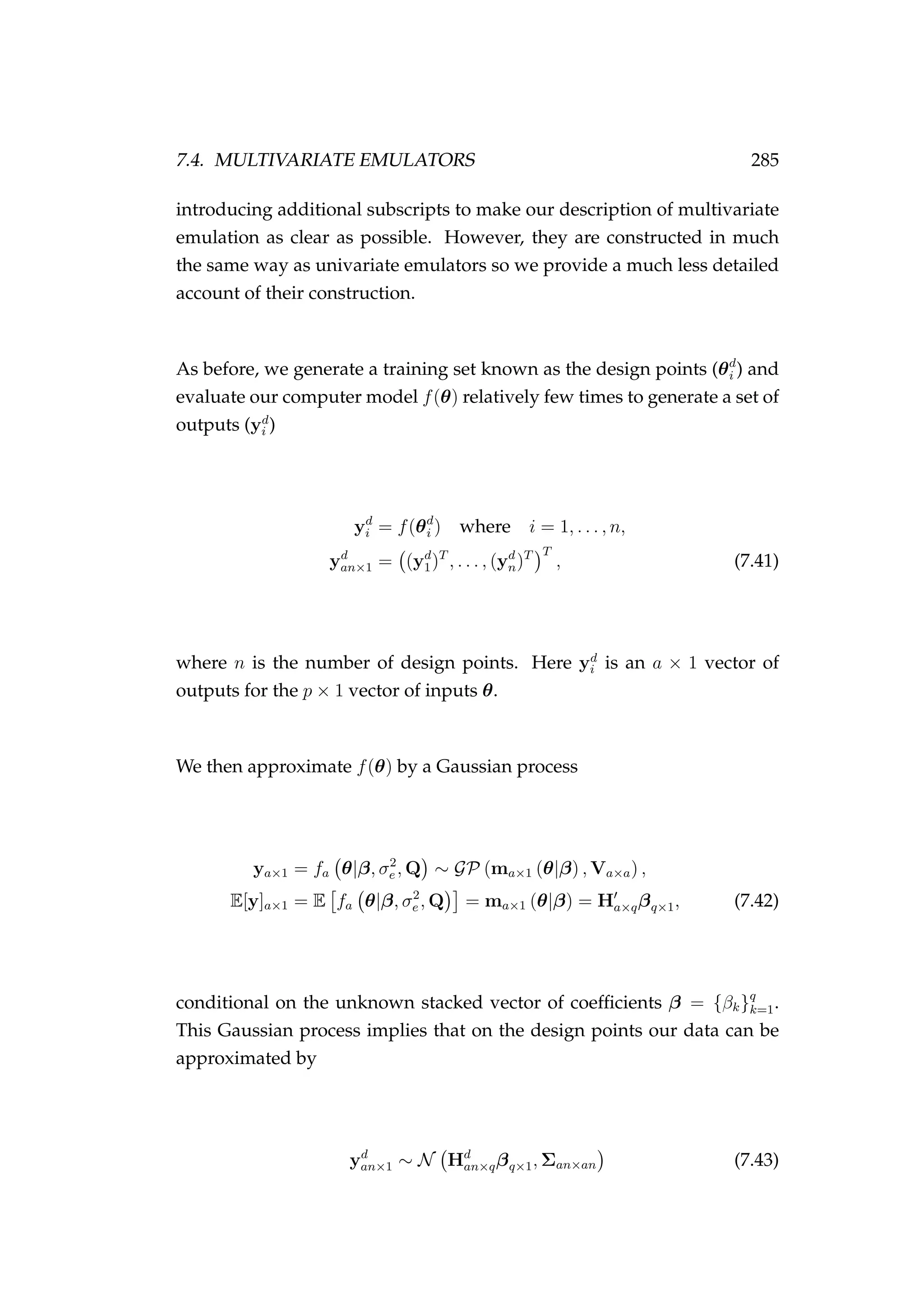 7.4. MULTIVARIATE EMULATORS 285
introducing additional subscripts to make our description of multivariate
emulation as clear as possible. However, they are constructed in much
the same way as univariate emulators so we provide a much less detailed
account of their construction.
As before, we generate a training set known as the design points (θd
i ) and
evaluate our computer model f(θ) relatively few times to generate a set of
outputs (yd
i )
yd
i = f(θd
i ) where i = 1, . . . , n,
yd
an×1 = (yd
1)T
, . . . , (yd
n)T T
, (7.41)
where n is the number of design points. Here yd
i is an a × 1 vector of
outputs for the p × 1 vector of inputs θ.
We then approximate f(θ) by a Gaussian process
ya×1 = fa θ|β, σ2
e , Q ∼ GP (ma×1 (θ|β) , Va×a) ,
E[y]a×1 = E fa θ|β, σ2
e , Q = ma×1 (θ|β) = Ha×qβq×1, (7.42)
conditional on the unknown stacked vector of coefﬁcients β = {βk}q
k=1.
This Gaussian process implies that on the design points our data can be
approximated by
yd
an×1 ∼ N Hd
an×qβq×1, Σan×an (7.43)
 